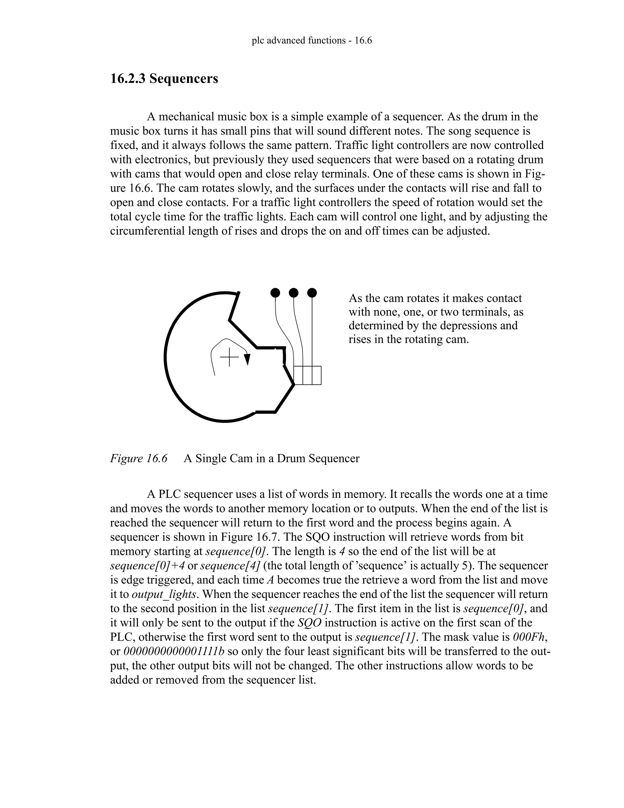 plc advanced functions - 16.6
16.2.3 Sequencers
A mechanical music box is a simple example of a sequencer. As the drum in the
music box turns it has small pins that will sound different notes. The song sequence is
fixed, and it always follows the same pattern. Traffic light controllers are now controlled
with electronics, but previously they used sequencers that were based on a rotating drum
with cams that would open and close relay terminals. One of these cams is shown in Fig-
ure 16.6. The cam rotates slowly, and the surfaces under the contacts will rise and fall to
open and close contacts. For a traffic light controllers the speed of rotation would set the
total cycle time for the traffic lights. Each cam will control one light, and by adjusting the
circumferential length of rises and drops the on and off times can be adjusted.
Figure 16.6 A Single Cam in a Drum Sequencer
A PLC sequencer uses a list of words in memory. It recalls the words one at a time
and moves the words to another memory location or to outputs. When the end of the list is
reached the sequencer will return to the first word and the process begins again. A
sequencer is shown in Figure 16.7. The SQO instruction will retrieve words from bit
memory starting at sequence[0]. The length is 4 so the end of the list will be at
sequence[0]+4 or sequence[4] (the total length of ’sequence’ is actually 5). The sequencer
is edge triggered, and each time A becomes true the retrieve a word from the list and move
it to output_lights. When the sequencer reaches the end of the list the sequencer will return
to the second position in the list sequence[1]. The first item in the list is sequence[0], and
it will only be sent to the output if the SQO instruction is active on the first scan of the
PLC, otherwise the first word sent to the output is sequence[1]. The mask value is 000Fh,
or 0000000000001111b so only the four least significant bits will be transferred to the out-
put, the other output bits will not be changed. The other instructions allow words to be
added or removed from the sequencer list.
As the cam rotates it makes contact
with none, one, or two terminals, as
determined by the depressions and
rises in the rotating cam.
 