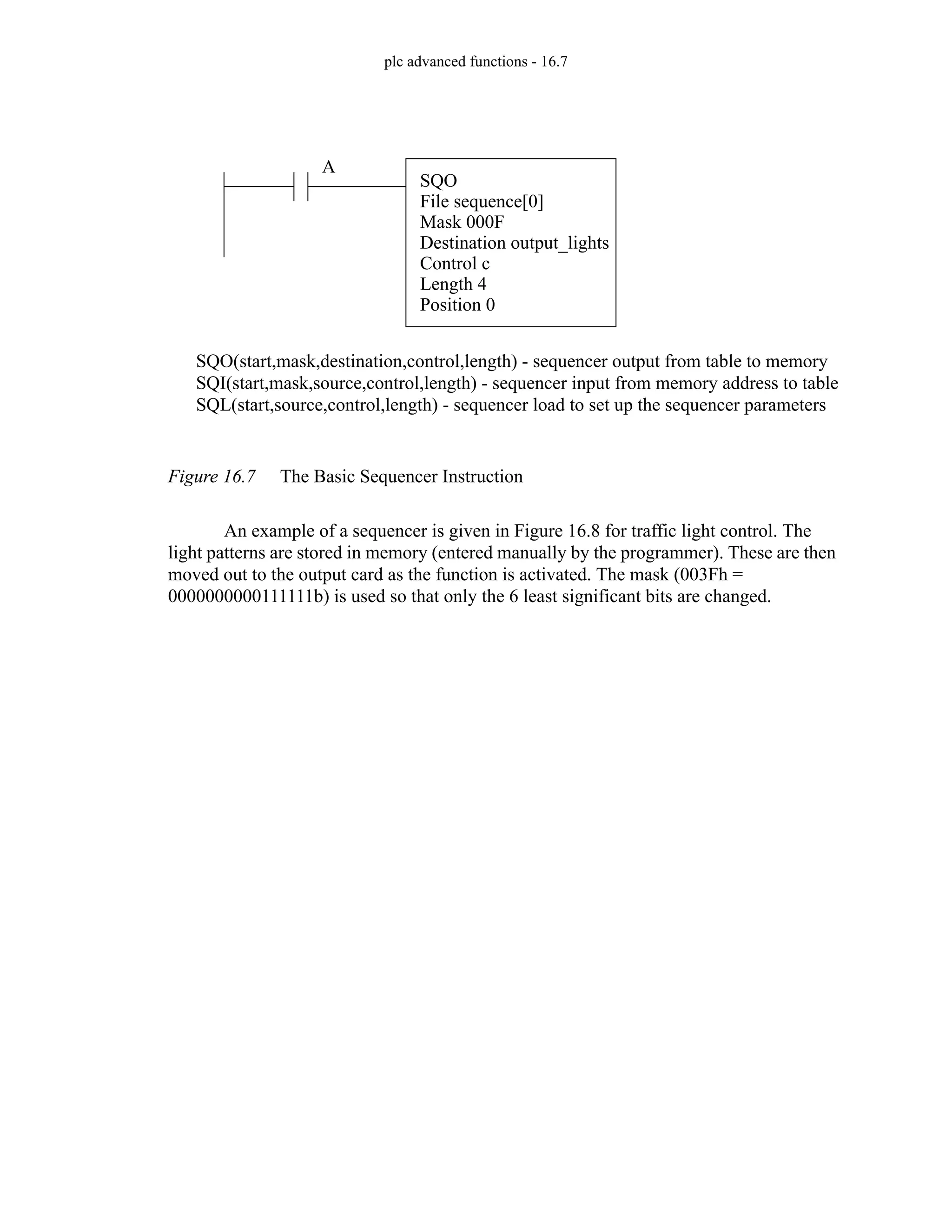 plc advanced functions - 16.7
Figure 16.7 The Basic Sequencer Instruction
An example of a sequencer is given in Figure 16.8 for traffic light control. The
light patterns are stored in memory (entered manually by the programmer). These are then
moved out to the output card as the function is activated. The mask (003Fh =
0000000000111111b) is used so that only the 6 least significant bits are changed.
SQO(start,mask,destination,control,length) - sequencer output from table to memory
SQI(start,mask,source,control,length) - sequencer input from memory address to table
SQL(start,source,control,length) - sequencer load to set up the sequencer parameters
SQO
File sequence[0]
Mask 000F
Destination output_lights
Control c
Length 4
Position 0
A
 