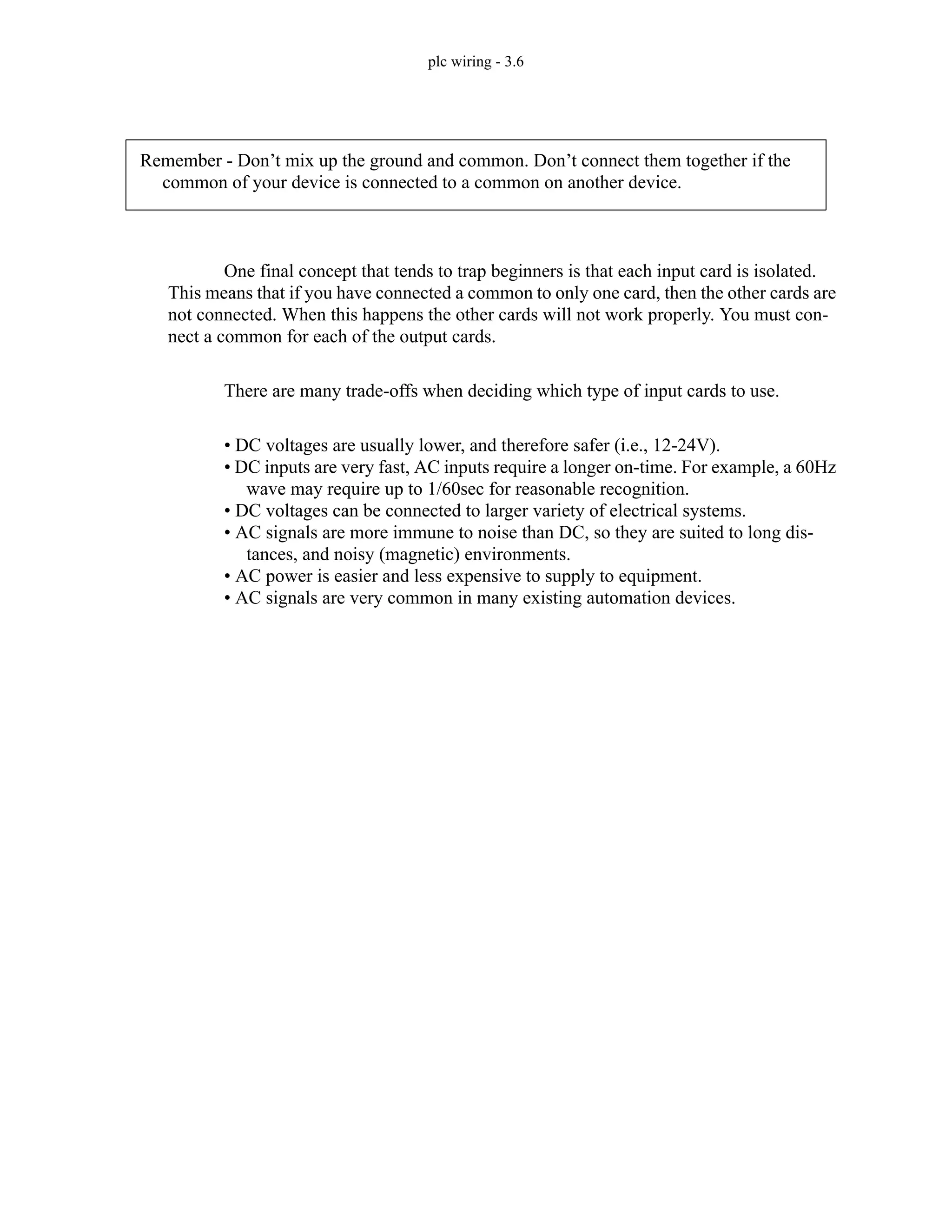 plc wiring - 3.6
One final concept that tends to trap beginners is that each input card is isolated.
This means that if you have connected a common to only one card, then the other cards are
not connected. When this happens the other cards will not work properly. You must con-
nect a common for each of the output cards.
There are many trade-offs when deciding which type of input cards to use.
• DC voltages are usually lower, and therefore safer (i.e., 12-24V).
• DC inputs are very fast, AC inputs require a longer on-time. For example, a 60Hz
wave may require up to 1/60sec for reasonable recognition.
• DC voltages can be connected to larger variety of electrical systems.
• AC signals are more immune to noise than DC, so they are suited to long dis-
tances, and noisy (magnetic) environments.
• AC power is easier and less expensive to supply to equipment.
• AC signals are very common in many existing automation devices.
Remember - Don’t mix up the ground and common. Don’t connect them together if the
common of your device is connected to a common on another device.
 