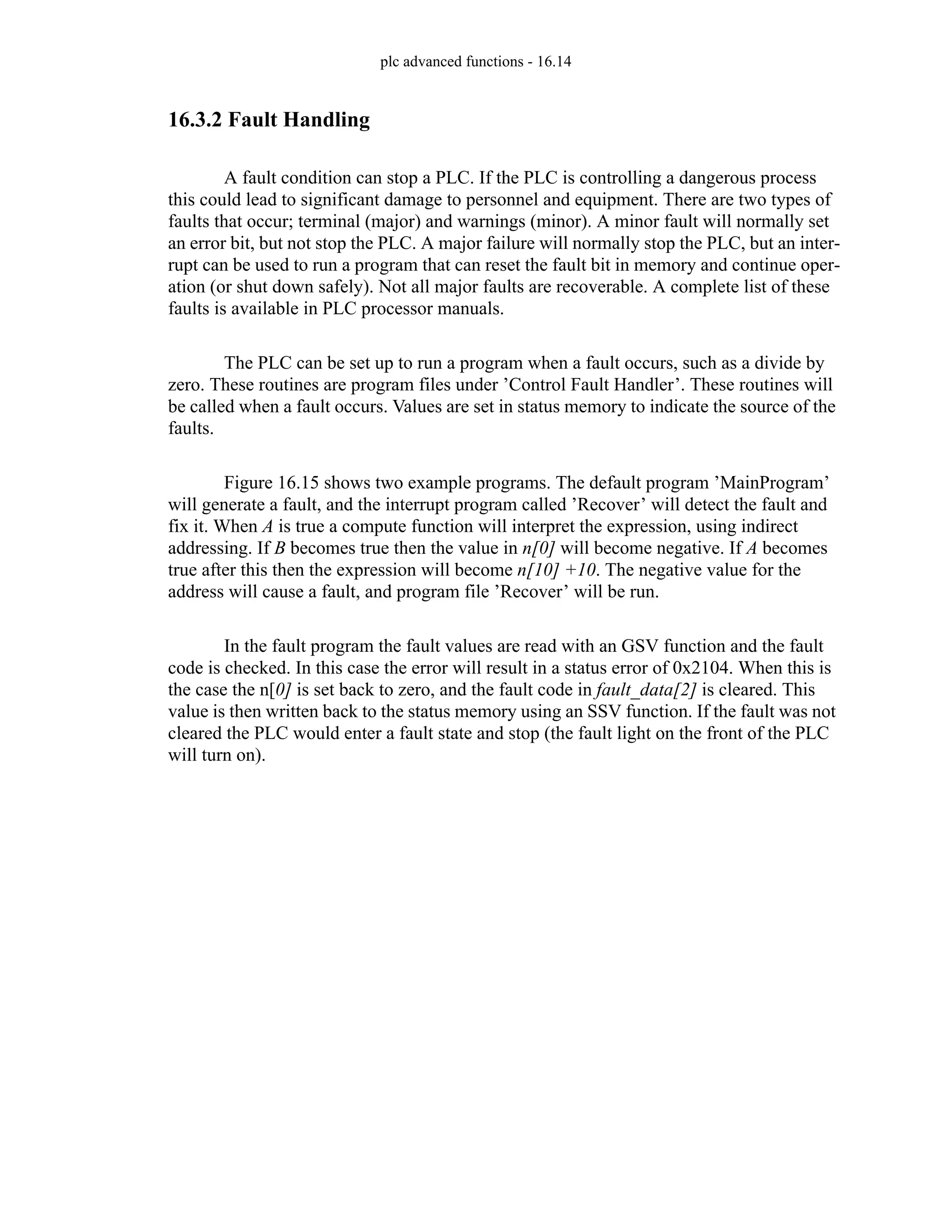 plc advanced functions - 16.14
16.3.2 Fault Handling
A fault condition can stop a PLC. If the PLC is controlling a dangerous process
this could lead to significant damage to personnel and equipment. There are two types of
faults that occur; terminal (major) and warnings (minor). A minor fault will normally set
an error bit, but not stop the PLC. A major failure will normally stop the PLC, but an inter-
rupt can be used to run a program that can reset the fault bit in memory and continue oper-
ation (or shut down safely). Not all major faults are recoverable. A complete list of these
faults is available in PLC processor manuals.
The PLC can be set up to run a program when a fault occurs, such as a divide by
zero. These routines are program files under ’Control Fault Handler’. These routines will
be called when a fault occurs. Values are set in status memory to indicate the source of the
faults.
Figure 16.15 shows two example programs. The default program ’MainProgram’
will generate a fault, and the interrupt program called ’Recover’ will detect the fault and
fix it. When A is true a compute function will interpret the expression, using indirect
addressing. If B becomes true then the value in n[0] will become negative. If A becomes
true after this then the expression will become n[10] +10. The negative value for the
address will cause a fault, and program file ’Recover’ will be run.
In the fault program the fault values are read with an GSV function and the fault
code is checked. In this case the error will result in a status error of 0x2104. When this is
the case the n[0] is set back to zero, and the fault code in fault_data[2] is cleared. This
value is then written back to the status memory using an SSV function. If the fault was not
cleared the PLC would enter a fault state and stop (the fault light on the front of the PLC
will turn on).
 