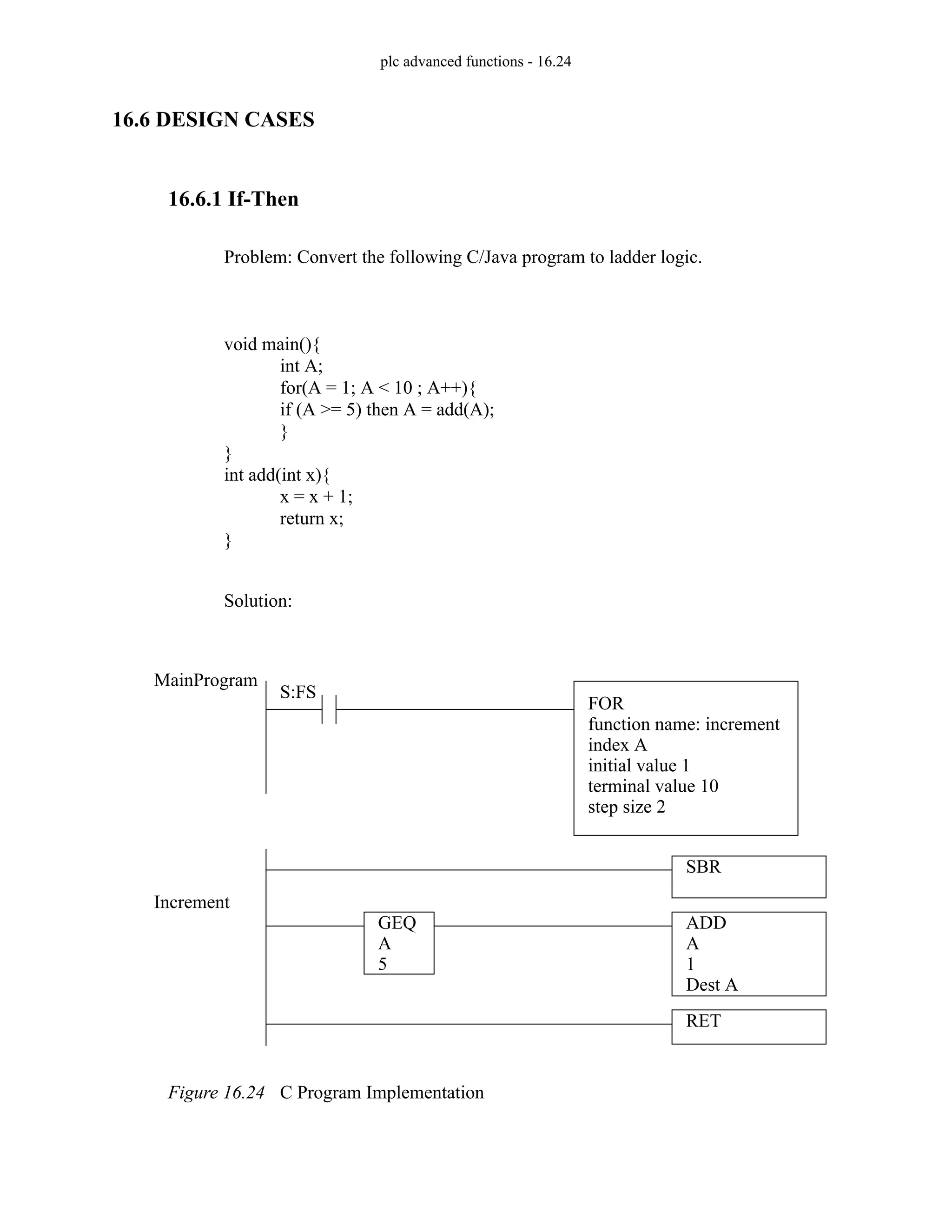 plc advanced functions - 16.24
16.6 DESIGN CASES
16.6.1 If-Then
Problem: Convert the following C/Java program to ladder logic.
Solution:
Figure 16.24 C Program Implementation
void main(){
int A;
for(A = 1; A < 10 ; A++){
if (A >= 5) then A = add(A);
}
}
int add(int x){
x = x + 1;
return x;
}
S:FS
SBR
MainProgram
Increment
RET
ADD
A
1
Dest A
FOR
function name: increment
index A
initial value 1
terminal value 10
step size 2
GEQ
A
5
 