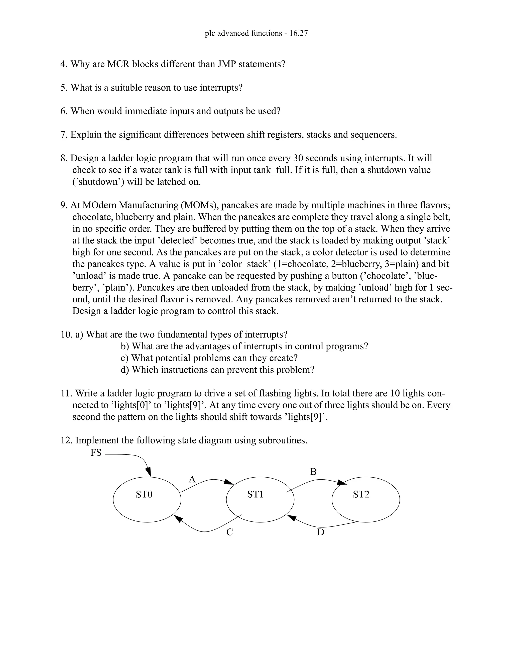 plc advanced functions - 16.27
4. Why are MCR blocks different than JMP statements?
5. What is a suitable reason to use interrupts?
6. When would immediate inputs and outputs be used?
7. Explain the significant differences between shift registers, stacks and sequencers.
8. Design a ladder logic program that will run once every 30 seconds using interrupts. It will
check to see if a water tank is full with input tank_full. If it is full, then a shutdown value
(’shutdown’) will be latched on.
9. At MOdern Manufacturing (MOMs), pancakes are made by multiple machines in three flavors;
chocolate, blueberry and plain. When the pancakes are complete they travel along a single belt,
in no specific order. They are buffered by putting them on the top of a stack. When they arrive
at the stack the input ’detected’ becomes true, and the stack is loaded by making output ’stack’
high for one second. As the pancakes are put on the stack, a color detector is used to determine
the pancakes type. A value is put in ’color_stack’ (1=chocolate, 2=blueberry, 3=plain) and bit
’unload’ is made true. A pancake can be requested by pushing a button (’chocolate’, ’blue-
berry’, ’plain’). Pancakes are then unloaded from the stack, by making ’unload’ high for 1 sec-
ond, until the desired flavor is removed. Any pancakes removed aren’t returned to the stack.
Design a ladder logic program to control this stack.
10. a) What are the two fundamental types of interrupts?
b) What are the advantages of interrupts in control programs?
c) What potential problems can they create?
d) Which instructions can prevent this problem?
11. Write a ladder logic program to drive a set of flashing lights. In total there are 10 lights con-
nected to ’lights[0]’ to ’lights[9]’. At any time every one out of three lights should be on. Every
second the pattern on the lights should shift towards ’lights[9]’.
12. Implement the following state diagram using subroutines.
ST0 ST1 ST2
FS
A
B
C D
 