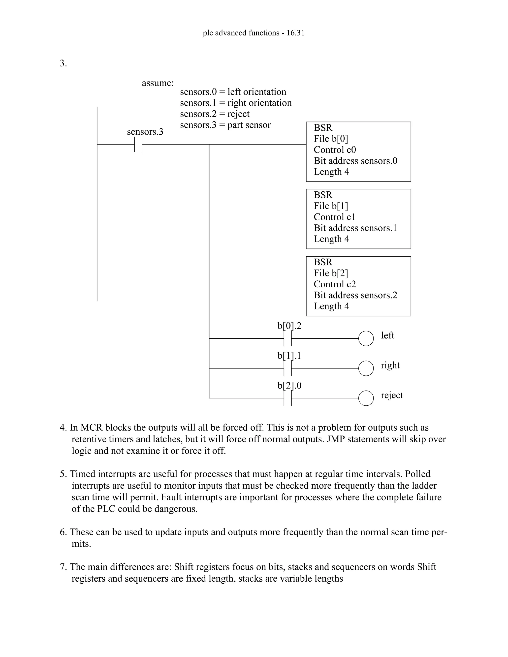 plc advanced functions - 16.31
3.
4. In MCR blocks the outputs will all be forced off. This is not a problem for outputs such as
retentive timers and latches, but it will force off normal outputs. JMP statements will skip over
logic and not examine it or force it off.
5. Timed interrupts are useful for processes that must happen at regular time intervals. Polled
interrupts are useful to monitor inputs that must be checked more frequently than the ladder
scan time will permit. Fault interrupts are important for processes where the complete failure
of the PLC could be dangerous.
6. These can be used to update inputs and outputs more frequently than the normal scan time per-
mits.
7. The main differences are: Shift registers focus on bits, stacks and sequencers on words Shift
registers and sequencers are fixed length, stacks are variable lengths
BSR
File b[0]
Control c0
Bit address sensors.0
Length 4
sensors.3
BSR
File b[1]
Control c1
Bit address sensors.1
Length 4
assume:
sensors.0 = left orientation
sensors.1 = right orientation
sensors.2 = reject
b[0].2
left
b[1].1
right
sensors.3 = part sensor
BSR
File b[2]
Control c2
Bit address sensors.2
Length 4
b[2].0
reject
 