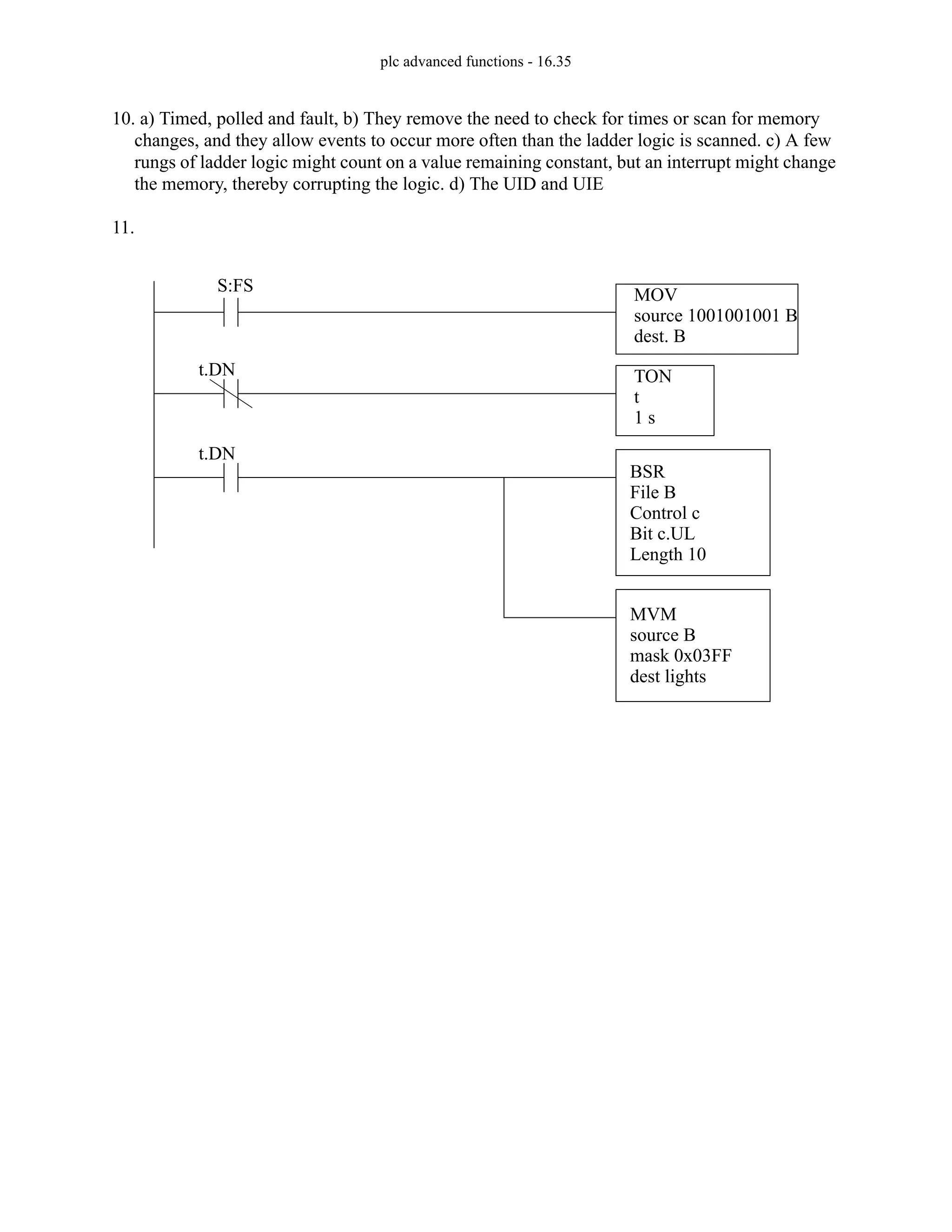 plc advanced functions - 16.35
10. a) Timed, polled and fault, b) They remove the need to check for times or scan for memory
changes, and they allow events to occur more often than the ladder logic is scanned. c) A few
rungs of ladder logic might count on a value remaining constant, but an interrupt might change
the memory, thereby corrupting the logic. d) The UID and UIE
11.
TON
t
1 s
t.DN
MOV
source 1001001001 B
dest. B
S:FS
BSR
File B
Control c
Bit c.UL
Length 10
MVM
source B
mask 0x03FF
dest lights
t.DN
 