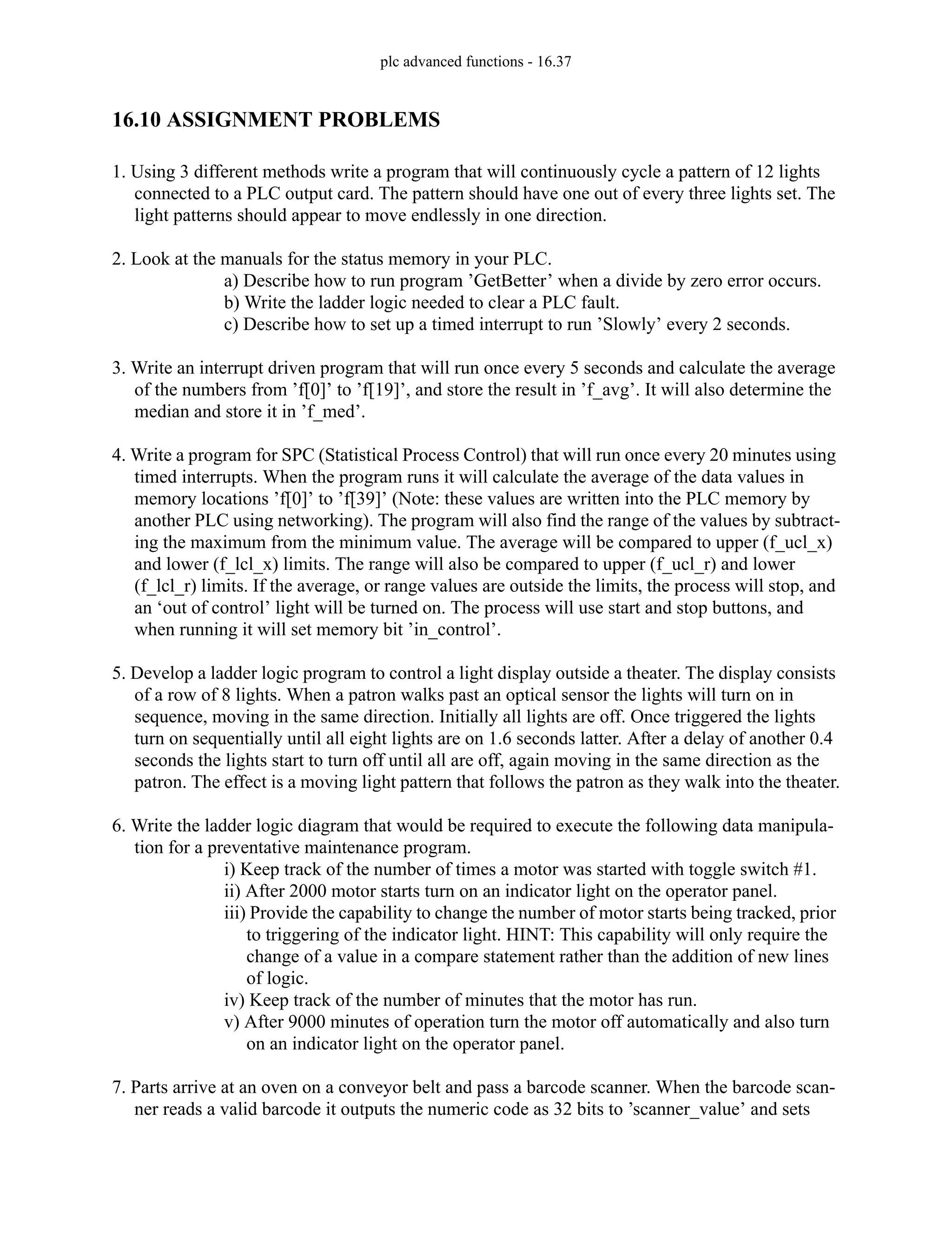 plc advanced functions - 16.37
16.10 ASSIGNMENT PROBLEMS
1. Using 3 different methods write a program that will continuously cycle a pattern of 12 lights
connected to a PLC output card. The pattern should have one out of every three lights set. The
light patterns should appear to move endlessly in one direction.
2. Look at the manuals for the status memory in your PLC.
a) Describe how to run program ’GetBetter’ when a divide by zero error occurs.
b) Write the ladder logic needed to clear a PLC fault.
c) Describe how to set up a timed interrupt to run ’Slowly’ every 2 seconds.
3. Write an interrupt driven program that will run once every 5 seconds and calculate the average
of the numbers from ’f[0]’ to ’f[19]’, and store the result in ’f_avg’. It will also determine the
median and store it in ’f_med’.
4. Write a program for SPC (Statistical Process Control) that will run once every 20 minutes using
timed interrupts. When the program runs it will calculate the average of the data values in
memory locations ’f[0]’ to ’f[39]’ (Note: these values are written into the PLC memory by
another PLC using networking). The program will also find the range of the values by subtract-
ing the maximum from the minimum value. The average will be compared to upper (f_ucl_x)
and lower (f_lcl_x) limits. The range will also be compared to upper (f_ucl_r) and lower
(f_lcl_r) limits. If the average, or range values are outside the limits, the process will stop, and
an ‘out of control’ light will be turned on. The process will use start and stop buttons, and
when running it will set memory bit ’in_control’.
5. Develop a ladder logic program to control a light display outside a theater. The display consists
of a row of 8 lights. When a patron walks past an optical sensor the lights will turn on in
sequence, moving in the same direction. Initially all lights are off. Once triggered the lights
turn on sequentially until all eight lights are on 1.6 seconds latter. After a delay of another 0.4
seconds the lights start to turn off until all are off, again moving in the same direction as the
patron. The effect is a moving light pattern that follows the patron as they walk into the theater.
6. Write the ladder logic diagram that would be required to execute the following data manipula-
tion for a preventative maintenance program.
i) Keep track of the number of times a motor was started with toggle switch #1.
ii) After 2000 motor starts turn on an indicator light on the operator panel.
iii) Provide the capability to change the number of motor starts being tracked, prior
to triggering of the indicator light. HINT: This capability will only require the
change of a value in a compare statement rather than the addition of new lines
of logic.
iv) Keep track of the number of minutes that the motor has run.
v) After 9000 minutes of operation turn the motor off automatically and also turn
on an indicator light on the operator panel.
7. Parts arrive at an oven on a conveyor belt and pass a barcode scanner. When the barcode scan-
ner reads a valid barcode it outputs the numeric code as 32 bits to ’scanner_value’ and sets
 
