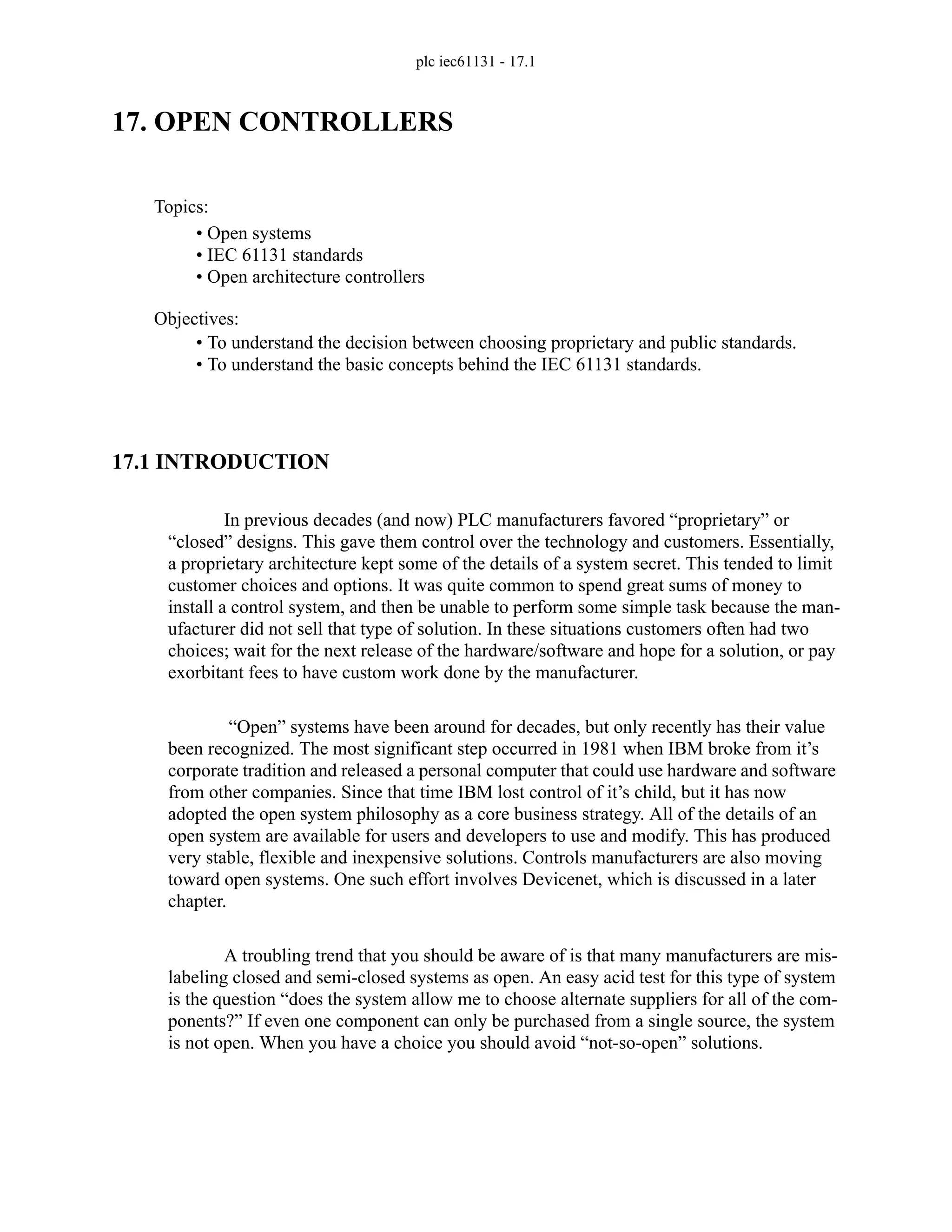 plc iec61131 - 17.1
17. OPEN CONTROLLERS
17.1 INTRODUCTION
In previous decades (and now) PLC manufacturers favored “proprietary” or
“closed” designs. This gave them control over the technology and customers. Essentially,
a proprietary architecture kept some of the details of a system secret. This tended to limit
customer choices and options. It was quite common to spend great sums of money to
install a control system, and then be unable to perform some simple task because the man-
ufacturer did not sell that type of solution. In these situations customers often had two
choices; wait for the next release of the hardware/software and hope for a solution, or pay
exorbitant fees to have custom work done by the manufacturer.
“Open” systems have been around for decades, but only recently has their value
been recognized. The most significant step occurred in 1981 when IBM broke from it’s
corporate tradition and released a personal computer that could use hardware and software
from other companies. Since that time IBM lost control of it’s child, but it has now
adopted the open system philosophy as a core business strategy. All of the details of an
open system are available for users and developers to use and modify. This has produced
very stable, flexible and inexpensive solutions. Controls manufacturers are also moving
toward open systems. One such effort involves Devicenet, which is discussed in a later
chapter.
A troubling trend that you should be aware of is that many manufacturers are mis-
labeling closed and semi-closed systems as open. An easy acid test for this type of system
is the question “does the system allow me to choose alternate suppliers for all of the com-
ponents?” If even one component can only be purchased from a single source, the system
is not open. When you have a choice you should avoid “not-so-open” solutions.
Topics:
Objectives:
• To understand the decision between choosing proprietary and public standards.
• To understand the basic concepts behind the IEC 61131 standards.
• Open systems
• IEC 61131 standards
• Open architecture controllers
 