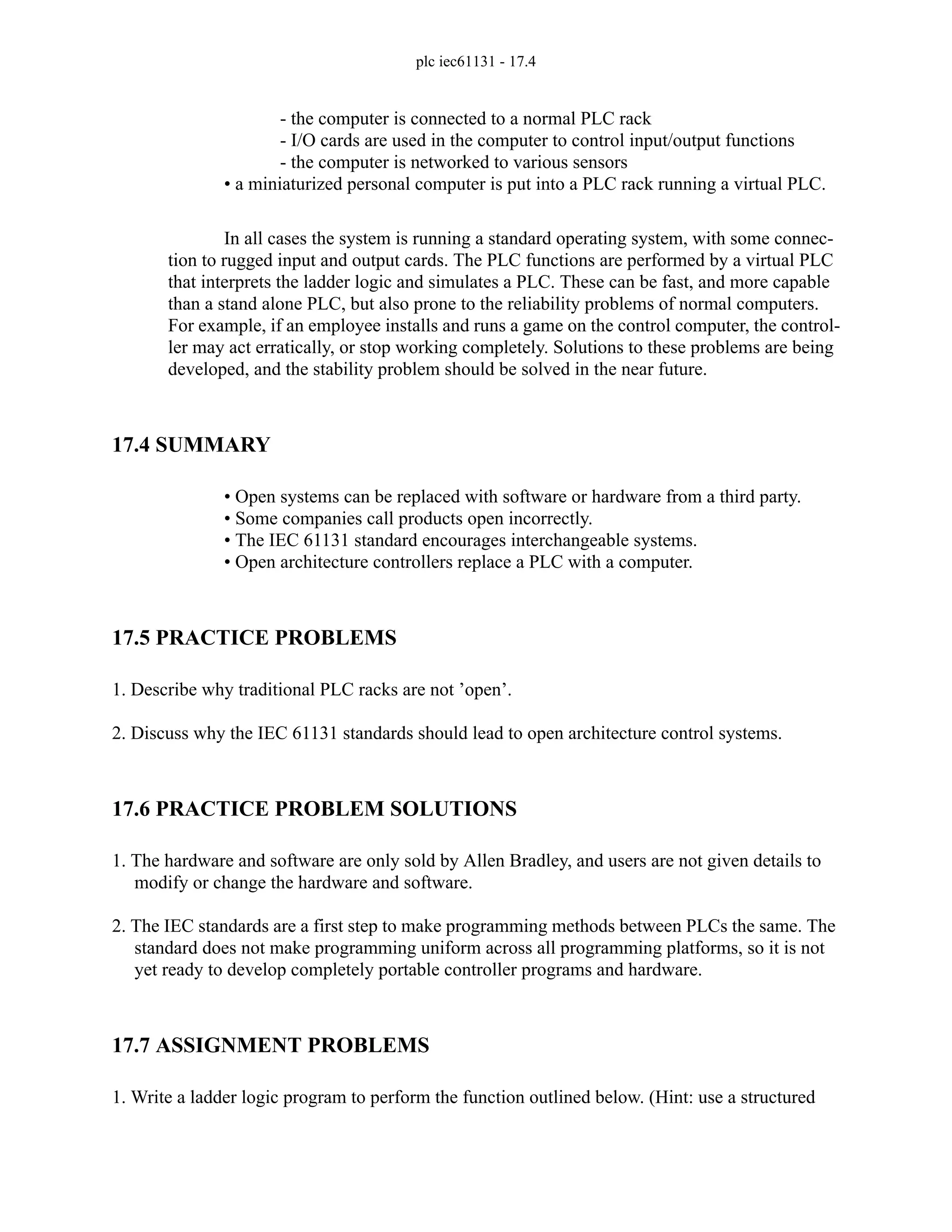 plc iec61131 - 17.4
- the computer is connected to a normal PLC rack
- I/O cards are used in the computer to control input/output functions
- the computer is networked to various sensors
• a miniaturized personal computer is put into a PLC rack running a virtual PLC.
In all cases the system is running a standard operating system, with some connec-
tion to rugged input and output cards. The PLC functions are performed by a virtual PLC
that interprets the ladder logic and simulates a PLC. These can be fast, and more capable
than a stand alone PLC, but also prone to the reliability problems of normal computers.
For example, if an employee installs and runs a game on the control computer, the control-
ler may act erratically, or stop working completely. Solutions to these problems are being
developed, and the stability problem should be solved in the near future.
17.4 SUMMARY
• Open systems can be replaced with software or hardware from a third party.
• Some companies call products open incorrectly.
• The IEC 61131 standard encourages interchangeable systems.
• Open architecture controllers replace a PLC with a computer.
17.5 PRACTICE PROBLEMS
1. Describe why traditional PLC racks are not ’open’.
2. Discuss why the IEC 61131 standards should lead to open architecture control systems.
17.6 PRACTICE PROBLEM SOLUTIONS
1. The hardware and software are only sold by Allen Bradley, and users are not given details to
modify or change the hardware and software.
2. The IEC standards are a first step to make programming methods between PLCs the same. The
standard does not make programming uniform across all programming platforms, so it is not
yet ready to develop completely portable controller programs and hardware.
17.7 ASSIGNMENT PROBLEMS
1. Write a ladder logic program to perform the function outlined below. (Hint: use a structured
 