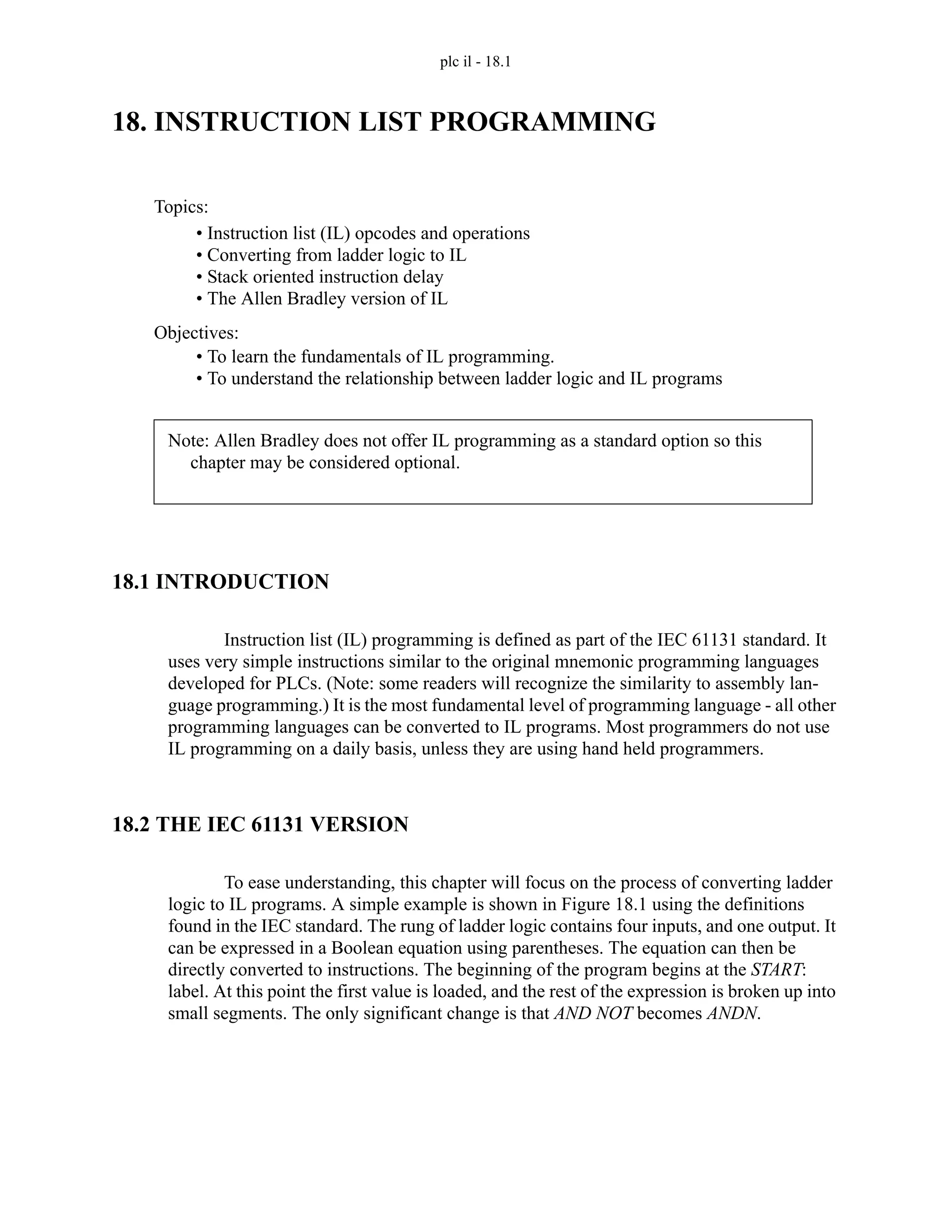 plc il - 18.1
18. INSTRUCTION LIST PROGRAMMING
18.1 INTRODUCTION
Instruction list (IL) programming is defined as part of the IEC 61131 standard. It
uses very simple instructions similar to the original mnemonic programming languages
developed for PLCs. (Note: some readers will recognize the similarity to assembly lan-
guage programming.) It is the most fundamental level of programming language - all other
programming languages can be converted to IL programs. Most programmers do not use
IL programming on a daily basis, unless they are using hand held programmers.
18.2 THE IEC 61131 VERSION
To ease understanding, this chapter will focus on the process of converting ladder
logic to IL programs. A simple example is shown in Figure 18.1 using the definitions
found in the IEC standard. The rung of ladder logic contains four inputs, and one output. It
can be expressed in a Boolean equation using parentheses. The equation can then be
directly converted to instructions. The beginning of the program begins at the START:
label. At this point the first value is loaded, and the rest of the expression is broken up into
small segments. The only significant change is that AND NOT becomes ANDN.
Topics:
Objectives:
• To learn the fundamentals of IL programming.
• To understand the relationship between ladder logic and IL programs
• Instruction list (IL) opcodes and operations
• Converting from ladder logic to IL
• Stack oriented instruction delay
• The Allen Bradley version of IL
Note: Allen Bradley does not offer IL programming as a standard option so this
chapter may be considered optional.
 