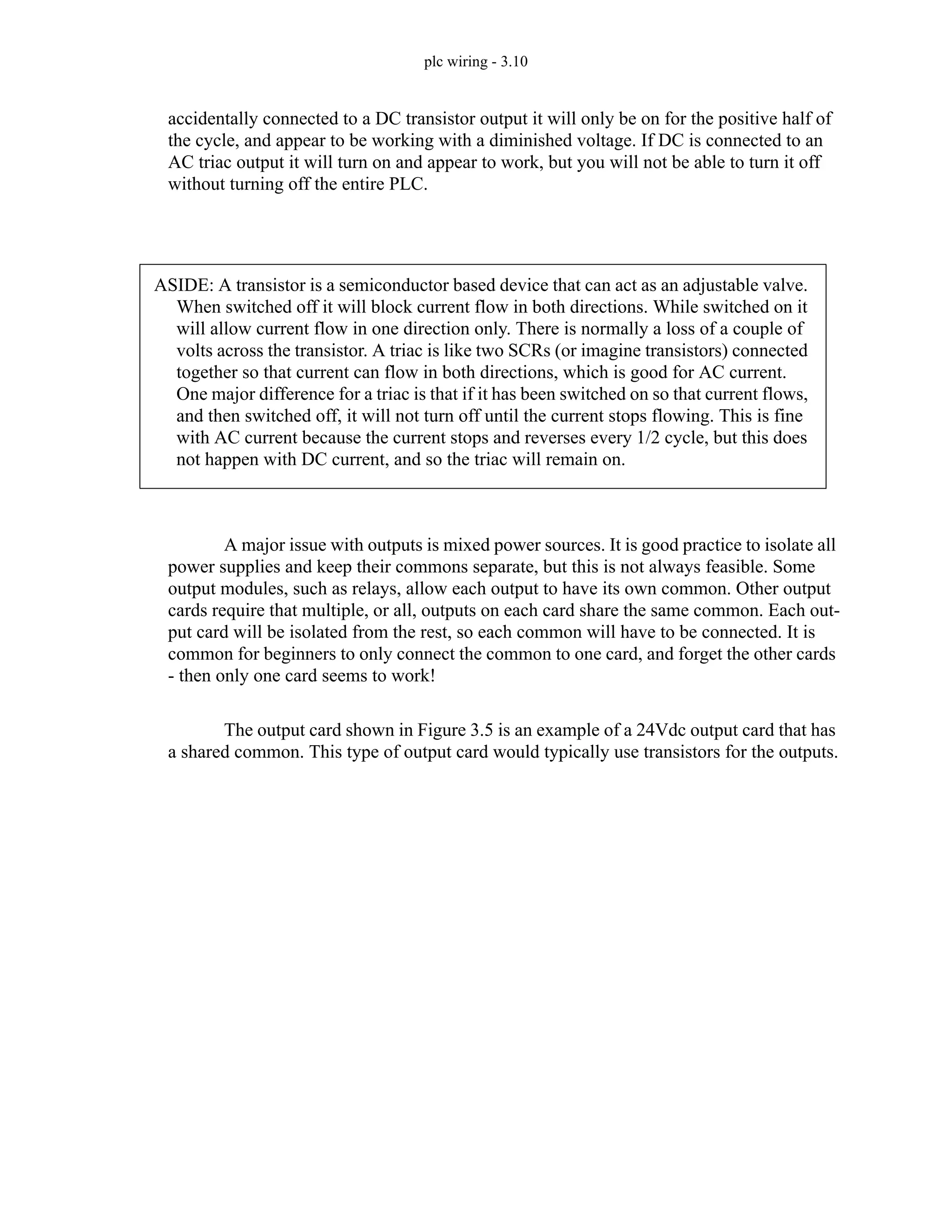 plc wiring - 3.10
accidentally connected to a DC transistor output it will only be on for the positive half of
the cycle, and appear to be working with a diminished voltage. If DC is connected to an
AC triac output it will turn on and appear to work, but you will not be able to turn it off
without turning off the entire PLC.
A major issue with outputs is mixed power sources. It is good practice to isolate all
power supplies and keep their commons separate, but this is not always feasible. Some
output modules, such as relays, allow each output to have its own common. Other output
cards require that multiple, or all, outputs on each card share the same common. Each out-
put card will be isolated from the rest, so each common will have to be connected. It is
common for beginners to only connect the common to one card, and forget the other cards
- then only one card seems to work!
The output card shown in Figure 3.5 is an example of a 24Vdc output card that has
a shared common. This type of output card would typically use transistors for the outputs.
ASIDE: A transistor is a semiconductor based device that can act as an adjustable valve.
When switched off it will block current flow in both directions. While switched on it
will allow current flow in one direction only. There is normally a loss of a couple of
volts across the transistor. A triac is like two SCRs (or imagine transistors) connected
together so that current can flow in both directions, which is good for AC current.
One major difference for a triac is that if it has been switched on so that current flows,
and then switched off, it will not turn off until the current stops flowing. This is fine
with AC current because the current stops and reverses every 1/2 cycle, but this does
not happen with DC current, and so the triac will remain on.
 