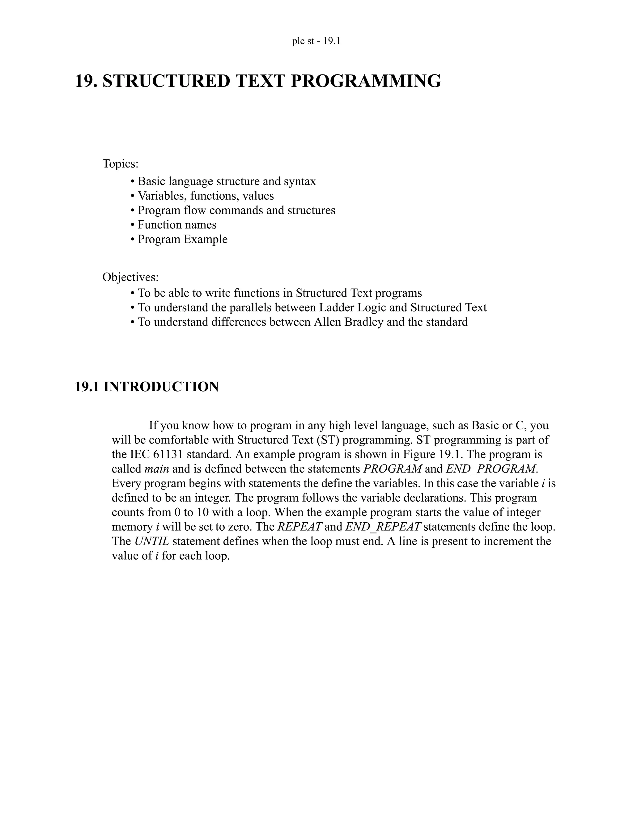 plc st - 19.1
19. STRUCTURED TEXT PROGRAMMING
19.1 INTRODUCTION
If you know how to program in any high level language, such as Basic or C, you
will be comfortable with Structured Text (ST) programming. ST programming is part of
the IEC 61131 standard. An example program is shown in Figure 19.1. The program is
called main and is defined between the statements PROGRAM and END_PROGRAM.
Every program begins with statements the define the variables. In this case the variable i is
defined to be an integer. The program follows the variable declarations. This program
counts from 0 to 10 with a loop. When the example program starts the value of integer
memory i will be set to zero. The REPEAT and END_REPEAT statements define the loop.
The UNTIL statement defines when the loop must end. A line is present to increment the
value of i for each loop.
Topics:
Objectives:
• To be able to write functions in Structured Text programs
• To understand the parallels between Ladder Logic and Structured Text
• To understand differences between Allen Bradley and the standard
• Basic language structure and syntax
• Variables, functions, values
• Program flow commands and structures
• Function names
• Program Example
 