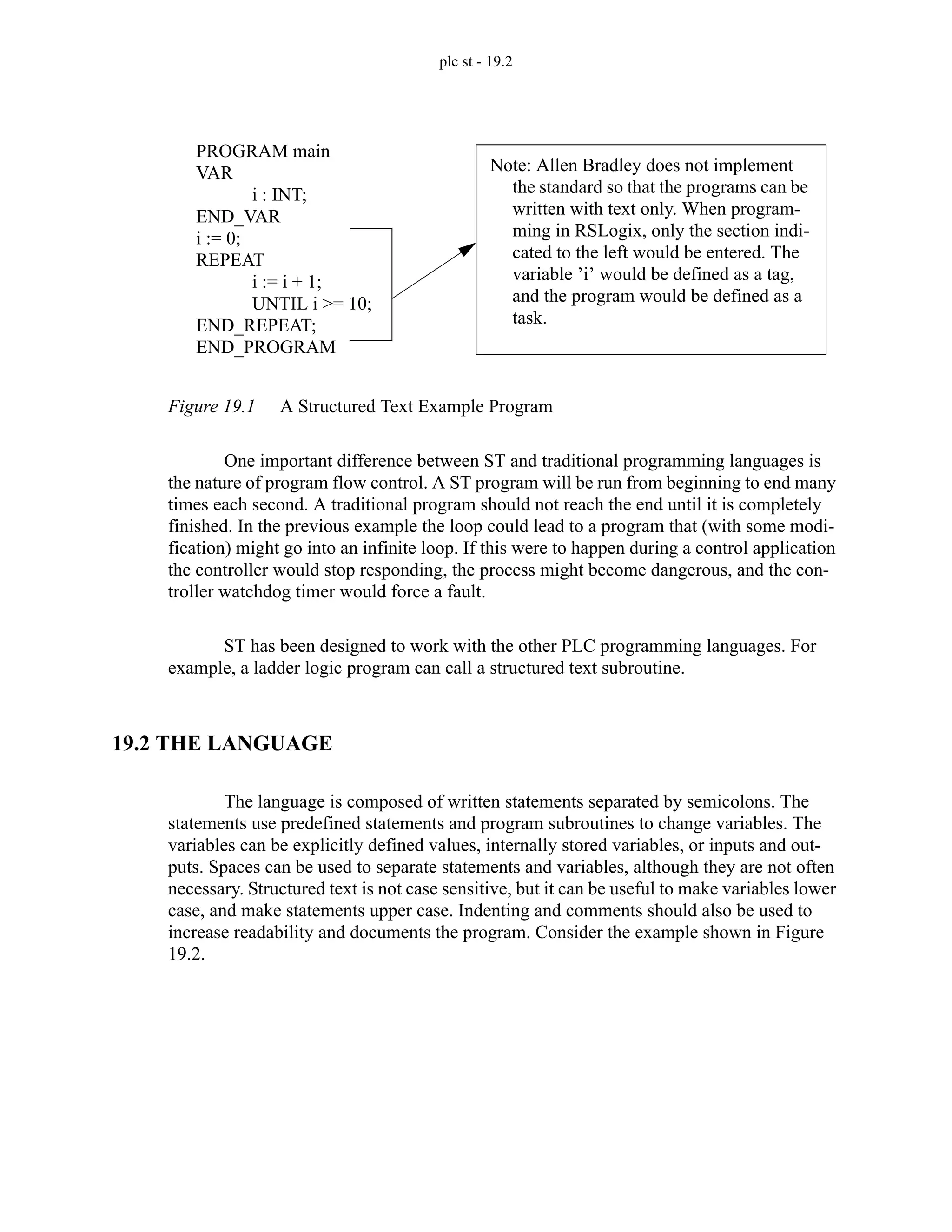 plc st - 19.2
Figure 19.1 A Structured Text Example Program
One important difference between ST and traditional programming languages is
the nature of program flow control. A ST program will be run from beginning to end many
times each second. A traditional program should not reach the end until it is completely
finished. In the previous example the loop could lead to a program that (with some modi-
fication) might go into an infinite loop. If this were to happen during a control application
the controller would stop responding, the process might become dangerous, and the con-
troller watchdog timer would force a fault.
ST has been designed to work with the other PLC programming languages. For
example, a ladder logic program can call a structured text subroutine.
19.2 THE LANGUAGE
The language is composed of written statements separated by semicolons. The
statements use predefined statements and program subroutines to change variables. The
variables can be explicitly defined values, internally stored variables, or inputs and out-
puts. Spaces can be used to separate statements and variables, although they are not often
necessary. Structured text is not case sensitive, but it can be useful to make variables lower
case, and make statements upper case. Indenting and comments should also be used to
increase readability and documents the program. Consider the example shown in Figure
19.2.
PROGRAM main
VAR
i : INT;
END_VAR
i := 0;
REPEAT
i := i + 1;
UNTIL i >= 10;
END_REPEAT;
END_PROGRAM
Note: Allen Bradley does not implement
the standard so that the programs can be
written with text only. When program-
ming in RSLogix, only the section indi-
cated to the left would be entered. The
variable ’i’ would be defined as a tag,
and the program would be defined as a
task.
 