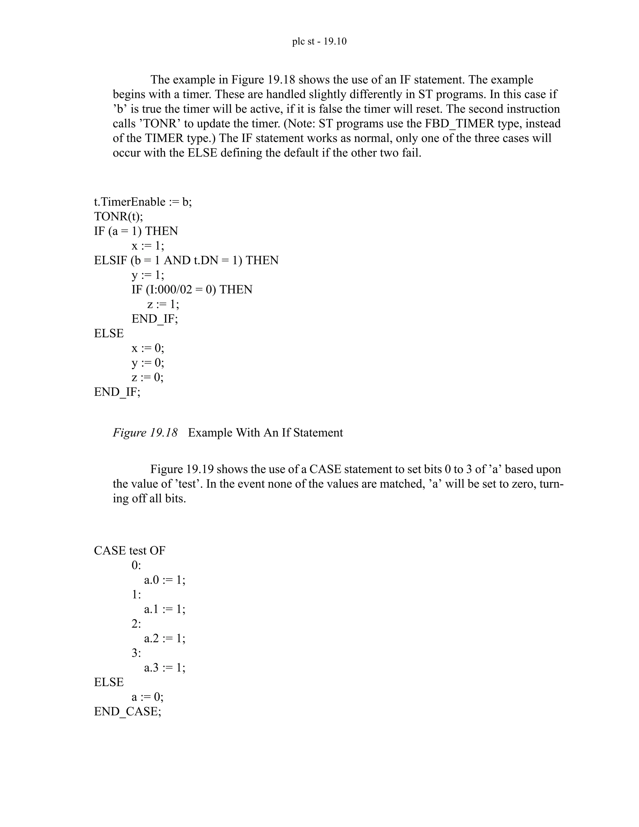 plc st - 19.10
The example in Figure 19.18 shows the use of an IF statement. The example
begins with a timer. These are handled slightly differently in ST programs. In this case if
’b’ is true the timer will be active, if it is false the timer will reset. The second instruction
calls ’TONR’ to update the timer. (Note: ST programs use the FBD_TIMER type, instead
of the TIMER type.) The IF statement works as normal, only one of the three cases will
occur with the ELSE defining the default if the other two fail.
Figure 19.18 Example With An If Statement
Figure 19.19 shows the use of a CASE statement to set bits 0 to 3 of ’a’ based upon
the value of ’test’. In the event none of the values are matched, ’a’ will be set to zero, turn-
ing off all bits.
t.TimerEnable := b;
TONR(t);
IF (a = 1) THEN
x := 1;
ELSIF (b = 1 AND t.DN = 1) THEN
y := 1;
IF (I:000/02 = 0) THEN
z := 1;
END_IF;
ELSE
x := 0;
y := 0;
z := 0;
END_IF;
CASE test OF
0:
a.0 := 1;
1:
a.1 := 1;
2:
a.2 := 1;
3:
a.3 := 1;
ELSE
a := 0;
END_CASE;
 