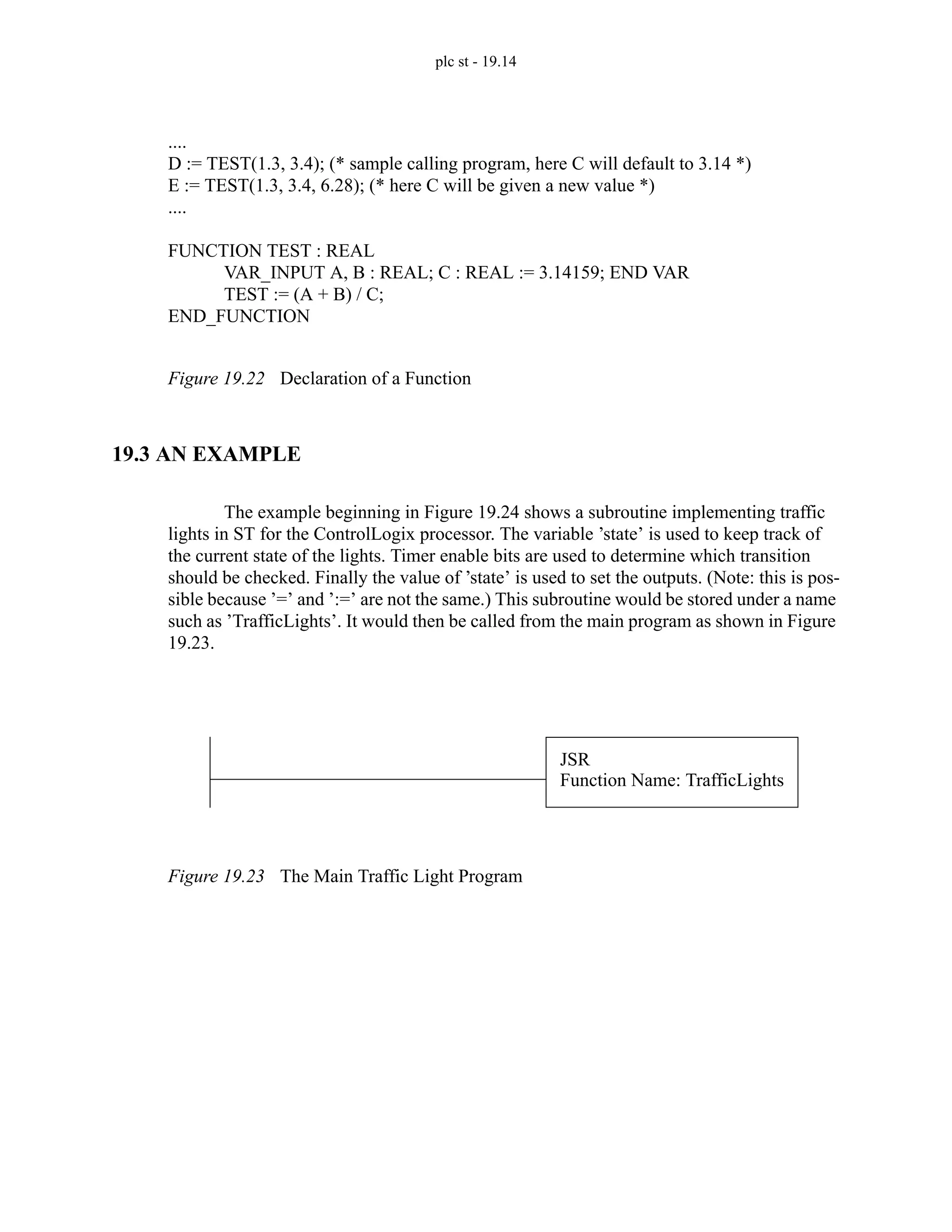 plc st - 19.14
Figure 19.22 Declaration of a Function
19.3 AN EXAMPLE
The example beginning in Figure 19.24 shows a subroutine implementing traffic
lights in ST for the ControlLogix processor. The variable ’state’ is used to keep track of
the current state of the lights. Timer enable bits are used to determine which transition
should be checked. Finally the value of ’state’ is used to set the outputs. (Note: this is pos-
sible because ’=’ and ’:=’ are not the same.) This subroutine would be stored under a name
such as ’TrafficLights’. It would then be called from the main program as shown in Figure
19.23.
Figure 19.23 The Main Traffic Light Program
....
D := TEST(1.3, 3.4); (* sample calling program, here C will default to 3.14 *)
E := TEST(1.3, 3.4, 6.28); (* here C will be given a new value *)
....
FUNCTION TEST : REAL
VAR_INPUT A, B : REAL; C : REAL := 3.14159; END VAR
TEST := (A + B) / C;
END_FUNCTION
JSR
Function Name: TrafficLights
 