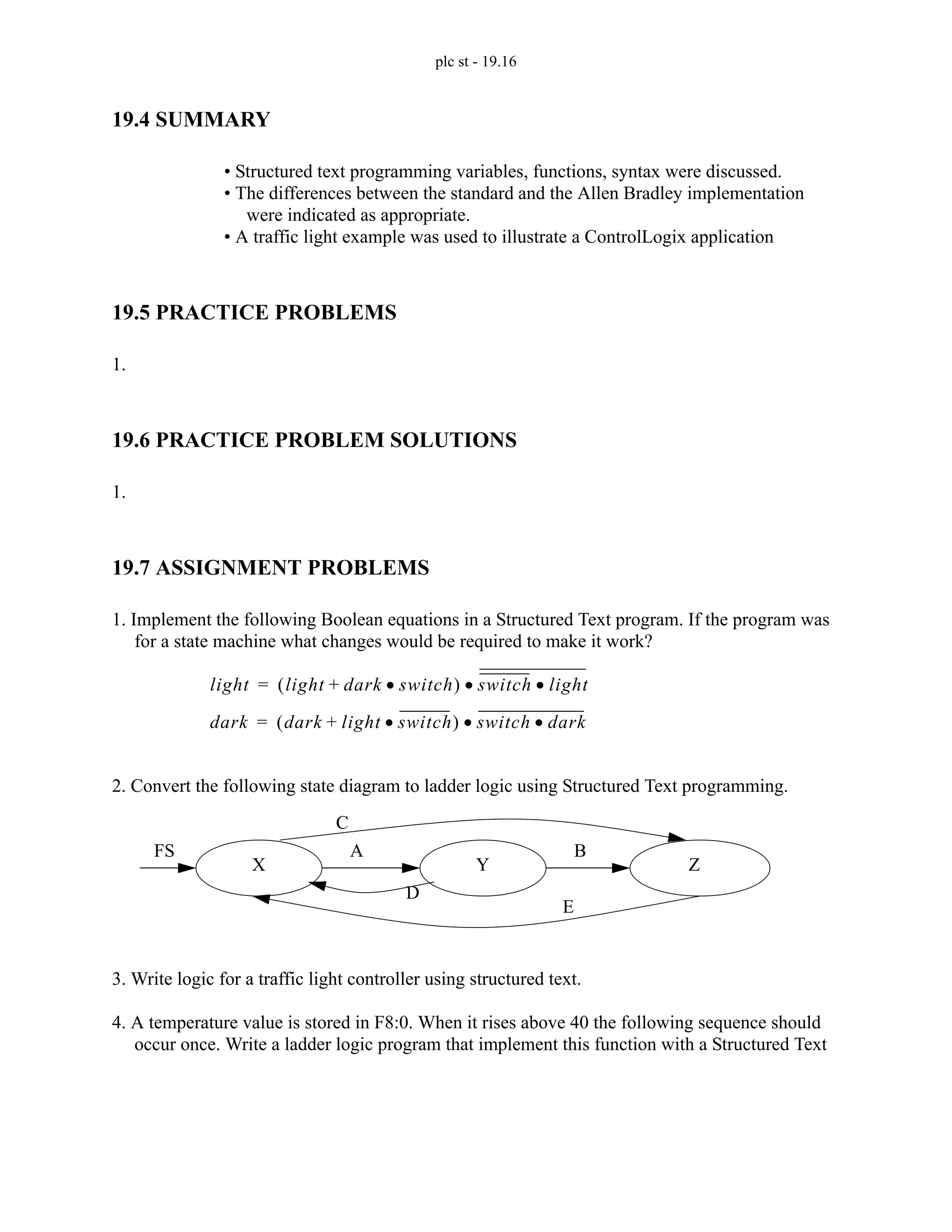 plc st - 19.16
19.4 SUMMARY
• Structured text programming variables, functions, syntax were discussed.
• The differences between the standard and the Allen Bradley implementation
were indicated as appropriate.
• A traffic light example was used to illustrate a ControlLogix application
19.5 PRACTICE PROBLEMS
1.
19.6 PRACTICE PROBLEM SOLUTIONS
1.
19.7 ASSIGNMENT PROBLEMS
1. Implement the following Boolean equations in a Structured Text program. If the program was
for a state machine what changes would be required to make it work?
2. Convert the following state diagram to ladder logic using Structured Text programming.
3. Write logic for a traffic light controller using structured text.
4. A temperature value is stored in F8:0. When it rises above 40 the following sequence should
occur once. Write a ladder logic program that implement this function with a Structured Text
light light dark switch
•
+
( ) switch light
•
•
=
dark dark light switch
•
+
( ) switch dark
•
•
=
FS A B
C
D
E
X Y Z
 