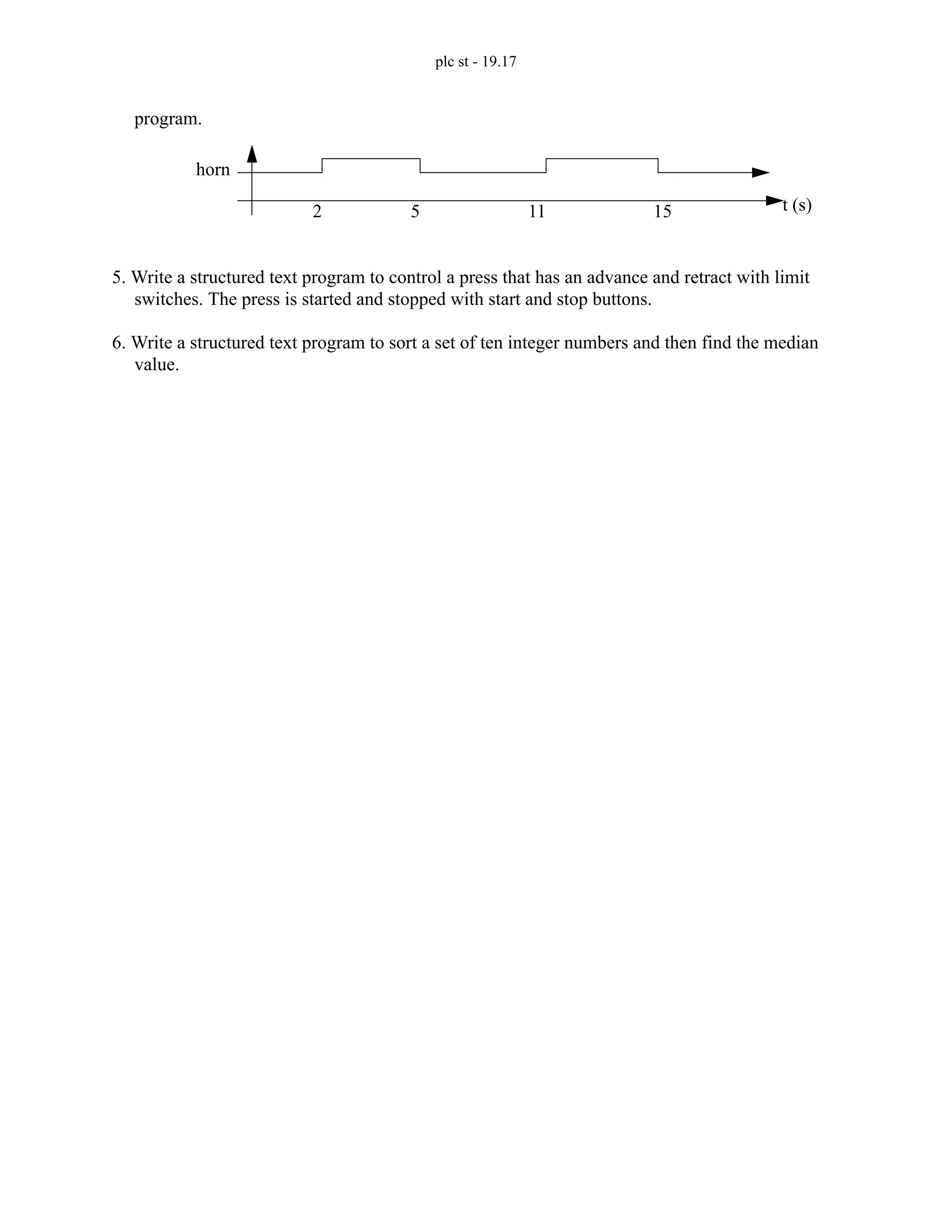 plc st - 19.17
program.
5. Write a structured text program to control a press that has an advance and retract with limit
switches. The press is started and stopped with start and stop buttons.
6. Write a structured text program to sort a set of ten integer numbers and then find the median
value.
2 5 11 15 t (s)
horn
 