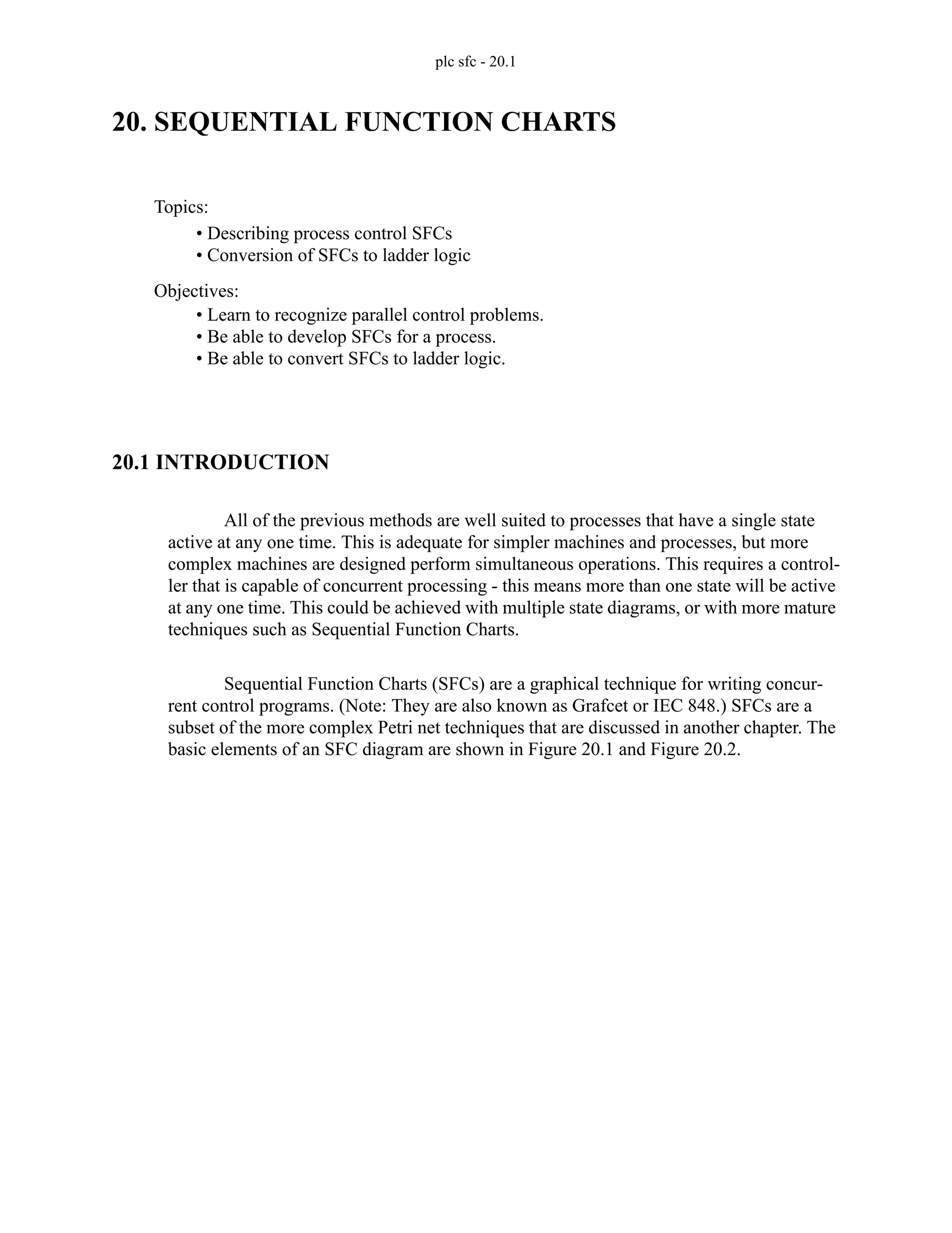 plc sfc - 20.1
20. SEQUENTIAL FUNCTION CHARTS
20.1 INTRODUCTION
All of the previous methods are well suited to processes that have a single state
active at any one time. This is adequate for simpler machines and processes, but more
complex machines are designed perform simultaneous operations. This requires a control-
ler that is capable of concurrent processing - this means more than one state will be active
at any one time. This could be achieved with multiple state diagrams, or with more mature
techniques such as Sequential Function Charts.
Sequential Function Charts (SFCs) are a graphical technique for writing concur-
rent control programs. (Note: They are also known as Grafcet or IEC 848.) SFCs are a
subset of the more complex Petri net techniques that are discussed in another chapter. The
basic elements of an SFC diagram are shown in Figure 20.1 and Figure 20.2.
Topics:
Objectives:
• Learn to recognize parallel control problems.
• Be able to develop SFCs for a process.
• Be able to convert SFCs to ladder logic.
• Describing process control SFCs
• Conversion of SFCs to ladder logic
 
