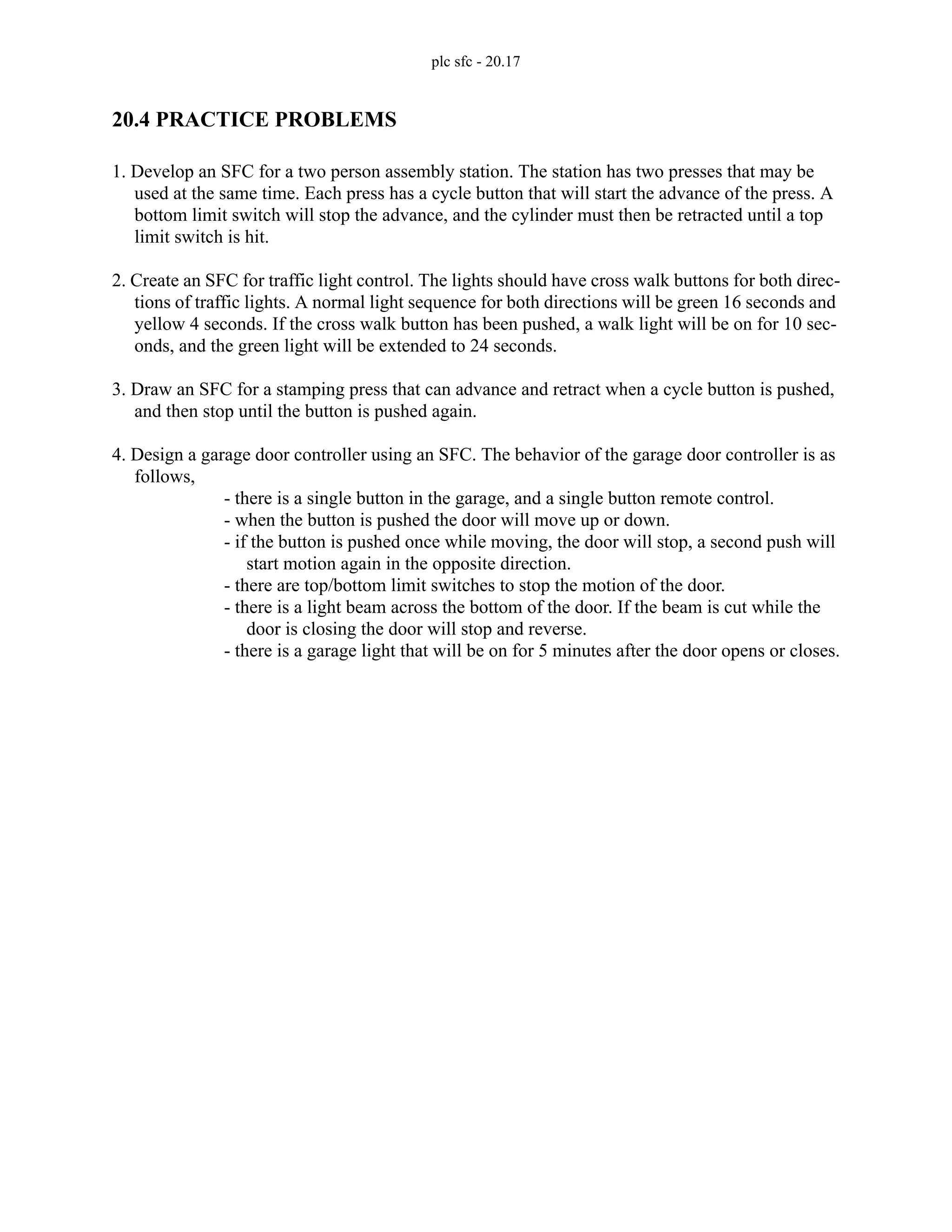 plc sfc - 20.17
20.4 PRACTICE PROBLEMS
1. Develop an SFC for a two person assembly station. The station has two presses that may be
used at the same time. Each press has a cycle button that will start the advance of the press. A
bottom limit switch will stop the advance, and the cylinder must then be retracted until a top
limit switch is hit.
2. Create an SFC for traffic light control. The lights should have cross walk buttons for both direc-
tions of traffic lights. A normal light sequence for both directions will be green 16 seconds and
yellow 4 seconds. If the cross walk button has been pushed, a walk light will be on for 10 sec-
onds, and the green light will be extended to 24 seconds.
3. Draw an SFC for a stamping press that can advance and retract when a cycle button is pushed,
and then stop until the button is pushed again.
4. Design a garage door controller using an SFC. The behavior of the garage door controller is as
follows,
- there is a single button in the garage, and a single button remote control.
- when the button is pushed the door will move up or down.
- if the button is pushed once while moving, the door will stop, a second push will
start motion again in the opposite direction.
- there are top/bottom limit switches to stop the motion of the door.
- there is a light beam across the bottom of the door. If the beam is cut while the
door is closing the door will stop and reverse.
- there is a garage light that will be on for 5 minutes after the door opens or closes.
 