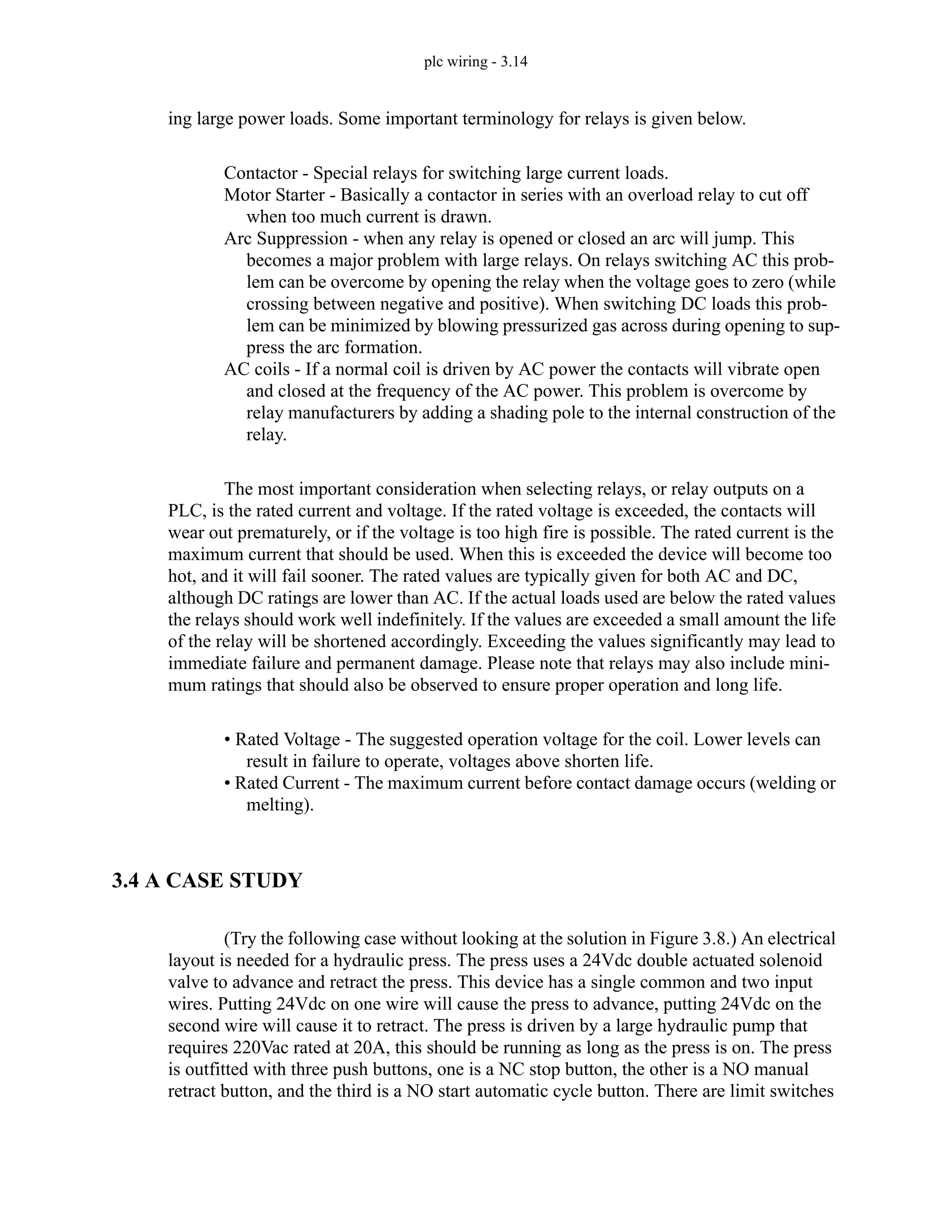 plc wiring - 3.14
ing large power loads. Some important terminology for relays is given below.
Contactor - Special relays for switching large current loads.
Motor Starter - Basically a contactor in series with an overload relay to cut off
when too much current is drawn.
Arc Suppression - when any relay is opened or closed an arc will jump. This
becomes a major problem with large relays. On relays switching AC this prob-
lem can be overcome by opening the relay when the voltage goes to zero (while
crossing between negative and positive). When switching DC loads this prob-
lem can be minimized by blowing pressurized gas across during opening to sup-
press the arc formation.
AC coils - If a normal coil is driven by AC power the contacts will vibrate open
and closed at the frequency of the AC power. This problem is overcome by
relay manufacturers by adding a shading pole to the internal construction of the
relay.
The most important consideration when selecting relays, or relay outputs on a
PLC, is the rated current and voltage. If the rated voltage is exceeded, the contacts will
wear out prematurely, or if the voltage is too high fire is possible. The rated current is the
maximum current that should be used. When this is exceeded the device will become too
hot, and it will fail sooner. The rated values are typically given for both AC and DC,
although DC ratings are lower than AC. If the actual loads used are below the rated values
the relays should work well indefinitely. If the values are exceeded a small amount the life
of the relay will be shortened accordingly. Exceeding the values significantly may lead to
immediate failure and permanent damage. Please note that relays may also include mini-
mum ratings that should also be observed to ensure proper operation and long life.
• Rated Voltage - The suggested operation voltage for the coil. Lower levels can
result in failure to operate, voltages above shorten life.
• Rated Current - The maximum current before contact damage occurs (welding or
melting).
3.4 A CASE STUDY
(Try the following case without looking at the solution in Figure 3.8.) An electrical
layout is needed for a hydraulic press. The press uses a 24Vdc double actuated solenoid
valve to advance and retract the press. This device has a single common and two input
wires. Putting 24Vdc on one wire will cause the press to advance, putting 24Vdc on the
second wire will cause it to retract. The press is driven by a large hydraulic pump that
requires 220Vac rated at 20A, this should be running as long as the press is on. The press
is outfitted with three push buttons, one is a NC stop button, the other is a NO manual
retract button, and the third is a NO start automatic cycle button. There are limit switches
 