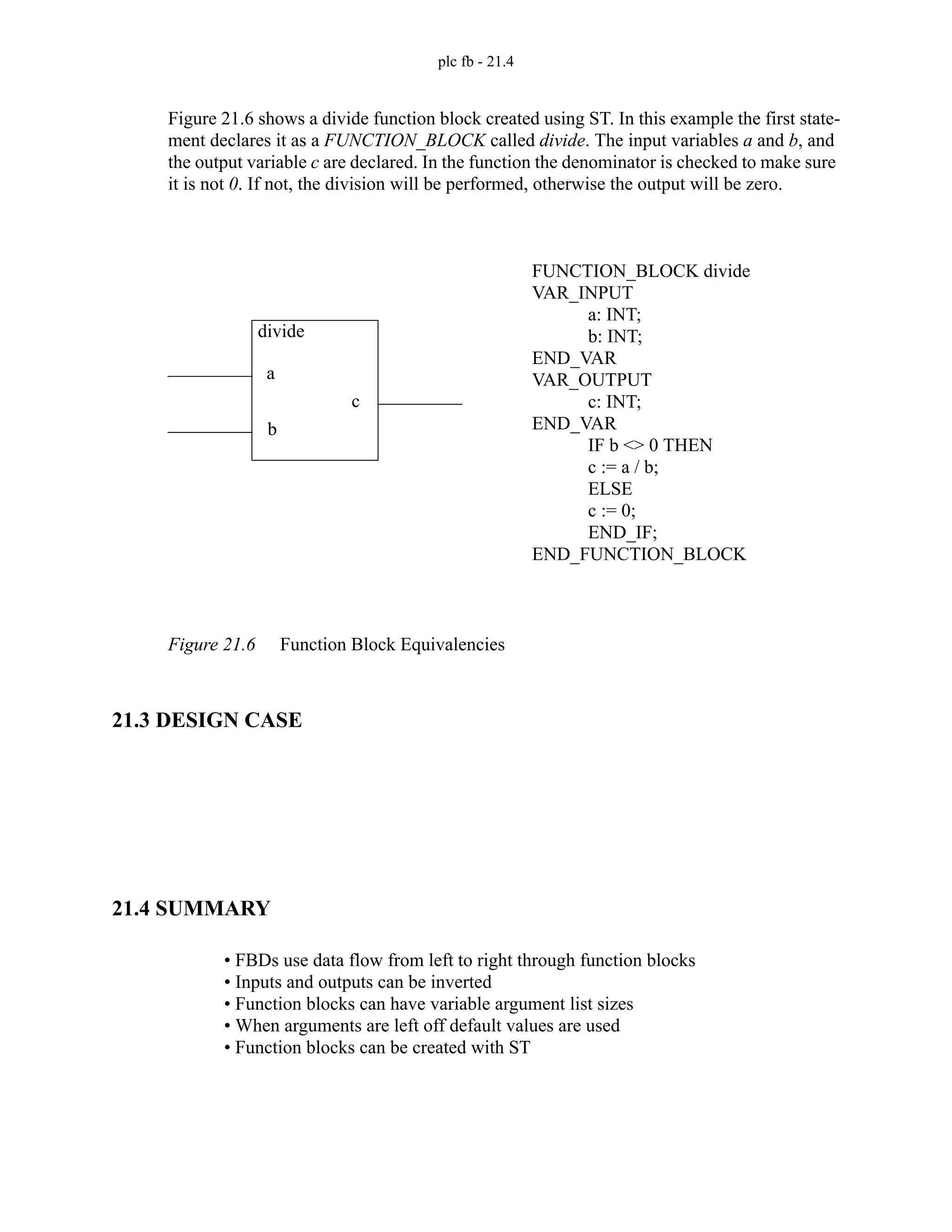 plc fb - 21.4
Figure 21.6 shows a divide function block created using ST. In this example the first state-
ment declares it as a FUNCTION_BLOCK called divide. The input variables a and b, and
the output variable c are declared. In the function the denominator is checked to make sure
it is not 0. If not, the division will be performed, otherwise the output will be zero.
Figure 21.6 Function Block Equivalencies
21.3 DESIGN CASE
21.4 SUMMARY
• FBDs use data flow from left to right through function blocks
• Inputs and outputs can be inverted
• Function blocks can have variable argument list sizes
• When arguments are left off default values are used
• Function blocks can be created with ST
FUNCTION_BLOCK divide
VAR_INPUT
a: INT;
b: INT;
END_VAR
VAR_OUTPUT
c: INT;
END_VAR
IF b <> 0 THEN
c := a / b;
ELSE
c := 0;
END_IF;
END_FUNCTION_BLOCK
divide
a
b
c
 