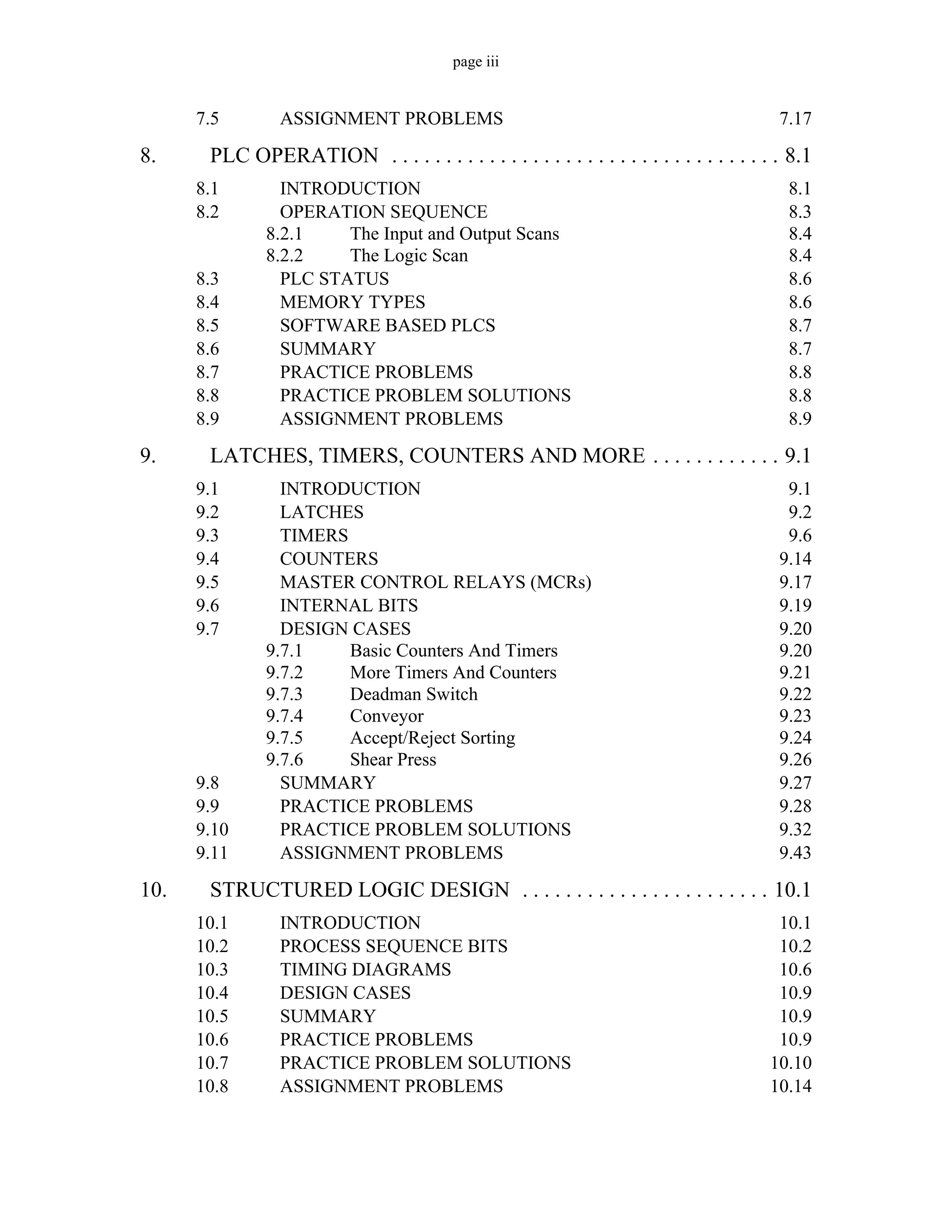 page iii
7.5 ASSIGNMENT PROBLEMS 7.17
8. PLC OPERATION . . . . . . . . . . . . . . . . . . . . . . . . . . . . . . . . . . . . 8.1
8.1 INTRODUCTION 8.1
8.2 OPERATION SEQUENCE 8.3
8.2.1 The Input and Output Scans 8.4
8.2.2 The Logic Scan 8.4
8.3 PLC STATUS 8.6
8.4 MEMORY TYPES 8.6
8.5 SOFTWARE BASED PLCS 8.7
8.6 SUMMARY 8.7
8.7 PRACTICE PROBLEMS 8.8
8.8 PRACTICE PROBLEM SOLUTIONS 8.8
8.9 ASSIGNMENT PROBLEMS 8.9
9. LATCHES, TIMERS, COUNTERS AND MORE . . . . . . . . . . . . 9.1
9.1 INTRODUCTION 9.1
9.2 LATCHES 9.2
9.3 TIMERS 9.6
9.4 COUNTERS 9.14
9.5 MASTER CONTROL RELAYS (MCRs) 9.17
9.6 INTERNAL BITS 9.19
9.7 DESIGN CASES 9.20
9.7.1 Basic Counters And Timers 9.20
9.7.2 More Timers And Counters 9.21
9.7.3 Deadman Switch 9.22
9.7.4 Conveyor 9.23
9.7.5 Accept/Reject Sorting 9.24
9.7.6 Shear Press 9.26
9.8 SUMMARY 9.27
9.9 PRACTICE PROBLEMS 9.28
9.10 PRACTICE PROBLEM SOLUTIONS 9.32
9.11 ASSIGNMENT PROBLEMS 9.43
10. STRUCTURED LOGIC DESIGN . . . . . . . . . . . . . . . . . . . . . . . 10.1
10.1 INTRODUCTION 10.1
10.2 PROCESS SEQUENCE BITS 10.2
10.3 TIMING DIAGRAMS 10.6
10.4 DESIGN CASES 10.9
10.5 SUMMARY 10.9
10.6 PRACTICE PROBLEMS 10.9
10.7 PRACTICE PROBLEM SOLUTIONS 10.10
10.8 ASSIGNMENT PROBLEMS 10.14
 