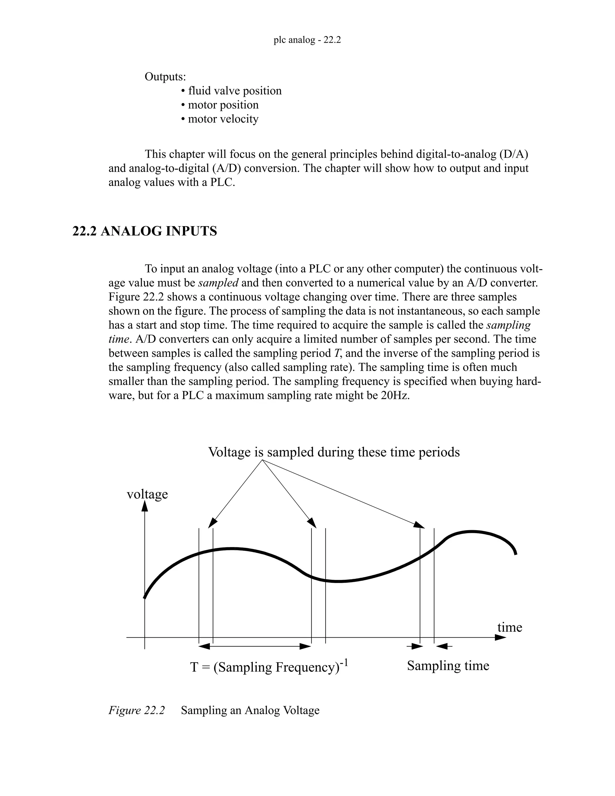 plc analog - 22.2
Outputs:
• fluid valve position
• motor position
• motor velocity
This chapter will focus on the general principles behind digital-to-analog (D/A)
and analog-to-digital (A/D) conversion. The chapter will show how to output and input
analog values with a PLC.
22.2 ANALOG INPUTS
To input an analog voltage (into a PLC or any other computer) the continuous volt-
age value must be sampled and then converted to a numerical value by an A/D converter.
Figure 22.2 shows a continuous voltage changing over time. There are three samples
shown on the figure. The process of sampling the data is not instantaneous, so each sample
has a start and stop time. The time required to acquire the sample is called the sampling
time. A/D converters can only acquire a limited number of samples per second. The time
between samples is called the sampling period T, and the inverse of the sampling period is
the sampling frequency (also called sampling rate). The sampling time is often much
smaller than the sampling period. The sampling frequency is specified when buying hard-
ware, but for a PLC a maximum sampling rate might be 20Hz.
Figure 22.2 Sampling an Analog Voltage
voltage
time
Voltage is sampled during these time periods
T = (Sampling Frequency)-1 Sampling time
 