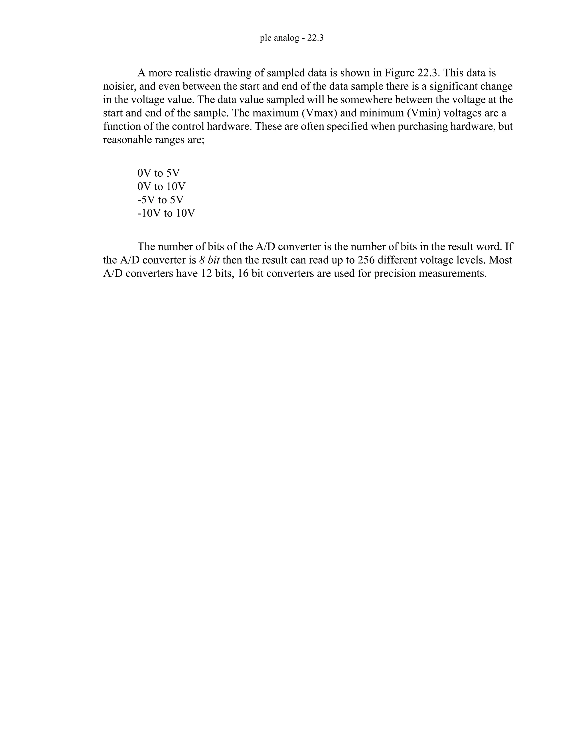 plc analog - 22.3
A more realistic drawing of sampled data is shown in Figure 22.3. This data is
noisier, and even between the start and end of the data sample there is a significant change
in the voltage value. The data value sampled will be somewhere between the voltage at the
start and end of the sample. The maximum (Vmax) and minimum (Vmin) voltages are a
function of the control hardware. These are often specified when purchasing hardware, but
reasonable ranges are;
0V to 5V
0V to 10V
-5V to 5V
-10V to 10V
The number of bits of the A/D converter is the number of bits in the result word. If
the A/D converter is 8 bit then the result can read up to 256 different voltage levels. Most
A/D converters have 12 bits, 16 bit converters are used for precision measurements.
 