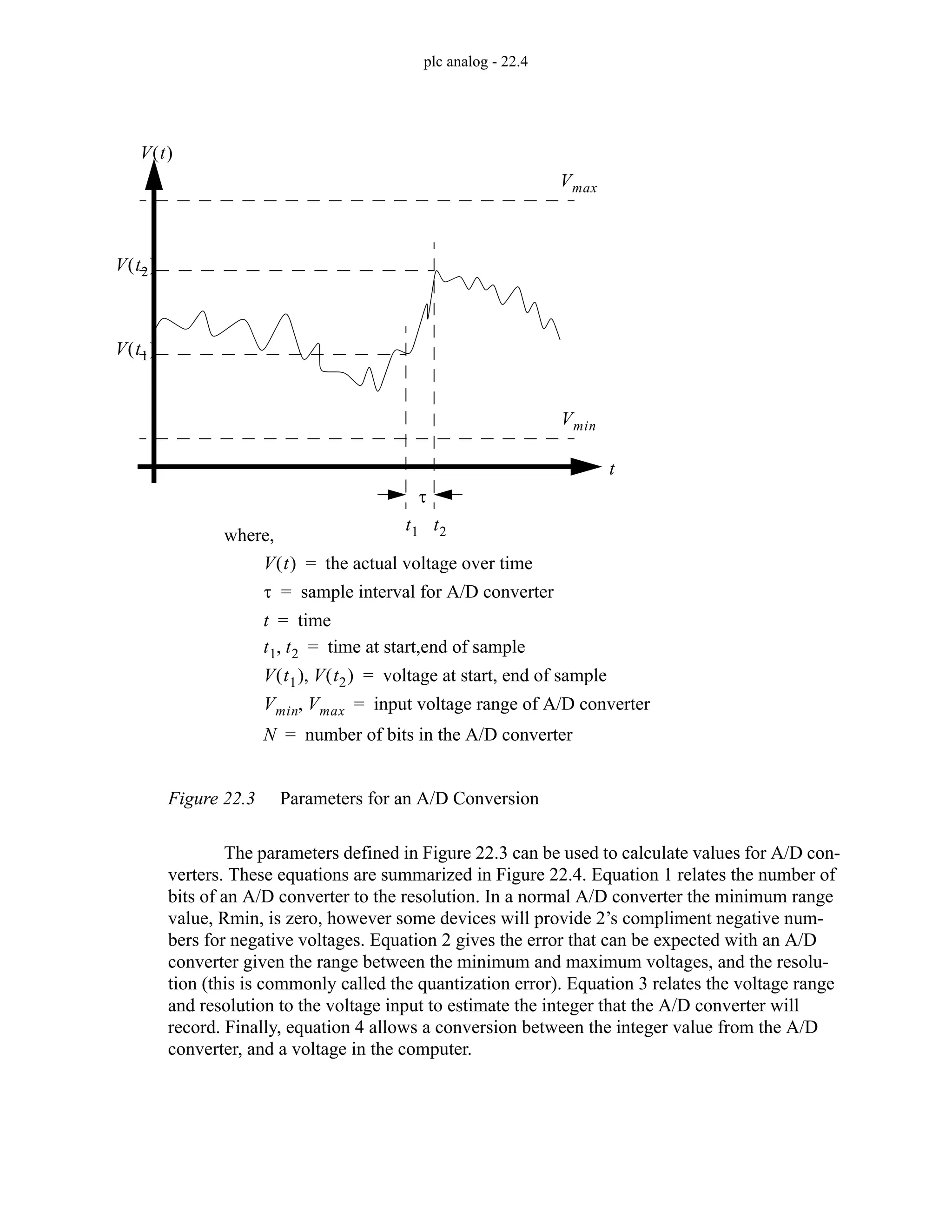 plc analog - 22.4
Figure 22.3 Parameters for an A/D Conversion
The parameters defined in Figure 22.3 can be used to calculate values for A/D con-
verters. These equations are summarized in Figure 22.4. Equation 1 relates the number of
bits of an A/D converter to the resolution. In a normal A/D converter the minimum range
value, Rmin, is zero, however some devices will provide 2’s compliment negative num-
bers for negative voltages. Equation 2 gives the error that can be expected with an A/D
converter given the range between the minimum and maximum voltages, and the resolu-
tion (this is commonly called the quantization error). Equation 3 relates the voltage range
and resolution to the voltage input to estimate the integer that the A/D converter will
record. Finally, equation 4 allows a conversion between the integer value from the A/D
converter, and a voltage in the computer.
V t
( )
t
τ
where,
V t
( ) the actual voltage over time
=
τ sample interval for A/D converter
=
t time
=
t1 t2
V t1
( )
V t2
( )
Vmax
Vmin
t1 t2
, time at start,end of sample
=
V t1
( ) V t2
( )
, voltage at start, end of sample
=
Vmin Vmax
, input voltage range of A/D converter
=
N number of bits in the A/D converter
=
 