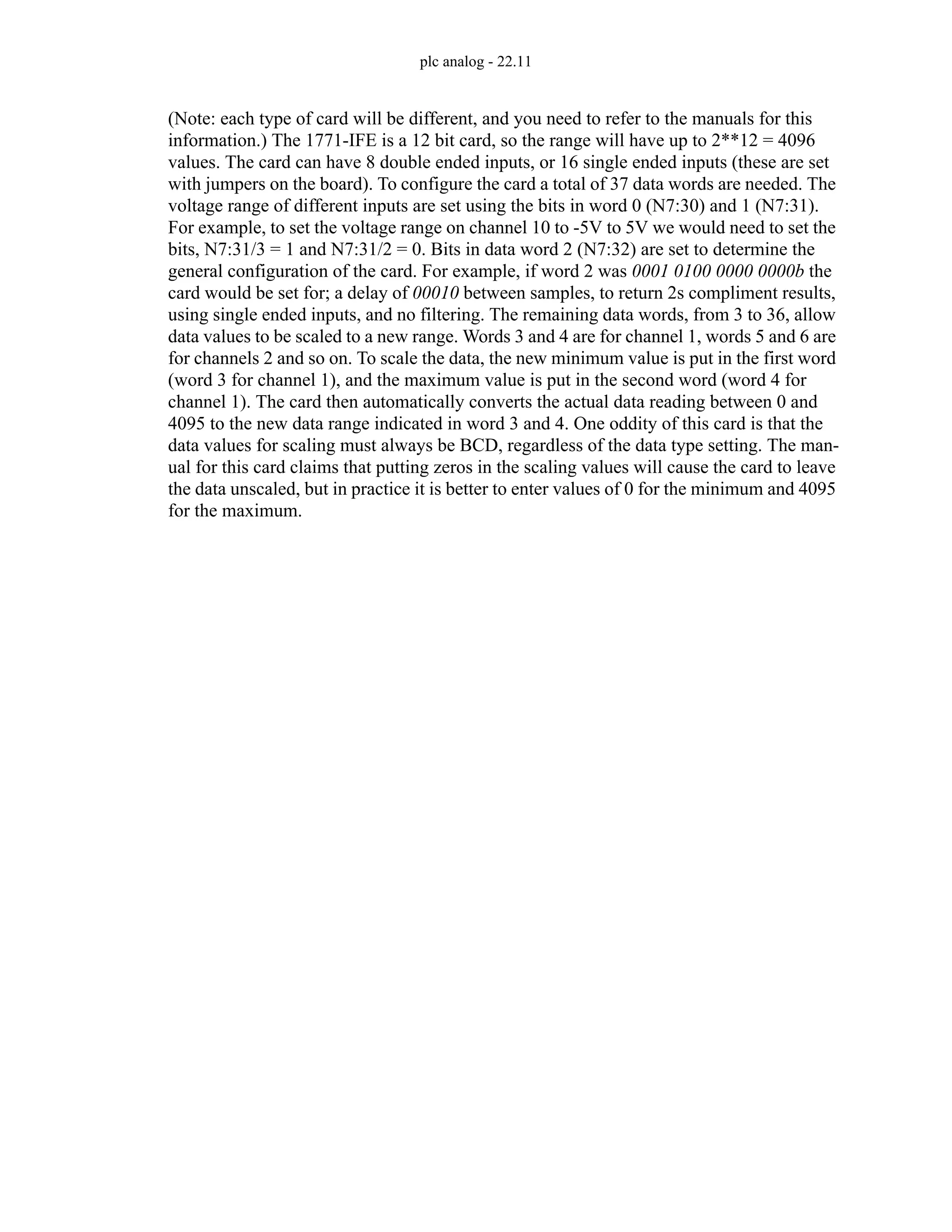 plc analog - 22.11
(Note: each type of card will be different, and you need to refer to the manuals for this
information.) The 1771-IFE is a 12 bit card, so the range will have up to 2**12 = 4096
values. The card can have 8 double ended inputs, or 16 single ended inputs (these are set
with jumpers on the board). To configure the card a total of 37 data words are needed. The
voltage range of different inputs are set using the bits in word 0 (N7:30) and 1 (N7:31).
For example, to set the voltage range on channel 10 to -5V to 5V we would need to set the
bits, N7:31/3 = 1 and N7:31/2 = 0. Bits in data word 2 (N7:32) are set to determine the
general configuration of the card. For example, if word 2 was 0001 0100 0000 0000b the
card would be set for; a delay of 00010 between samples, to return 2s compliment results,
using single ended inputs, and no filtering. The remaining data words, from 3 to 36, allow
data values to be scaled to a new range. Words 3 and 4 are for channel 1, words 5 and 6 are
for channels 2 and so on. To scale the data, the new minimum value is put in the first word
(word 3 for channel 1), and the maximum value is put in the second word (word 4 for
channel 1). The card then automatically converts the actual data reading between 0 and
4095 to the new data range indicated in word 3 and 4. One oddity of this card is that the
data values for scaling must always be BCD, regardless of the data type setting. The man-
ual for this card claims that putting zeros in the scaling values will cause the card to leave
the data unscaled, but in practice it is better to enter values of 0 for the minimum and 4095
for the maximum.
 