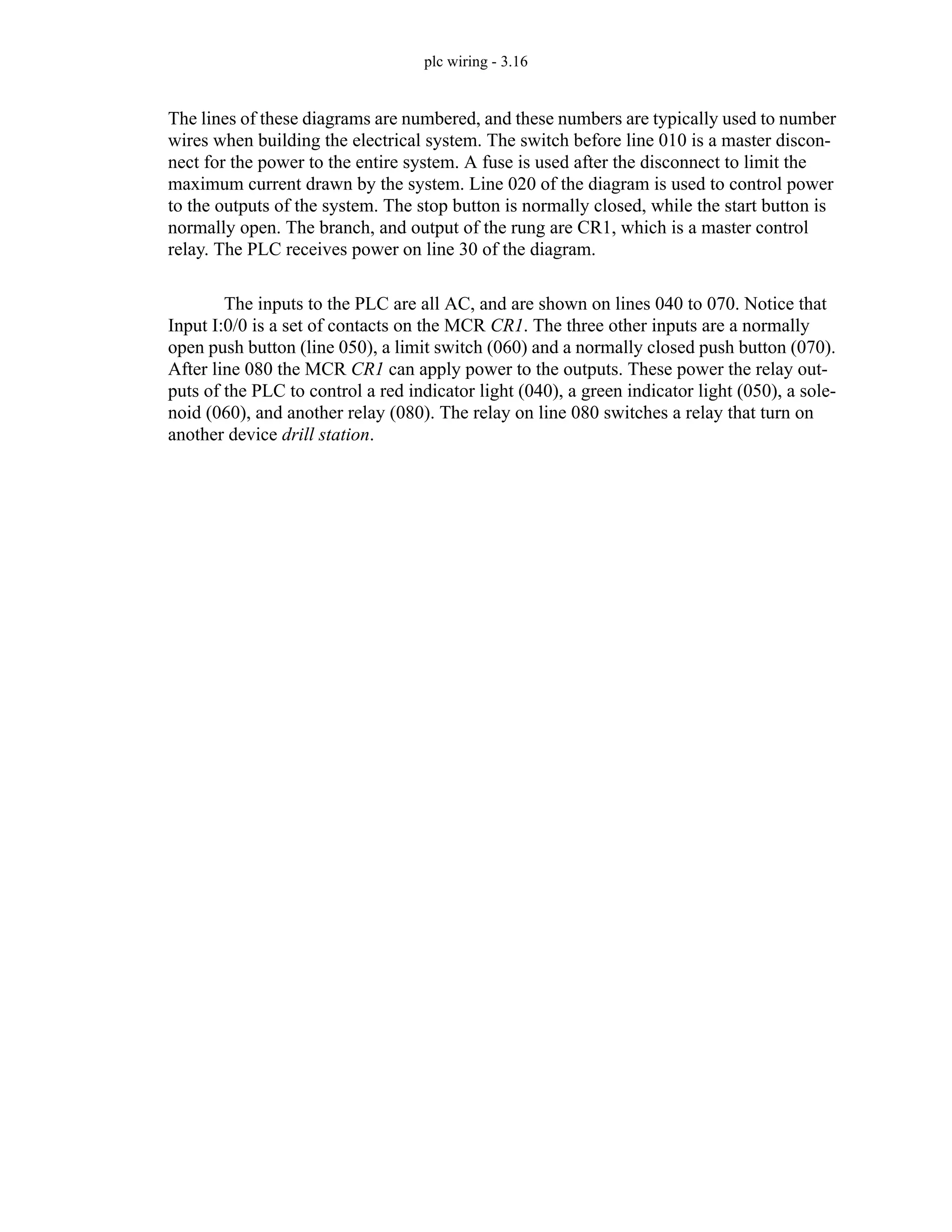 plc wiring - 3.16
The lines of these diagrams are numbered, and these numbers are typically used to number
wires when building the electrical system. The switch before line 010 is a master discon-
nect for the power to the entire system. A fuse is used after the disconnect to limit the
maximum current drawn by the system. Line 020 of the diagram is used to control power
to the outputs of the system. The stop button is normally closed, while the start button is
normally open. The branch, and output of the rung are CR1, which is a master control
relay. The PLC receives power on line 30 of the diagram.
The inputs to the PLC are all AC, and are shown on lines 040 to 070. Notice that
Input I:0/0 is a set of contacts on the MCR CR1. The three other inputs are a normally
open push button (line 050), a limit switch (060) and a normally closed push button (070).
After line 080 the MCR CR1 can apply power to the outputs. These power the relay out-
puts of the PLC to control a red indicator light (040), a green indicator light (050), a sole-
noid (060), and another relay (080). The relay on line 080 switches a relay that turn on
another device drill station.
 