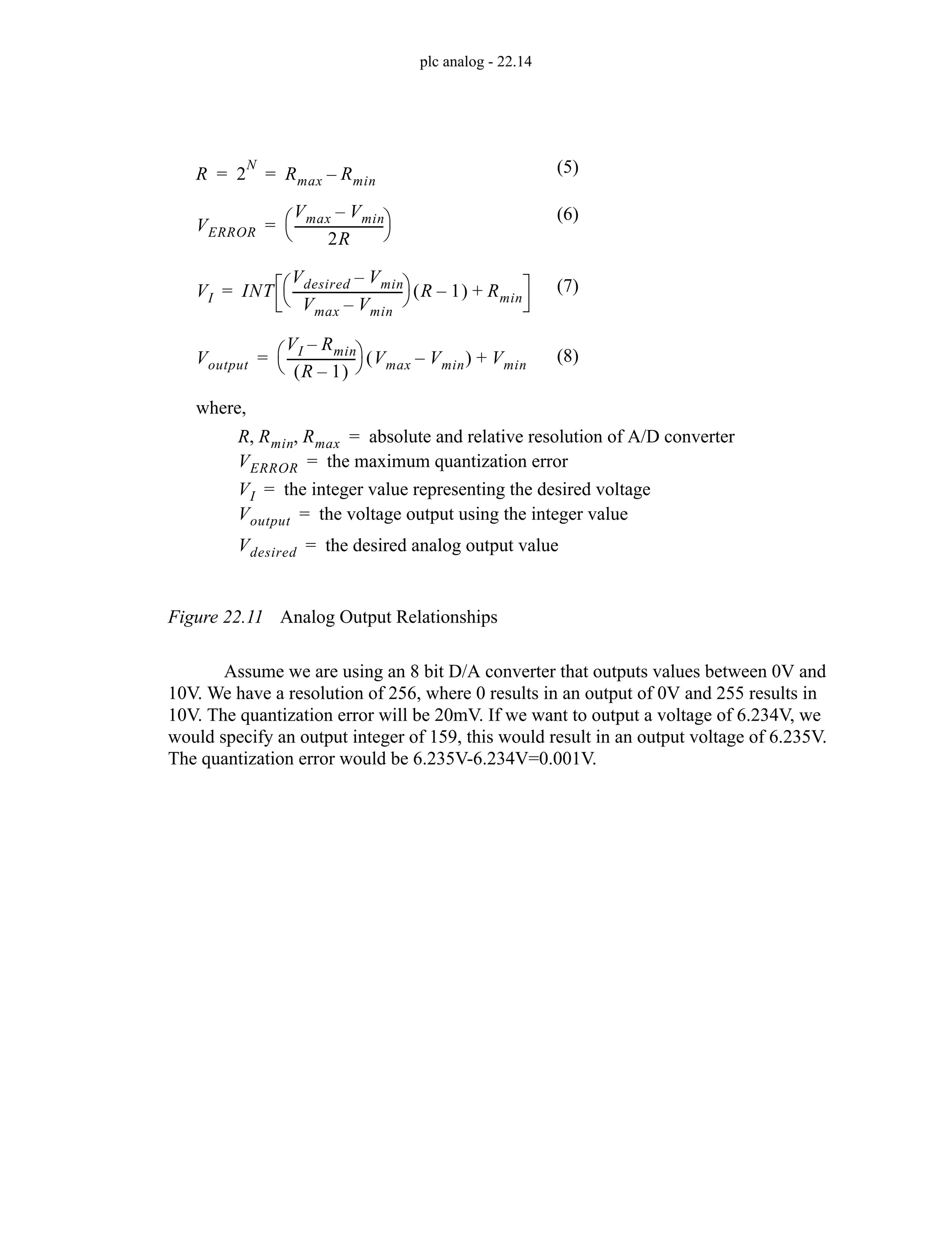 plc analog - 22.14
Figure 22.11 Analog Output Relationships
Assume we are using an 8 bit D/A converter that outputs values between 0V and
10V. We have a resolution of 256, where 0 results in an output of 0V and 255 results in
10V. The quantization error will be 20mV. If we want to output a voltage of 6.234V, we
would specify an output integer of 159, this would result in an output voltage of 6.235V.
The quantization error would be 6.235V-6.234V=0.001V.
R 2
N
Rmax Rmin
–
= =
where,
R Rmin Rmax
, , absolute and relative resolution of A/D converter
=
VI INT
Vdesired Vmin
–
Vmax Vmin
–
-----------------------------------
⎝ ⎠
⎛ ⎞ R 1
–
( ) Rmin
+
=
VI the integer value representing the desired voltage
=
Voutput
VI Rmin
–
R 1
–
( )
---------------------
-
⎝ ⎠
⎛ ⎞ Vmax Vmin
–
( ) Vmin
+
=
Voutput the voltage output using the integer value
=
VERROR
Vmax Vmin
–
2R
----------------------------
-
⎝ ⎠
⎛ ⎞
=
VERROR the maximum quantization error
=
(5)
(7)
(8)
(6)
Vdesired the desired analog output value
=
 