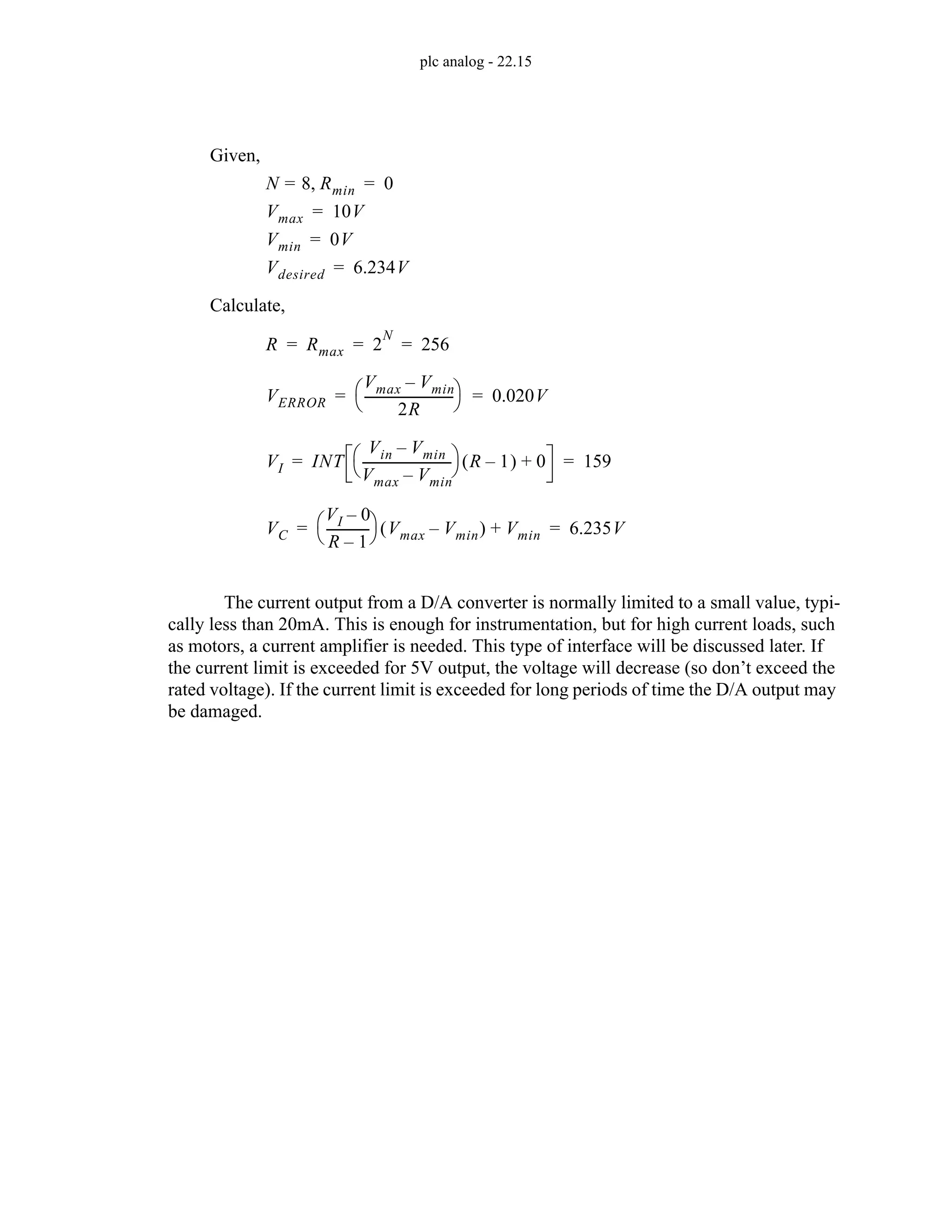 plc analog - 22.15
The current output from a D/A converter is normally limited to a small value, typi-
cally less than 20mA. This is enough for instrumentation, but for high current loads, such
as motors, a current amplifier is needed. This type of interface will be discussed later. If
the current limit is exceeded for 5V output, the voltage will decrease (so don’t exceed the
rated voltage). If the current limit is exceeded for long periods of time the D/A output may
be damaged.
N 8
= Rmin
, 0
=
R Rmax 2
N
256
= = =
VI INT
Vin Vmin
–
Vmax Vmin
–
----------------------------
-
⎝ ⎠
⎛ ⎞ R 1
–
( ) 0
+ 159
= =
VC
VI 0
–
R 1
–
-------------
-
⎝ ⎠
⎛ ⎞ Vmax Vmin
–
( ) Vmin
+ 6.235V
= =
VERROR
Vmax Vmin
–
2R
----------------------------
-
⎝ ⎠
⎛ ⎞ 0.020V
= =
Vmax 10V
=
Vmin 0V
=
Vdesired 6.234V
=
Given,
Calculate,
 