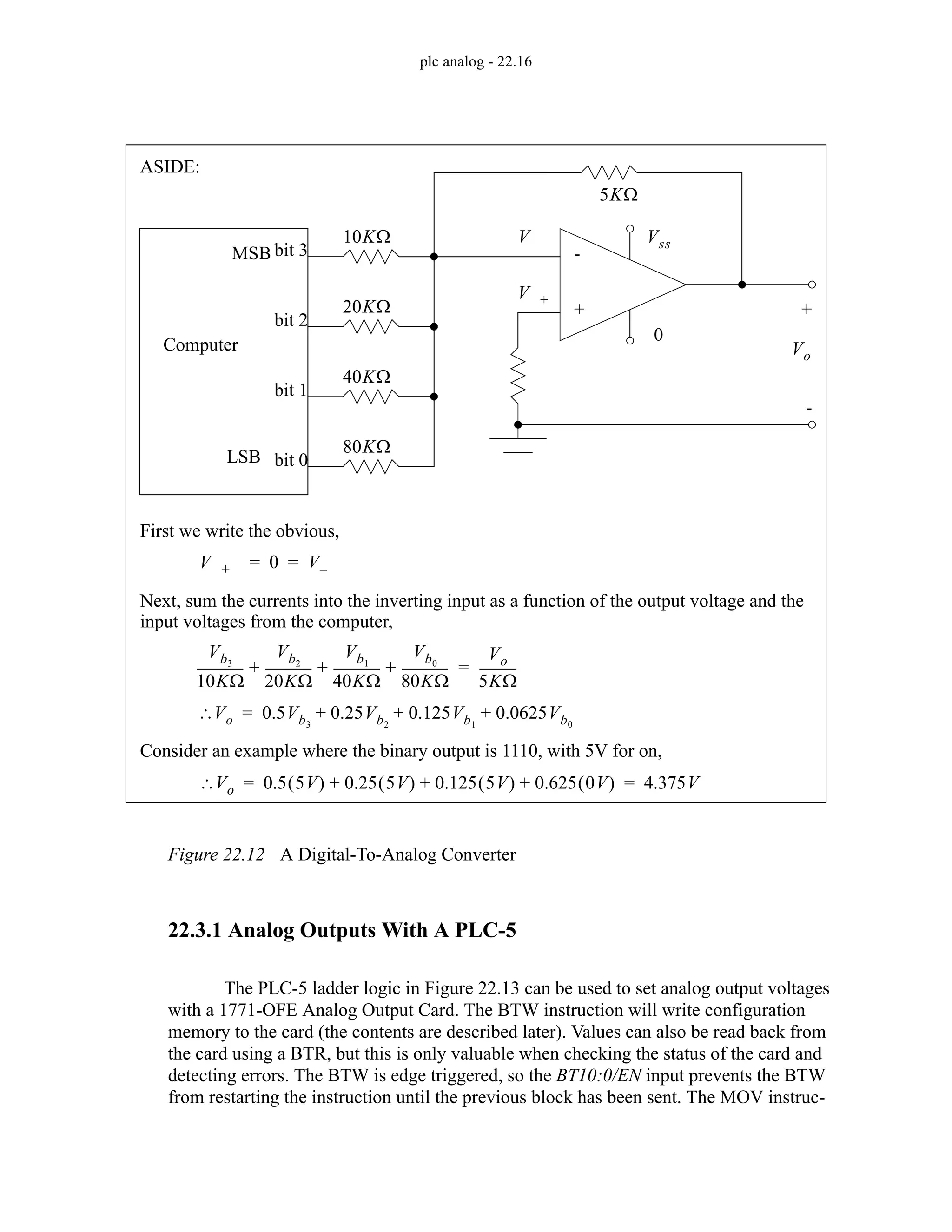 plc analog - 22.16
Figure 22.12 A Digital-To-Analog Converter
22.3.1 Analog Outputs With A PLC-5
The PLC-5 ladder logic in Figure 22.13 can be used to set analog output voltages
with a 1771-OFE Analog Output Card. The BTW instruction will write configuration
memory to the card (the contents are described later). Values can also be read back from
the card using a BTR, but this is only valuable when checking the status of the card and
detecting errors. The BTW is edge triggered, so the BT10:0/EN input prevents the BTW
from restarting the instruction until the previous block has been sent. The MOV instruc-
Computer
bit 3
bit 2
bit 1
bit 0
MSB
LSB
-
+
20KΩ
10KΩ
40KΩ
80KΩ
5KΩ
Vo
+
-
0
Vss
V +
V–
V + 0 V–
= =
First we write the obvious,
Next, sum the currents into the inverting input as a function of the output voltage and the
input voltages from the computer,
Vb3
10KΩ
--------------
-
Vb2
20KΩ
--------------
-
Vb1
40KΩ
--------------
-
Vb0
80KΩ
--------------
-
+ + +
Vo
5KΩ
-----------
-
=
V
∴ o 0.5Vb3
0.25Vb2
0.125Vb1
0.0625Vb0
+ + +
=
Consider an example where the binary output is 1110, with 5V for on,
V
∴ o 0.5 5V
( ) 0.25 5V
( ) 0.125 5V
( ) 0.625 0V
( )
+ + + 4.375V
= =
ASIDE:
 
