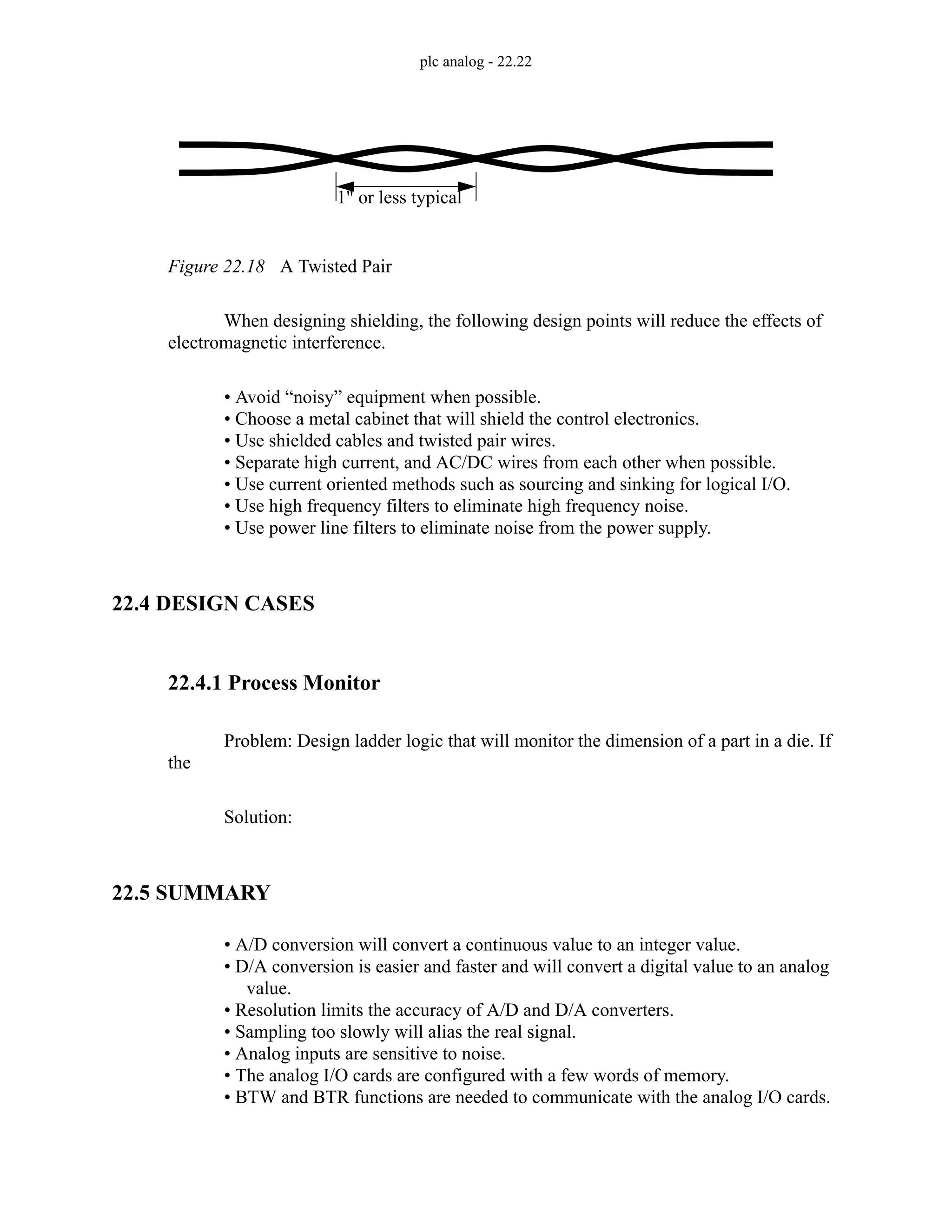 plc analog - 22.22
Figure 22.18 A Twisted Pair
When designing shielding, the following design points will reduce the effects of
electromagnetic interference.
• Avoid “noisy” equipment when possible.
• Choose a metal cabinet that will shield the control electronics.
• Use shielded cables and twisted pair wires.
• Separate high current, and AC/DC wires from each other when possible.
• Use current oriented methods such as sourcing and sinking for logical I/O.
• Use high frequency filters to eliminate high frequency noise.
• Use power line filters to eliminate noise from the power supply.
22.4 DESIGN CASES
22.4.1 Process Monitor
Problem: Design ladder logic that will monitor the dimension of a part in a die. If
the
Solution:
22.5 SUMMARY
• A/D conversion will convert a continuous value to an integer value.
• D/A conversion is easier and faster and will convert a digital value to an analog
value.
• Resolution limits the accuracy of A/D and D/A converters.
• Sampling too slowly will alias the real signal.
• Analog inputs are sensitive to noise.
• The analog I/O cards are configured with a few words of memory.
• BTW and BTR functions are needed to communicate with the analog I/O cards.
1" or less typical
 