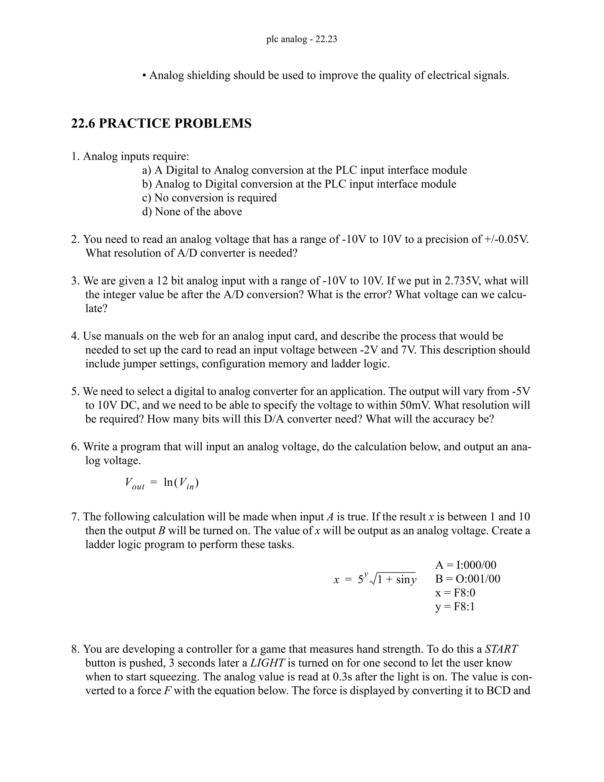 plc analog - 22.23
• Analog shielding should be used to improve the quality of electrical signals.
22.6 PRACTICE PROBLEMS
1. Analog inputs require:
a) A Digital to Analog conversion at the PLC input interface module
b) Analog to Digital conversion at the PLC input interface module
c) No conversion is required
d) None of the above
2. You need to read an analog voltage that has a range of -10V to 10V to a precision of +/-0.05V.
What resolution of A/D converter is needed?
3. We are given a 12 bit analog input with a range of -10V to 10V. If we put in 2.735V, what will
the integer value be after the A/D conversion? What is the error? What voltage can we calcu-
late?
4. Use manuals on the web for an analog input card, and describe the process that would be
needed to set up the card to read an input voltage between -2V and 7V. This description should
include jumper settings, configuration memory and ladder logic.
5. We need to select a digital to analog converter for an application. The output will vary from -5V
to 10V DC, and we need to be able to specify the voltage to within 50mV. What resolution will
be required? How many bits will this D/A converter need? What will the accuracy be?
6. Write a program that will input an analog voltage, do the calculation below, and output an ana-
log voltage.
7. The following calculation will be made when input A is true. If the result x is between 1 and 10
then the output B will be turned on. The value of x will be output as an analog voltage. Create a
ladder logic program to perform these tasks.
8. You are developing a controller for a game that measures hand strength. To do this a START
button is pushed, 3 seconds later a LIGHT is turned on for one second to let the user know
when to start squeezing. The analog value is read at 0.3s after the light is on. The value is con-
verted to a force F with the equation below. The force is displayed by converting it to BCD and
Vout Vin
( )
ln
=
x 5
y
1 y
sin
+
=
A = I:000/00
B = O:001/00
x = F8:0
y = F8:1
 