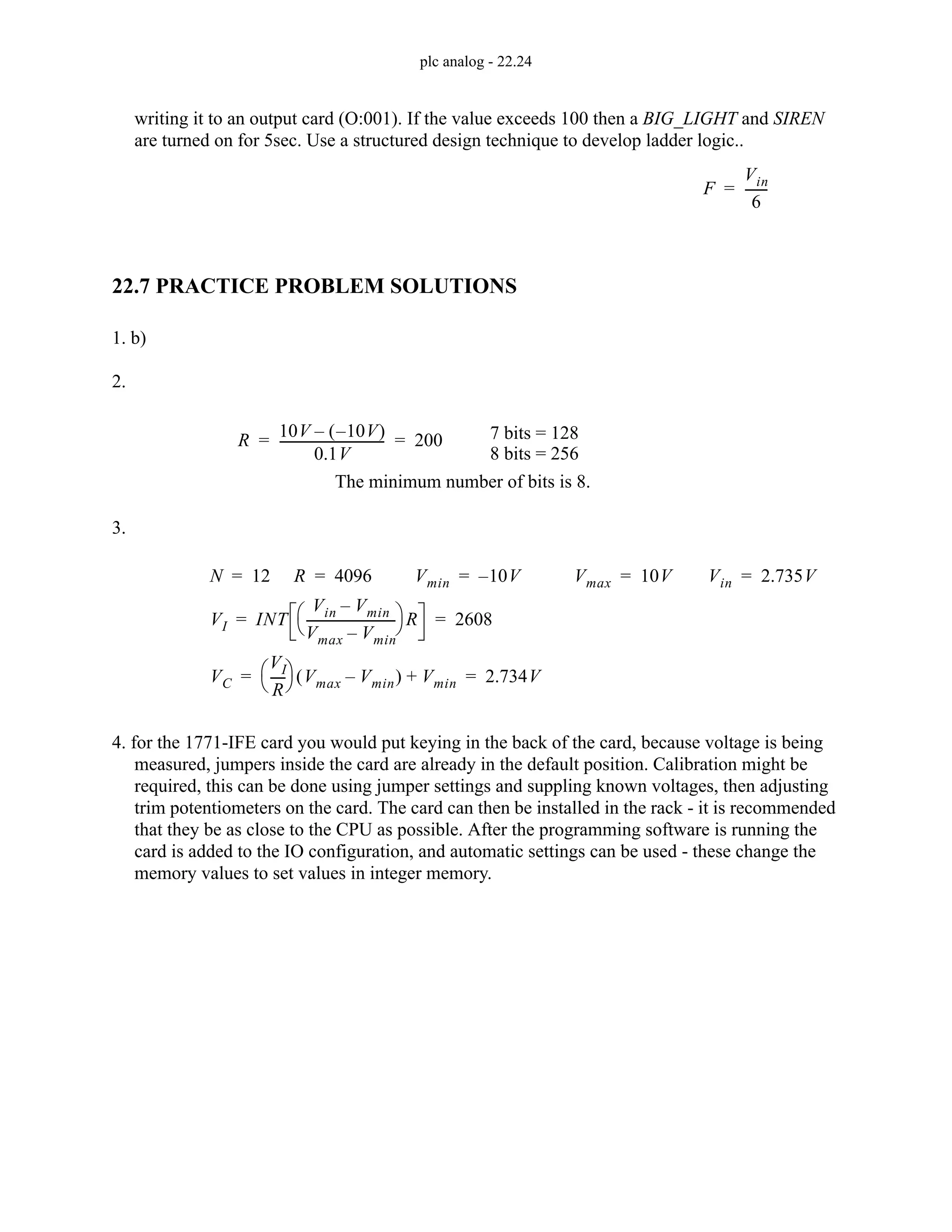 plc analog - 22.24
writing it to an output card (O:001). If the value exceeds 100 then a BIG_LIGHT and SIREN
are turned on for 5sec. Use a structured design technique to develop ladder logic..
22.7 PRACTICE PROBLEM SOLUTIONS
1. b)
2.
3.
4. for the 1771-IFE card you would put keying in the back of the card, because voltage is being
measured, jumpers inside the card are already in the default position. Calibration might be
required, this can be done using jumper settings and suppling known voltages, then adjusting
trim potentiometers on the card. The card can then be installed in the rack - it is recommended
that they be as close to the CPU as possible. After the programming software is running the
card is added to the IO configuration, and automatic settings can be used - these change the
memory values to set values in integer memory.
F
Vin
6
------
-
=
R
10V 10V
–
( )
–
0.1V
---------------------------------
- 200
= = 7 bits = 128
8 bits = 256
The minimum number of bits is 8.
N 12
= R 4096
= Vmin 10V
–
= Vmax 10V
=
VI INT
Vin Vmin
–
Vmax Vmin
–
----------------------------
-
⎝ ⎠
⎛ ⎞ R 2608
= =
VC
VI
R
----
-
⎝ ⎠
⎛ ⎞ Vmax Vmin
–
( ) Vmin
+ 2.734V
= =
Vin 2.735V
=
 