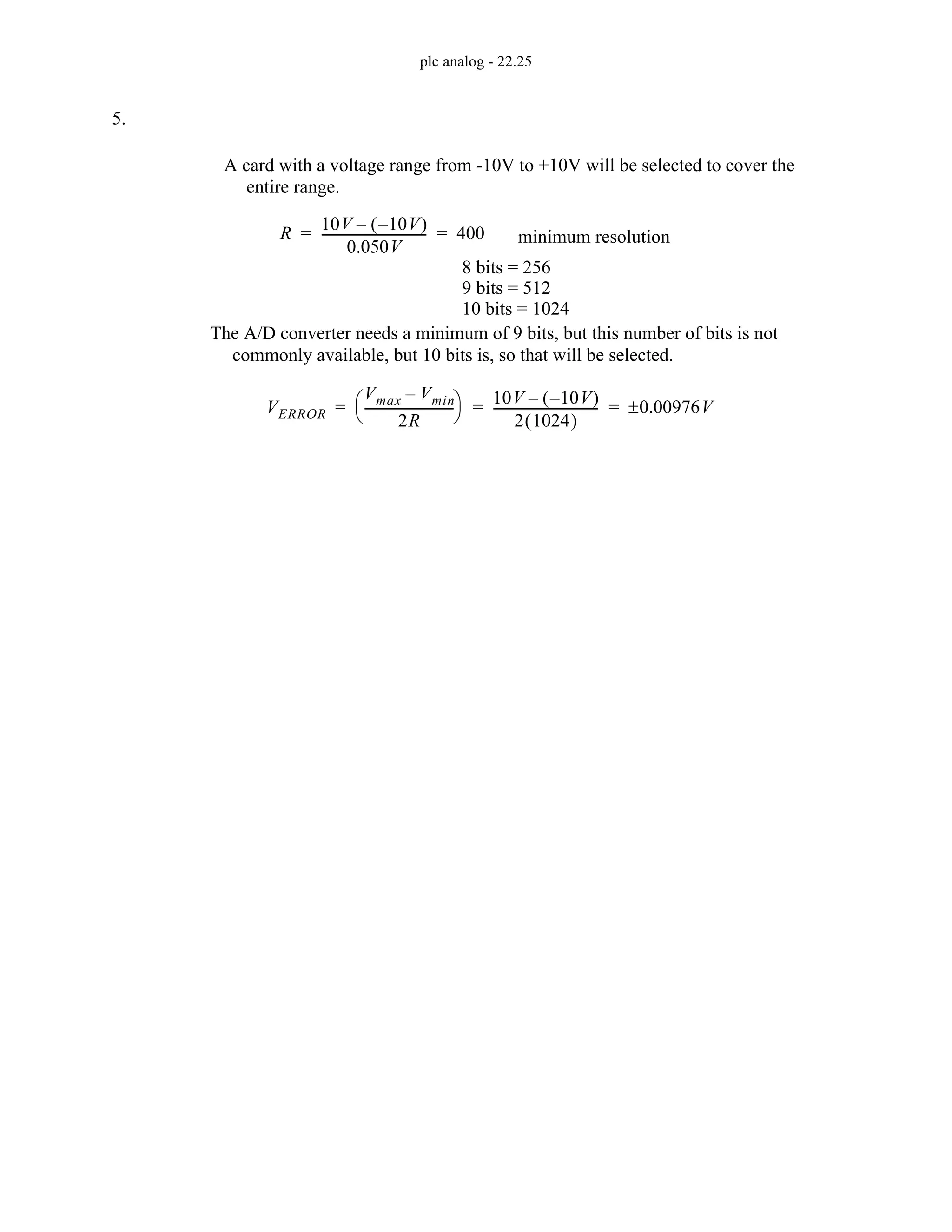 plc analog - 22.25
5.
A card with a voltage range from -10V to +10V will be selected to cover the
entire range.
R
10V 10V
–
( )
–
0.050V
---------------------------------
- 400
= = minimum resolution
8 bits = 256
9 bits = 512
10 bits = 1024
The A/D converter needs a minimum of 9 bits, but this number of bits is not
commonly available, but 10 bits is, so that will be selected.
VERROR
Vmax Vmin
–
2R
----------------------------
-
⎝ ⎠
⎛ ⎞ 10V 10V
–
( )
–
2 1024
( )
---------------------------------
- 0.00976V
±
= = =
 