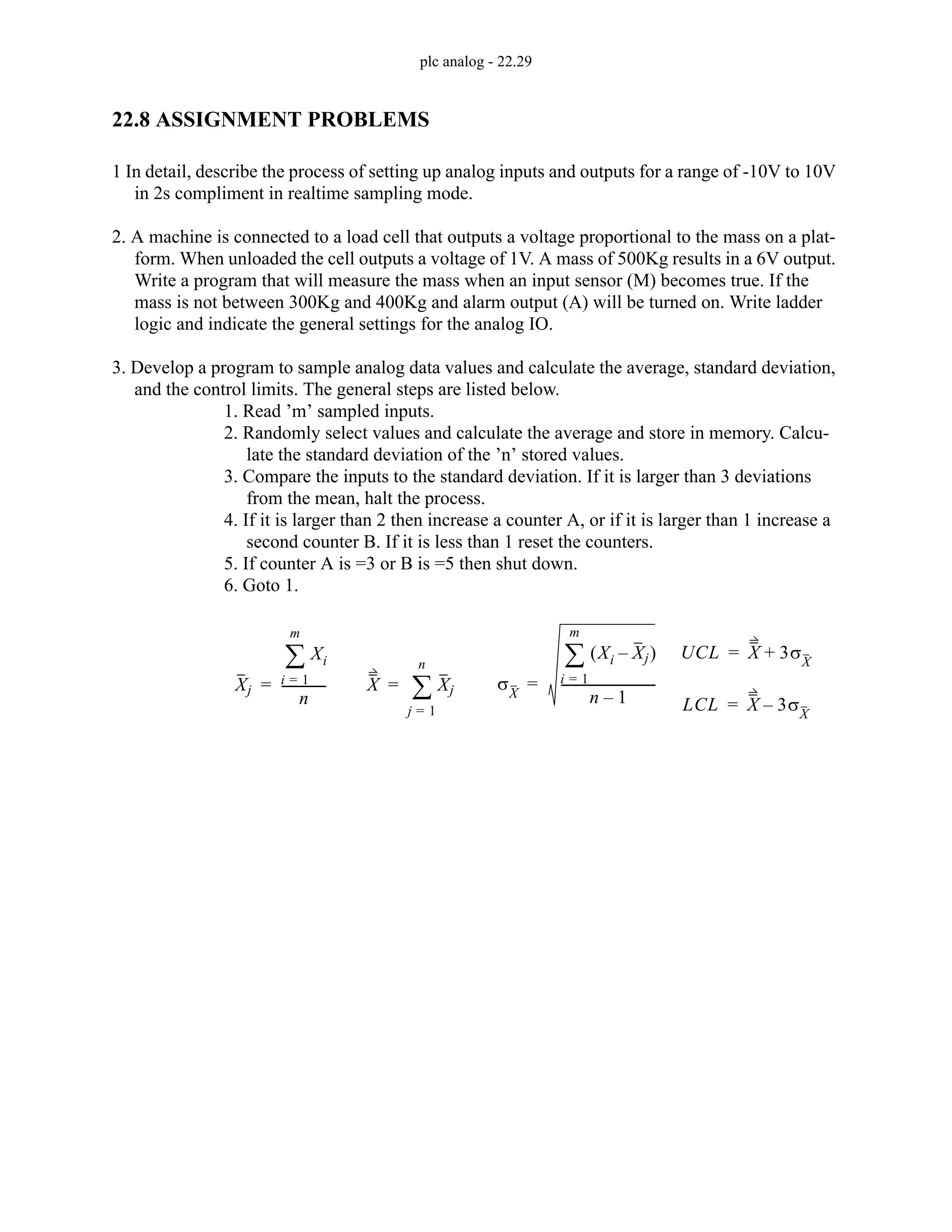 plc analog - 22.29
22.8 ASSIGNMENT PROBLEMS
1 In detail, describe the process of setting up analog inputs and outputs for a range of -10V to 10V
in 2s compliment in realtime sampling mode.
2. A machine is connected to a load cell that outputs a voltage proportional to the mass on a plat-
form. When unloaded the cell outputs a voltage of 1V. A mass of 500Kg results in a 6V output.
Write a program that will measure the mass when an input sensor (M) becomes true. If the
mass is not between 300Kg and 400Kg and alarm output (A) will be turned on. Write ladder
logic and indicate the general settings for the analog IO.
3. Develop a program to sample analog data values and calculate the average, standard deviation,
and the control limits. The general steps are listed below.
1. Read ’m’ sampled inputs.
2. Randomly select values and calculate the average and store in memory. Calcu-
late the standard deviation of the ’n’ stored values.
3. Compare the inputs to the standard deviation. If it is larger than 3 deviations
from the mean, halt the process.
4. If it is larger than 2 then increase a counter A, or if it is larger than 1 increase a
second counter B. If it is less than 1 reset the counters.
5. If counter A is =3 or B is =5 then shut down.
6. Goto 1.
X Xj
j 1
=
n
∑
=
UCL X 3σX
+
=
LCL X 3σX
–
=
σX
Xi Xj
–
( )
i 1
=
m
∑
n 1
–
------------------------------
=
Xj
Xi
i 1
=
m
∑
n
-------------
-
=
 