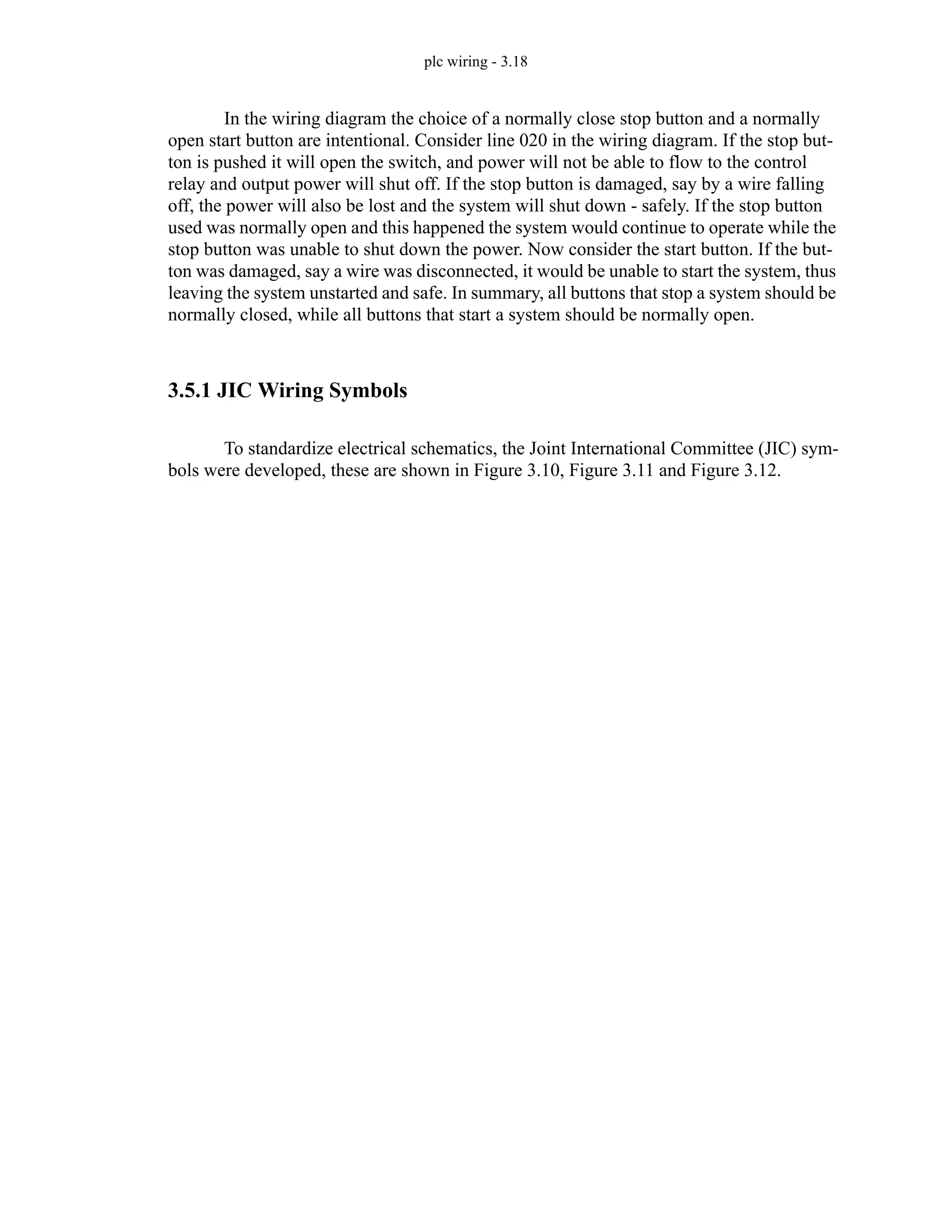 plc wiring - 3.18
In the wiring diagram the choice of a normally close stop button and a normally
open start button are intentional. Consider line 020 in the wiring diagram. If the stop but-
ton is pushed it will open the switch, and power will not be able to flow to the control
relay and output power will shut off. If the stop button is damaged, say by a wire falling
off, the power will also be lost and the system will shut down - safely. If the stop button
used was normally open and this happened the system would continue to operate while the
stop button was unable to shut down the power. Now consider the start button. If the but-
ton was damaged, say a wire was disconnected, it would be unable to start the system, thus
leaving the system unstarted and safe. In summary, all buttons that stop a system should be
normally closed, while all buttons that start a system should be normally open.
3.5.1 JIC Wiring Symbols
To standardize electrical schematics, the Joint International Committee (JIC) sym-
bols were developed, these are shown in Figure 3.10, Figure 3.11 and Figure 3.12.
 