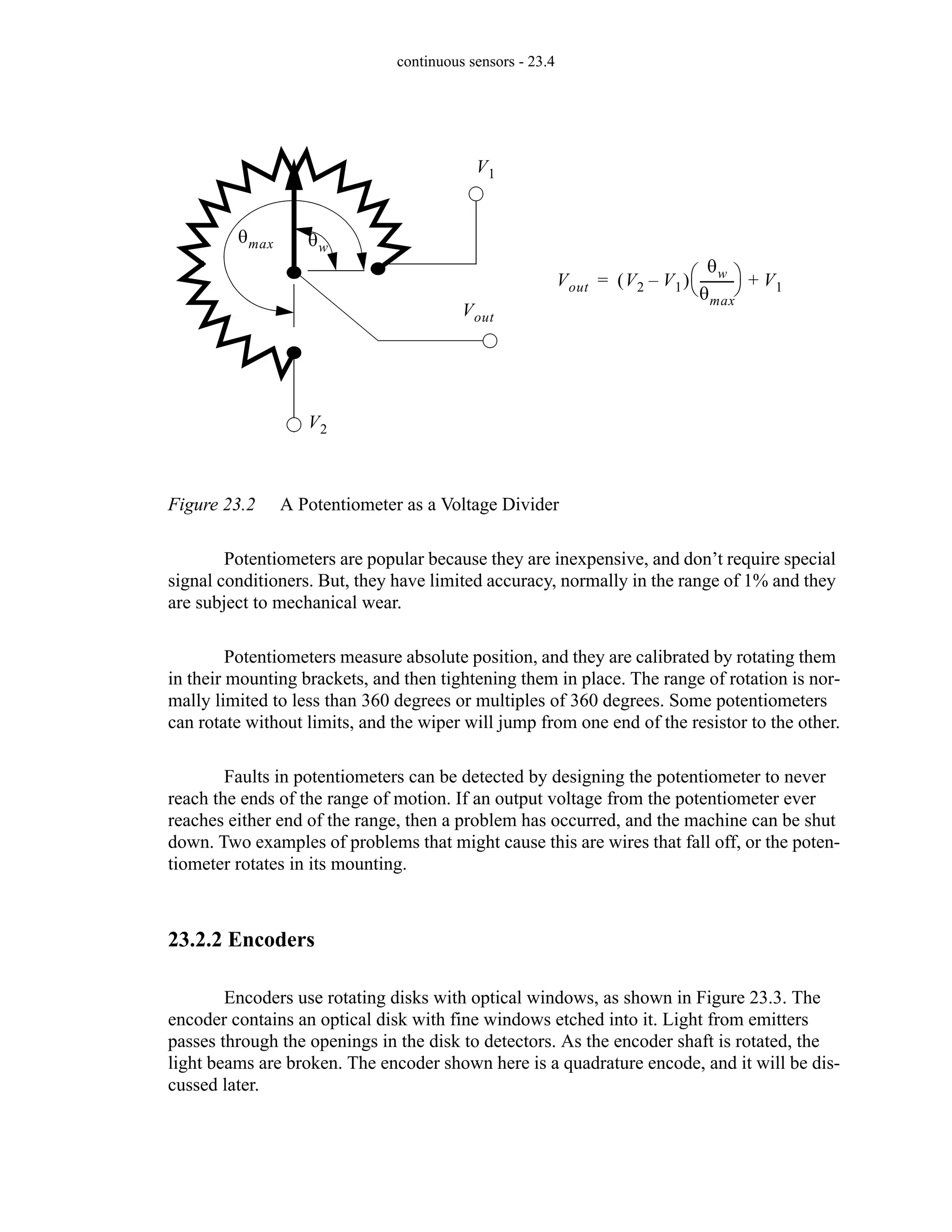 continuous sensors - 23.4
Figure 23.2 A Potentiometer as a Voltage Divider
Potentiometers are popular because they are inexpensive, and don’t require special
signal conditioners. But, they have limited accuracy, normally in the range of 1% and they
are subject to mechanical wear.
Potentiometers measure absolute position, and they are calibrated by rotating them
in their mounting brackets, and then tightening them in place. The range of rotation is nor-
mally limited to less than 360 degrees or multiples of 360 degrees. Some potentiometers
can rotate without limits, and the wiper will jump from one end of the resistor to the other.
Faults in potentiometers can be detected by designing the potentiometer to never
reach the ends of the range of motion. If an output voltage from the potentiometer ever
reaches either end of the range, then a problem has occurred, and the machine can be shut
down. Two examples of problems that might cause this are wires that fall off, or the poten-
tiometer rotates in its mounting.
23.2.2 Encoders
Encoders use rotating disks with optical windows, as shown in Figure 23.3. The
encoder contains an optical disk with fine windows etched into it. Light from emitters
passes through the openings in the disk to detectors. As the encoder shaft is rotated, the
light beams are broken. The encoder shown here is a quadrature encode, and it will be dis-
cussed later.
V2
V1
Vout
Vout V2 V1
–
( )
θw
θmax
----------
-
⎝ ⎠
⎛ ⎞ V1
+
=
θmax θw
 