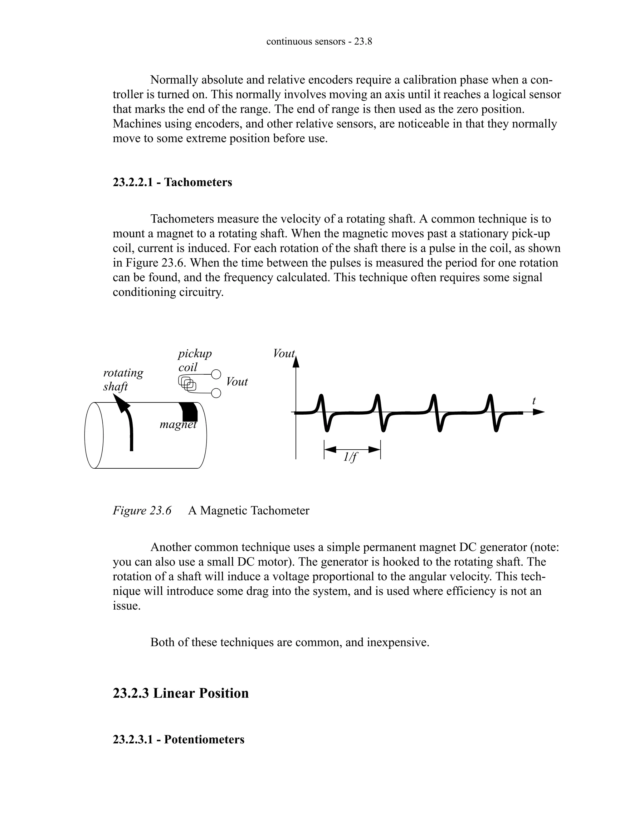 continuous sensors - 23.8
Normally absolute and relative encoders require a calibration phase when a con-
troller is turned on. This normally involves moving an axis until it reaches a logical sensor
that marks the end of the range. The end of range is then used as the zero position.
Machines using encoders, and other relative sensors, are noticeable in that they normally
move to some extreme position before use.
23.2.2.1 - Tachometers
Tachometers measure the velocity of a rotating shaft. A common technique is to
mount a magnet to a rotating shaft. When the magnetic moves past a stationary pick-up
coil, current is induced. For each rotation of the shaft there is a pulse in the coil, as shown
in Figure 23.6. When the time between the pulses is measured the period for one rotation
can be found, and the frequency calculated. This technique often requires some signal
conditioning circuitry.
Figure 23.6 A Magnetic Tachometer
Another common technique uses a simple permanent magnet DC generator (note:
you can also use a small DC motor). The generator is hooked to the rotating shaft. The
rotation of a shaft will induce a voltage proportional to the angular velocity. This tech-
nique will introduce some drag into the system, and is used where efficiency is not an
issue.
Both of these techniques are common, and inexpensive.
23.2.3 Linear Position
23.2.3.1 - Potentiometers
rotating
shaft
magnet
pickup
coil
Vout
Vout
t
1/f
 