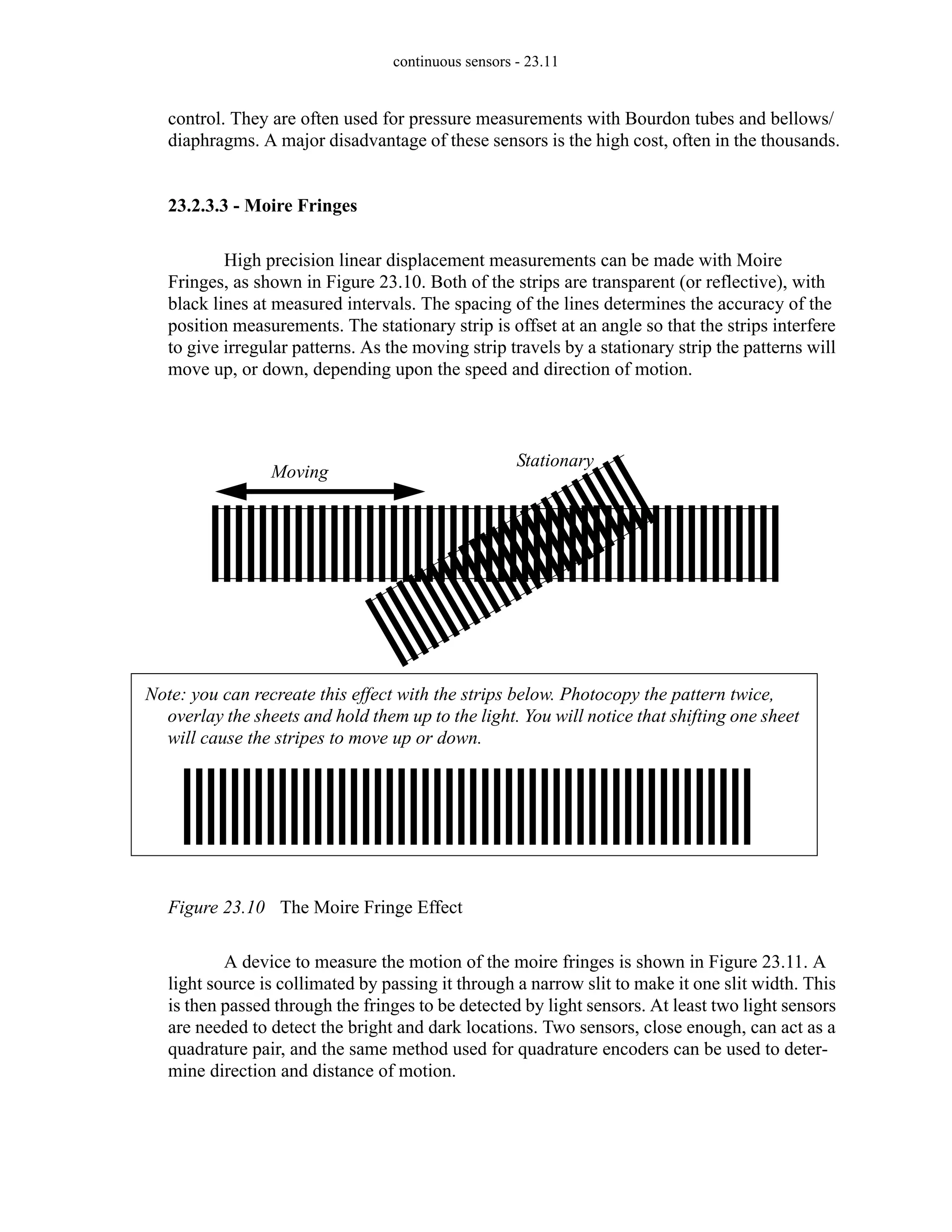 continuous sensors - 23.11
control. They are often used for pressure measurements with Bourdon tubes and bellows/
diaphragms. A major disadvantage of these sensors is the high cost, often in the thousands.
23.2.3.3 - Moire Fringes
High precision linear displacement measurements can be made with Moire
Fringes, as shown in Figure 23.10. Both of the strips are transparent (or reflective), with
black lines at measured intervals. The spacing of the lines determines the accuracy of the
position measurements. The stationary strip is offset at an angle so that the strips interfere
to give irregular patterns. As the moving strip travels by a stationary strip the patterns will
move up, or down, depending upon the speed and direction of motion.
Figure 23.10 The Moire Fringe Effect
A device to measure the motion of the moire fringes is shown in Figure 23.11. A
light source is collimated by passing it through a narrow slit to make it one slit width. This
is then passed through the fringes to be detected by light sensors. At least two light sensors
are needed to detect the bright and dark locations. Two sensors, close enough, can act as a
quadrature pair, and the same method used for quadrature encoders can be used to deter-
mine direction and distance of motion.
Note: you can recreate this effect with the strips below. Photocopy the pattern twice,
overlay the sheets and hold them up to the light. You will notice that shifting one sheet
will cause the stripes to move up or down.
Moving
Stationary
 