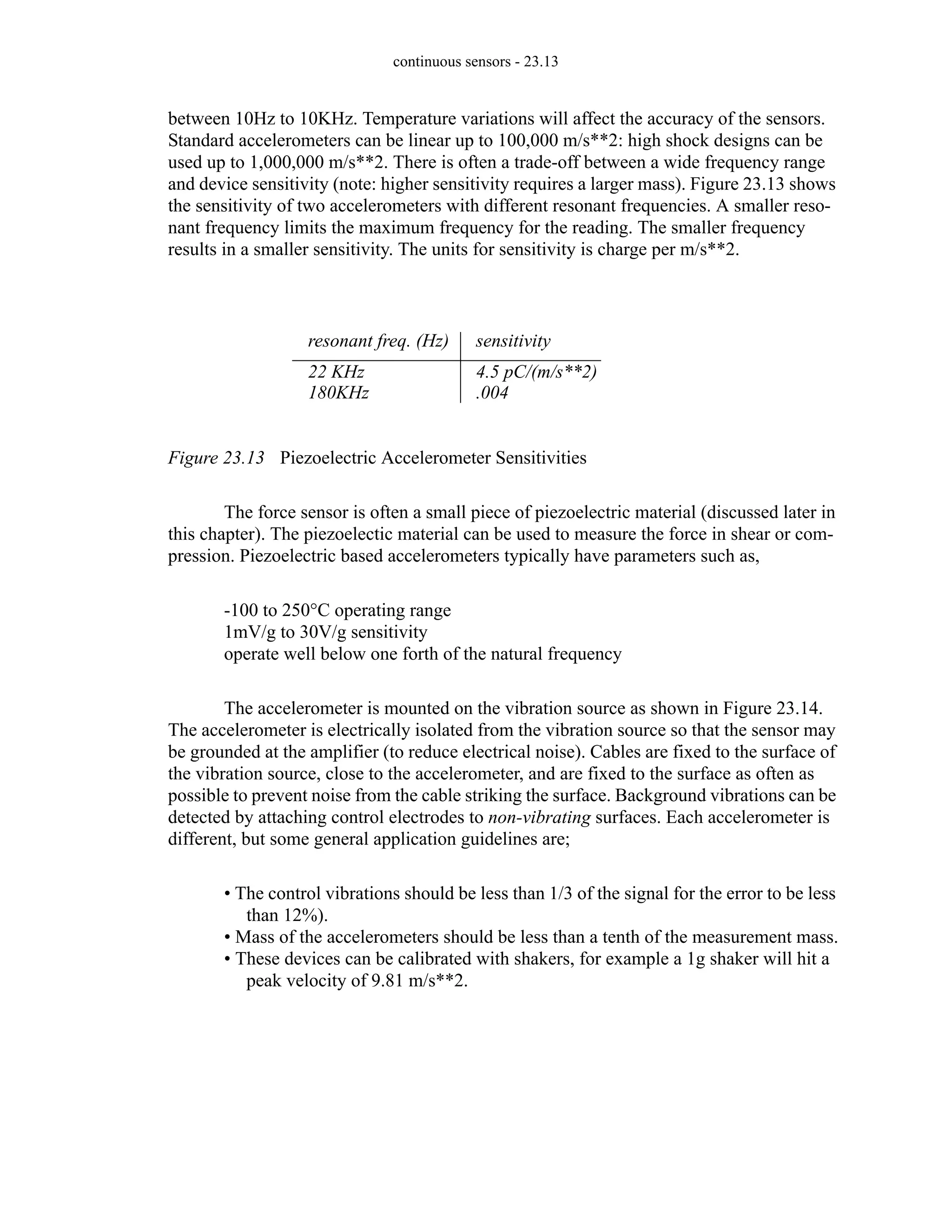 continuous sensors - 23.13
between 10Hz to 10KHz. Temperature variations will affect the accuracy of the sensors.
Standard accelerometers can be linear up to 100,000 m/s**2: high shock designs can be
used up to 1,000,000 m/s**2. There is often a trade-off between a wide frequency range
and device sensitivity (note: higher sensitivity requires a larger mass). Figure 23.13 shows
the sensitivity of two accelerometers with different resonant frequencies. A smaller reso-
nant frequency limits the maximum frequency for the reading. The smaller frequency
results in a smaller sensitivity. The units for sensitivity is charge per m/s**2.
Figure 23.13 Piezoelectric Accelerometer Sensitivities
The force sensor is often a small piece of piezoelectric material (discussed later in
this chapter). The piezoelectic material can be used to measure the force in shear or com-
pression. Piezoelectric based accelerometers typically have parameters such as,
-100 to 250°C operating range
1mV/g to 30V/g sensitivity
operate well below one forth of the natural frequency
The accelerometer is mounted on the vibration source as shown in Figure 23.14.
The accelerometer is electrically isolated from the vibration source so that the sensor may
be grounded at the amplifier (to reduce electrical noise). Cables are fixed to the surface of
the vibration source, close to the accelerometer, and are fixed to the surface as often as
possible to prevent noise from the cable striking the surface. Background vibrations can be
detected by attaching control electrodes to non-vibrating surfaces. Each accelerometer is
different, but some general application guidelines are;
• The control vibrations should be less than 1/3 of the signal for the error to be less
than 12%).
• Mass of the accelerometers should be less than a tenth of the measurement mass.
• These devices can be calibrated with shakers, for example a 1g shaker will hit a
peak velocity of 9.81 m/s**2.
sensitivity
4.5 pC/(m/s**2)
.004
resonant freq. (Hz)
22 KHz
180KHz
 