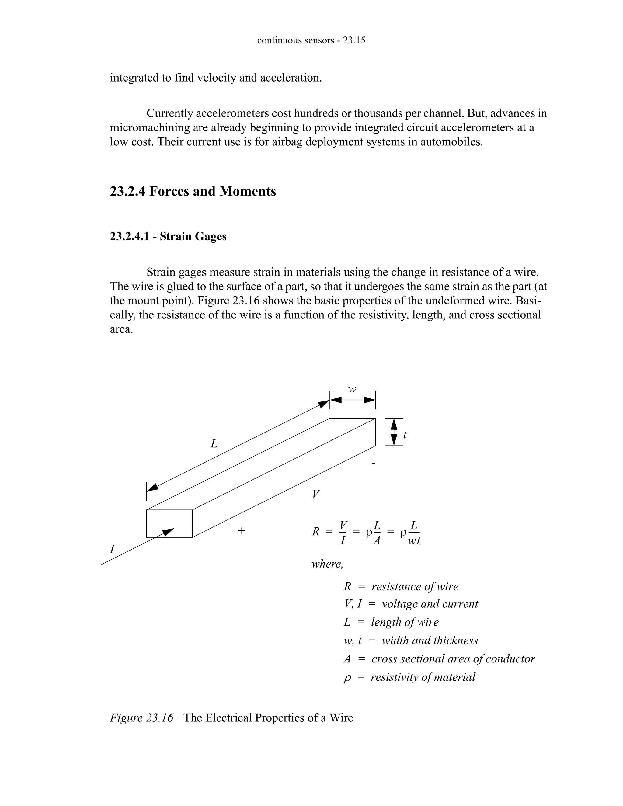 continuous sensors - 23.15
integrated to find velocity and acceleration.
Currently accelerometers cost hundreds or thousands per channel. But, advances in
micromachining are already beginning to provide integrated circuit accelerometers at a
low cost. Their current use is for airbag deployment systems in automobiles.
23.2.4 Forces and Moments
23.2.4.1 - Strain Gages
Strain gages measure strain in materials using the change in resistance of a wire.
The wire is glued to the surface of a part, so that it undergoes the same strain as the part (at
the mount point). Figure 23.16 shows the basic properties of the undeformed wire. Basi-
cally, the resistance of the wire is a function of the resistivity, length, and cross sectional
area.
Figure 23.16 The Electrical Properties of a Wire
+
-
V
I
t
w
L
R
V
I
--
- ρ
L
A
--
- ρ
L
wt
-----
-
= = =
where,
R resistance of wire
=
V I
, voltage and current
=
L length of wire
=
w t
, width and thickness
=
A cross sectional area of conductor
=
ρ resistivity of material
=
 