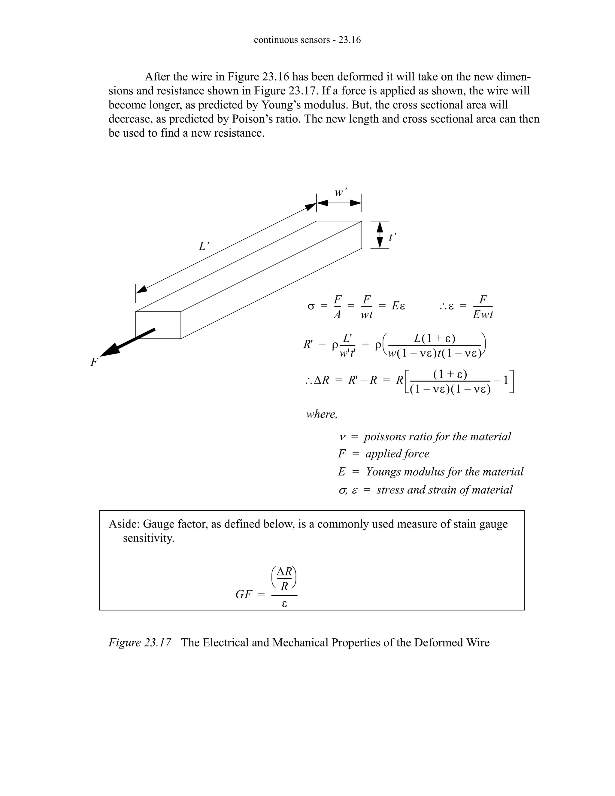 continuous sensors - 23.16
After the wire in Figure 23.16 has been deformed it will take on the new dimen-
sions and resistance shown in Figure 23.17. If a force is applied as shown, the wire will
become longer, as predicted by Young’s modulus. But, the cross sectional area will
decrease, as predicted by Poison’s ratio. The new length and cross sectional area can then
be used to find a new resistance.
Figure 23.17 The Electrical and Mechanical Properties of the Deformed Wire
t’
w’
L’
R' ρ
L'
w't'
-------
- ρ
L 1 ε
+
( )
w 1 νε
–
( )t 1 νε
–
( )
---------------------------------------------
-
⎝ ⎠
⎛ ⎞
= =
where,
ν poissons ratio for the material
=
F applied force
=
E Youngs modulus for the material
=
σ ε
, stress and strain of material
=
F
σ
F
A
--
-
F
wt
-----
- Eε
= = =
∆R
∴ R' R
– R
1 ε
+
( )
1 νε
–
( ) 1 νε
–
( )
---------------------------------------
- 1
–
= =
ε
∴
F
Ewt
---------
-
=
Aside: Gauge factor, as defined below, is a commonly used measure of stain gauge
sensitivity.
GF
∆R
R
------
-
⎝ ⎠
⎛ ⎞
ε
------------
-
=
 