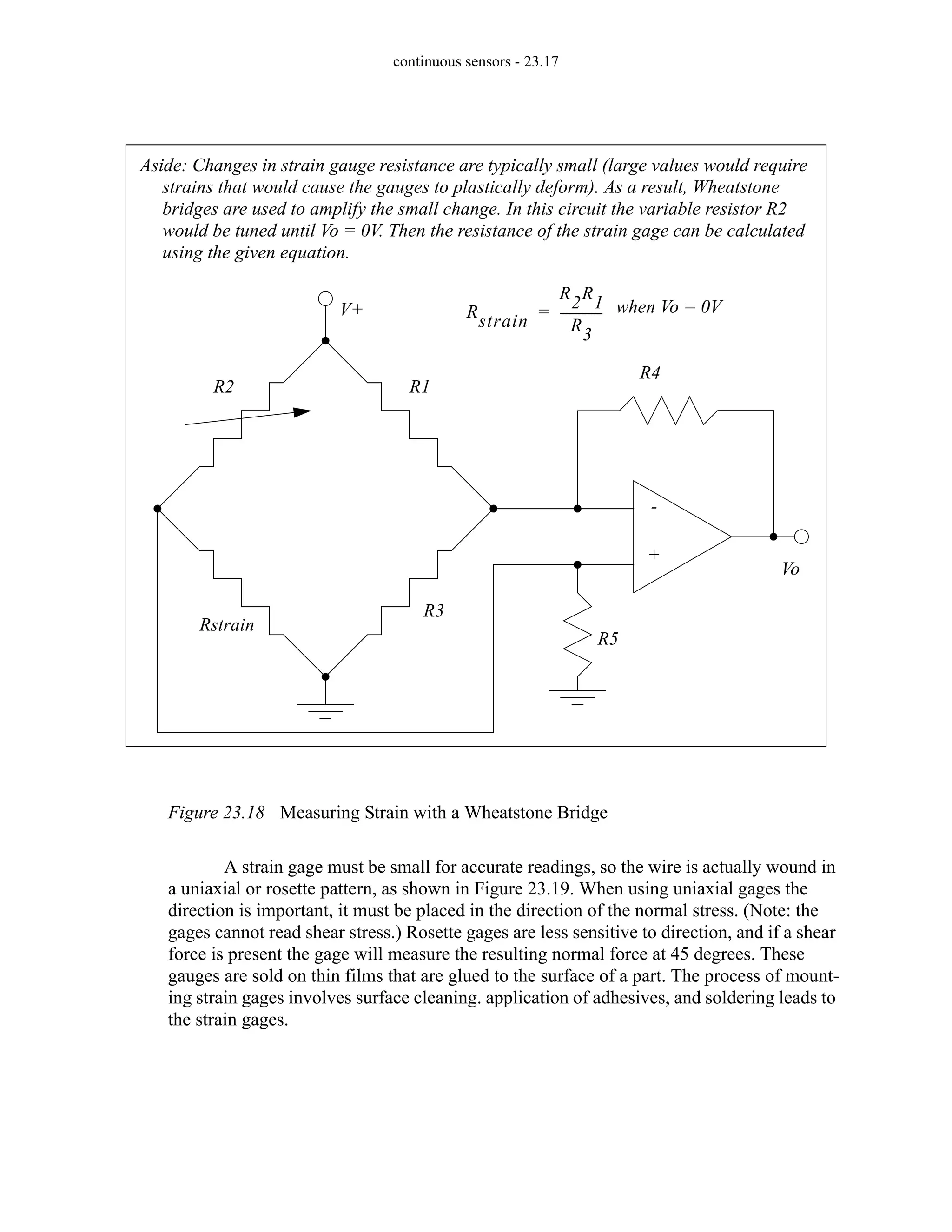 continuous sensors - 23.17
Figure 23.18 Measuring Strain with a Wheatstone Bridge
A strain gage must be small for accurate readings, so the wire is actually wound in
a uniaxial or rosette pattern, as shown in Figure 23.19. When using uniaxial gages the
direction is important, it must be placed in the direction of the normal stress. (Note: the
gages cannot read shear stress.) Rosette gages are less sensitive to direction, and if a shear
force is present the gage will measure the resulting normal force at 45 degrees. These
gauges are sold on thin films that are glued to the surface of a part. The process of mount-
ing strain gages involves surface cleaning. application of adhesives, and soldering leads to
the strain gages.
R4
R5
R1
R3
R2
Rstrain
Vo
V+
-
+
Aside: Changes in strain gauge resistance are typically small (large values would require
strains that would cause the gauges to plastically deform). As a result, Wheatstone
bridges are used to amplify the small change. In this circuit the variable resistor R2
would be tuned until Vo = 0V. Then the resistance of the strain gage can be calculated
using the given equation.
Rstrain
R2R1
R3
-------------
-
= when Vo = 0V
 