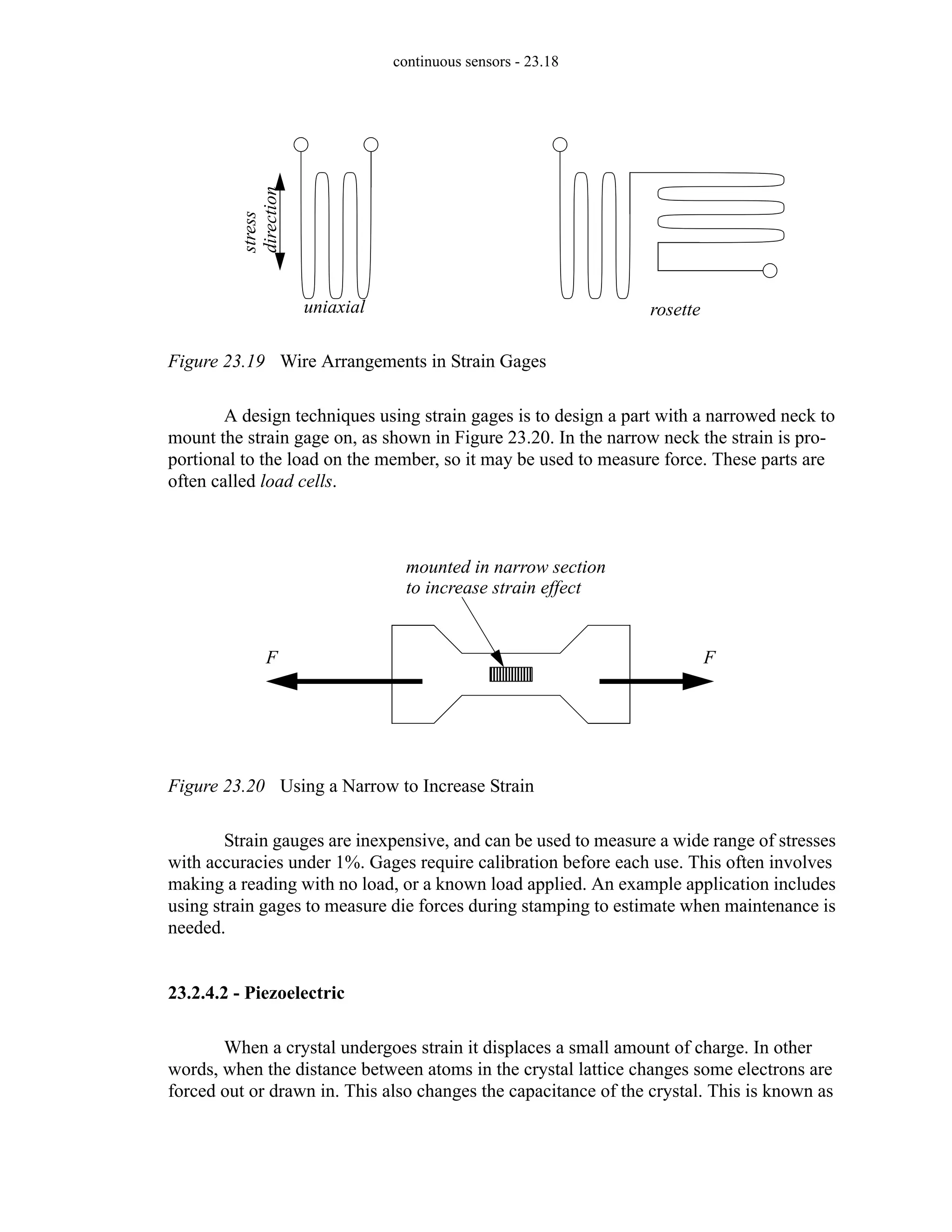 continuous sensors - 23.18
Figure 23.19 Wire Arrangements in Strain Gages
A design techniques using strain gages is to design a part with a narrowed neck to
mount the strain gage on, as shown in Figure 23.20. In the narrow neck the strain is pro-
portional to the load on the member, so it may be used to measure force. These parts are
often called load cells.
Figure 23.20 Using a Narrow to Increase Strain
Strain gauges are inexpensive, and can be used to measure a wide range of stresses
with accuracies under 1%. Gages require calibration before each use. This often involves
making a reading with no load, or a known load applied. An example application includes
using strain gages to measure die forces during stamping to estimate when maintenance is
needed.
23.2.4.2 - Piezoelectric
When a crystal undergoes strain it displaces a small amount of charge. In other
words, when the distance between atoms in the crystal lattice changes some electrons are
forced out or drawn in. This also changes the capacitance of the crystal. This is known as
uniaxial rosette
stress
direction
F F
mounted in narrow section
to increase strain effect
 