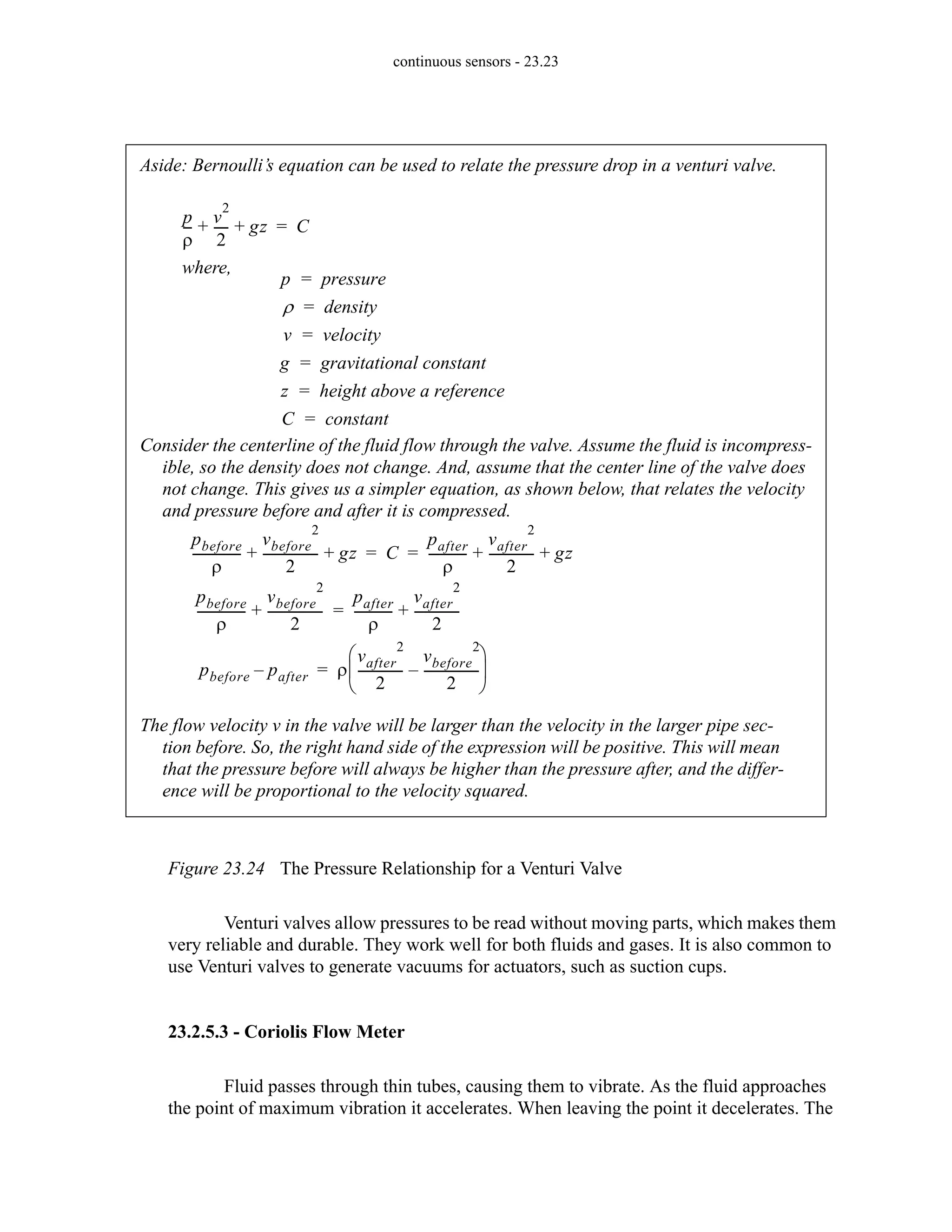 continuous sensors - 23.23
Figure 23.24 The Pressure Relationship for a Venturi Valve
Venturi valves allow pressures to be read without moving parts, which makes them
very reliable and durable. They work well for both fluids and gases. It is also common to
use Venturi valves to generate vacuums for actuators, such as suction cups.
23.2.5.3 - Coriolis Flow Meter
Fluid passes through thin tubes, causing them to vibrate. As the fluid approaches
the point of maximum vibration it accelerates. When leaving the point it decelerates. The
Aside: Bernoulli’s equation can be used to relate the pressure drop in a venturi valve.
where,
p
ρ
--
-
v
2
2
----
- gz
+ + C
=
p pressure
=
ρ density
=
v velocity
=
g gravitational constant
=
z height above a reference
=
C constant
=
pbefore
ρ
---------------
-
vbefore
2
2
-----------------
- gz
+ + C
pafter
ρ
------------
vafter
2
2
-------------- gz
+ +
= =
Consider the centerline of the fluid flow through the valve. Assume the fluid is incompress-
ible, so the density does not change. And, assume that the center line of the valve does
not change. This gives us a simpler equation, as shown below, that relates the velocity
and pressure before and after it is compressed.
pbefore
ρ
---------------
-
vbefore
2
2
-----------------
-
+
pafter
ρ
------------
vafter
2
2
--------------
+
=
pbefore pafter
– ρ
vafter
2
2
--------------
vbefore
2
2
-----------------
-
–
⎝ ⎠
⎜ ⎟
⎛ ⎞
=
The flow velocity v in the valve will be larger than the velocity in the larger pipe sec-
tion before. So, the right hand side of the expression will be positive. This will mean
that the pressure before will always be higher than the pressure after, and the differ-
ence will be proportional to the velocity squared.
 