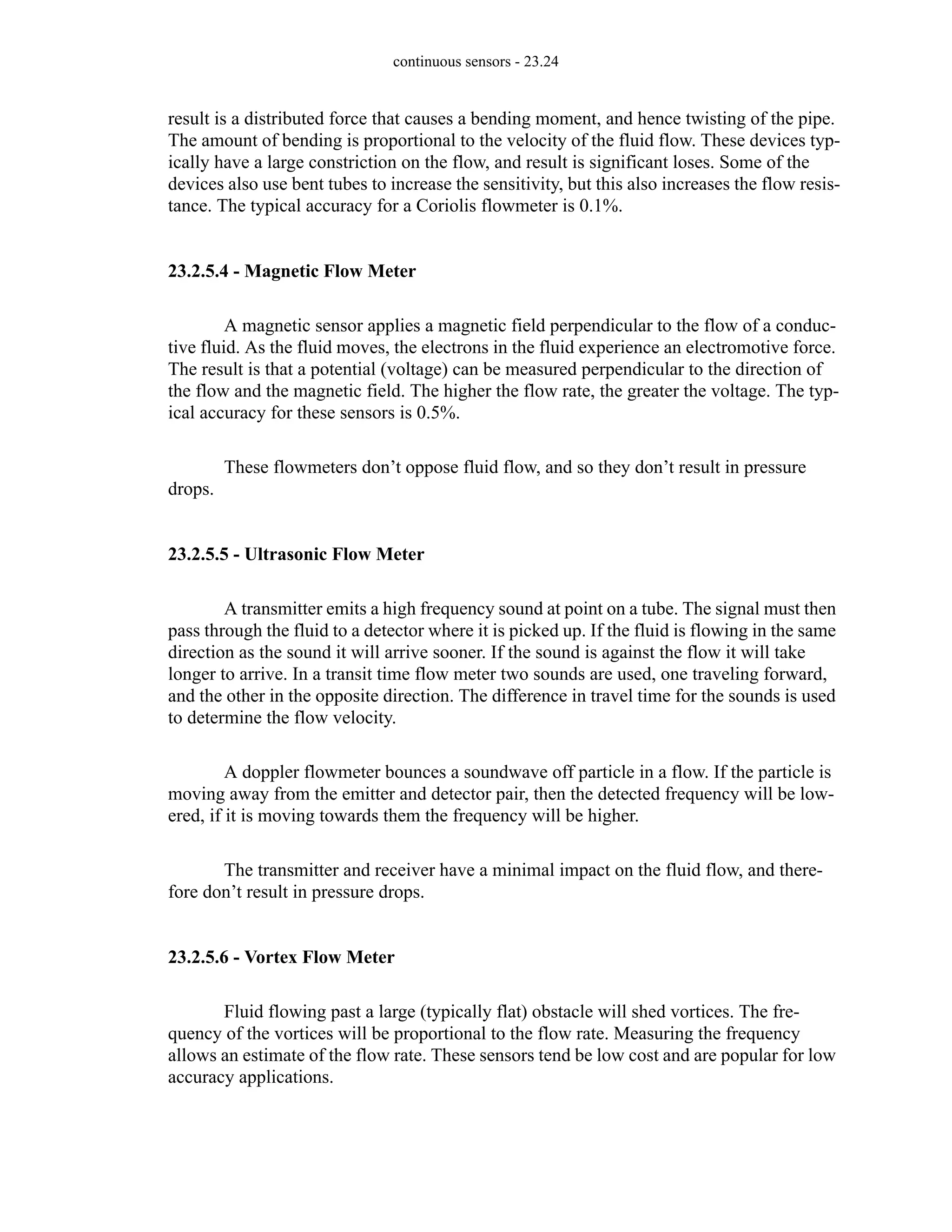 continuous sensors - 23.24
result is a distributed force that causes a bending moment, and hence twisting of the pipe.
The amount of bending is proportional to the velocity of the fluid flow. These devices typ-
ically have a large constriction on the flow, and result is significant loses. Some of the
devices also use bent tubes to increase the sensitivity, but this also increases the flow resis-
tance. The typical accuracy for a Coriolis flowmeter is 0.1%.
23.2.5.4 - Magnetic Flow Meter
A magnetic sensor applies a magnetic field perpendicular to the flow of a conduc-
tive fluid. As the fluid moves, the electrons in the fluid experience an electromotive force.
The result is that a potential (voltage) can be measured perpendicular to the direction of
the flow and the magnetic field. The higher the flow rate, the greater the voltage. The typ-
ical accuracy for these sensors is 0.5%.
These flowmeters don’t oppose fluid flow, and so they don’t result in pressure
drops.
23.2.5.5 - Ultrasonic Flow Meter
A transmitter emits a high frequency sound at point on a tube. The signal must then
pass through the fluid to a detector where it is picked up. If the fluid is flowing in the same
direction as the sound it will arrive sooner. If the sound is against the flow it will take
longer to arrive. In a transit time flow meter two sounds are used, one traveling forward,
and the other in the opposite direction. The difference in travel time for the sounds is used
to determine the flow velocity.
A doppler flowmeter bounces a soundwave off particle in a flow. If the particle is
moving away from the emitter and detector pair, then the detected frequency will be low-
ered, if it is moving towards them the frequency will be higher.
The transmitter and receiver have a minimal impact on the fluid flow, and there-
fore don’t result in pressure drops.
23.2.5.6 - Vortex Flow Meter
Fluid flowing past a large (typically flat) obstacle will shed vortices. The fre-
quency of the vortices will be proportional to the flow rate. Measuring the frequency
allows an estimate of the flow rate. These sensors tend be low cost and are popular for low
accuracy applications.
 