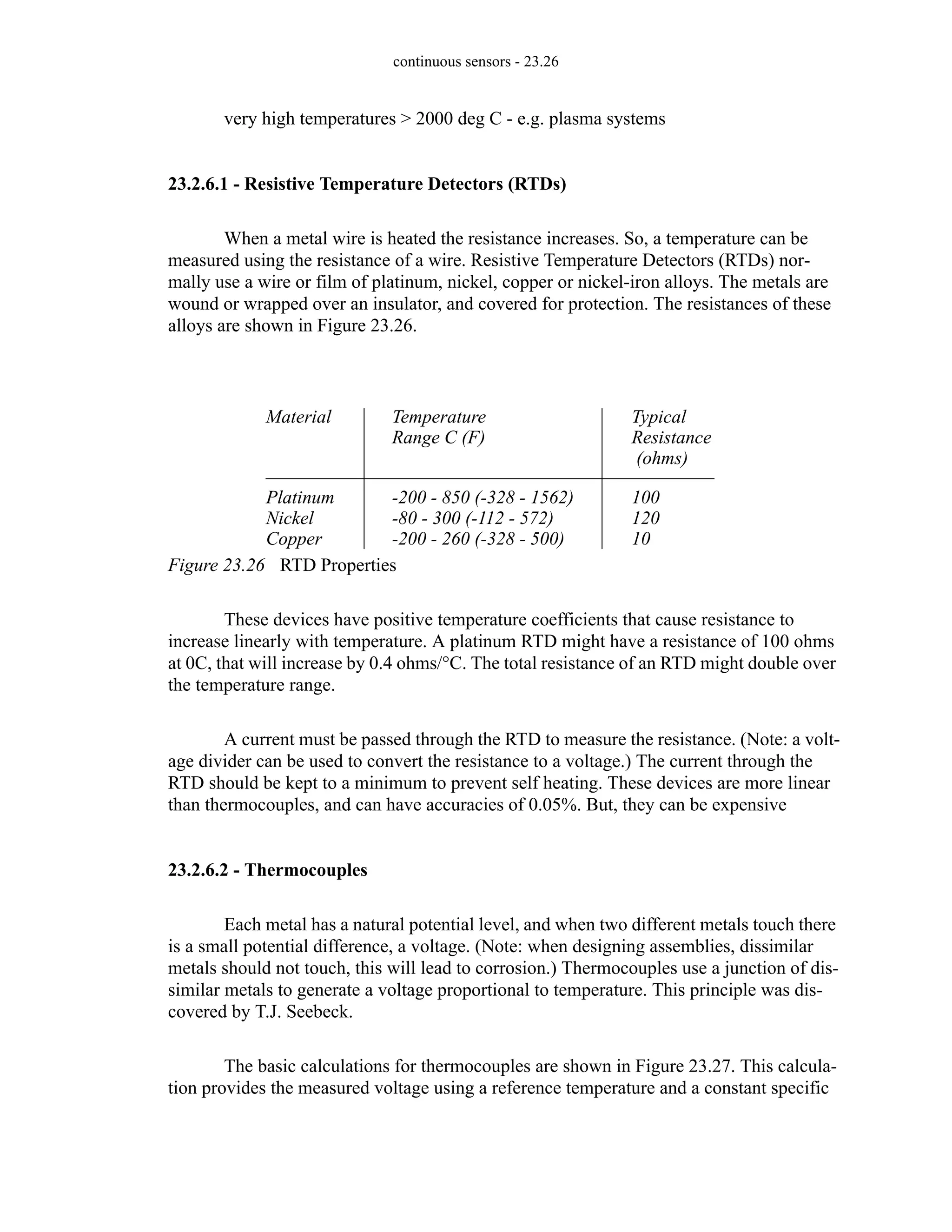 continuous sensors - 23.26
very high temperatures > 2000 deg C - e.g. plasma systems
23.2.6.1 - Resistive Temperature Detectors (RTDs)
When a metal wire is heated the resistance increases. So, a temperature can be
measured using the resistance of a wire. Resistive Temperature Detectors (RTDs) nor-
mally use a wire or film of platinum, nickel, copper or nickel-iron alloys. The metals are
wound or wrapped over an insulator, and covered for protection. The resistances of these
alloys are shown in Figure 23.26.
Figure 23.26 RTD Properties
These devices have positive temperature coefficients that cause resistance to
increase linearly with temperature. A platinum RTD might have a resistance of 100 ohms
at 0C, that will increase by 0.4 ohms/°C. The total resistance of an RTD might double over
the temperature range.
A current must be passed through the RTD to measure the resistance. (Note: a volt-
age divider can be used to convert the resistance to a voltage.) The current through the
RTD should be kept to a minimum to prevent self heating. These devices are more linear
than thermocouples, and can have accuracies of 0.05%. But, they can be expensive
23.2.6.2 - Thermocouples
Each metal has a natural potential level, and when two different metals touch there
is a small potential difference, a voltage. (Note: when designing assemblies, dissimilar
metals should not touch, this will lead to corrosion.) Thermocouples use a junction of dis-
similar metals to generate a voltage proportional to temperature. This principle was dis-
covered by T.J. Seebeck.
The basic calculations for thermocouples are shown in Figure 23.27. This calcula-
tion provides the measured voltage using a reference temperature and a constant specific
Material
Platinum
Nickel
Copper
Typical
100
120
10
Temperature
-200 - 850 (-328 - 1562)
-80 - 300 (-112 - 572)
-200 - 260 (-328 - 500)
Resistance
(ohms)
Range C (F)
 