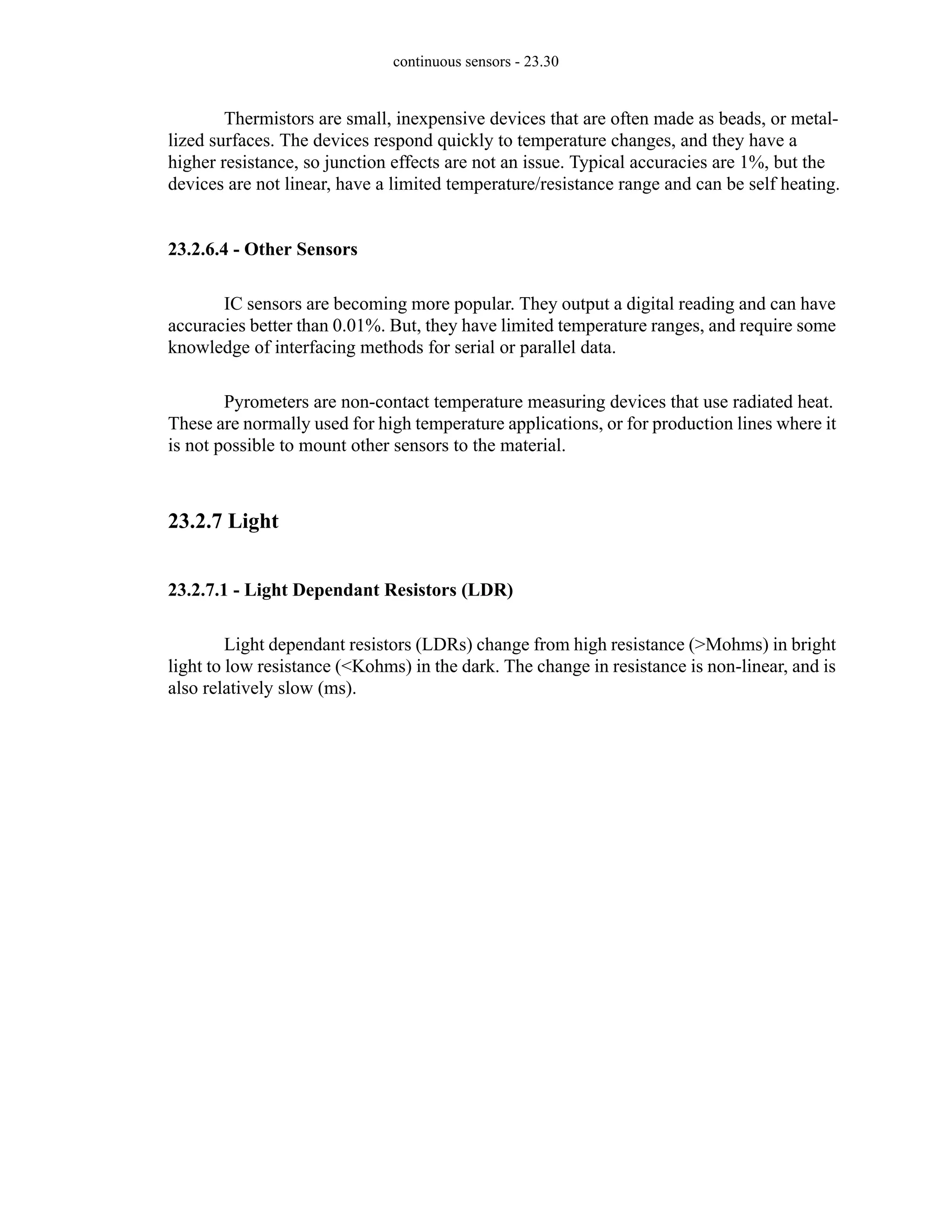 continuous sensors - 23.30
Thermistors are small, inexpensive devices that are often made as beads, or metal-
lized surfaces. The devices respond quickly to temperature changes, and they have a
higher resistance, so junction effects are not an issue. Typical accuracies are 1%, but the
devices are not linear, have a limited temperature/resistance range and can be self heating.
23.2.6.4 - Other Sensors
IC sensors are becoming more popular. They output a digital reading and can have
accuracies better than 0.01%. But, they have limited temperature ranges, and require some
knowledge of interfacing methods for serial or parallel data.
Pyrometers are non-contact temperature measuring devices that use radiated heat.
These are normally used for high temperature applications, or for production lines where it
is not possible to mount other sensors to the material.
23.2.7 Light
23.2.7.1 - Light Dependant Resistors (LDR)
Light dependant resistors (LDRs) change from high resistance (>Mohms) in bright
light to low resistance (<Kohms) in the dark. The change in resistance is non-linear, and is
also relatively slow (ms).
 